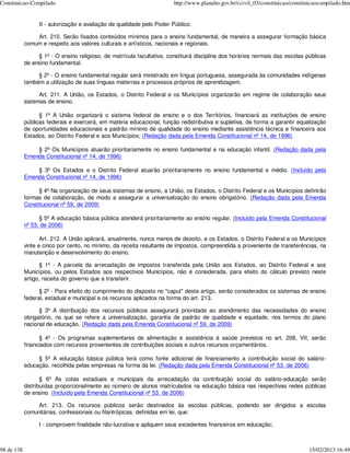 Constituicao-Compilado                                                  http://www.planalto.gov.br/ccivil_03/constituicao/constituicaocompilado.htm


                  II - autorização e avaliação de qualidade pelo Poder Público.

                Art. 210. Serão fixados conteúdos mínimos para o ensino fundamental, de maneira a assegurar formação básica
            comum e respeito aos valores culturais e artísticos, nacionais e regionais.

                 § 1º - O ensino religioso, de matrícula facultativa, constituirá disciplina dos horários normais das escolas públicas
            de ensino fundamental.

                 § 2º - O ensino fundamental regular será ministrado em língua portuguesa, assegurada às comunidades indígenas
            também a utilização de suas línguas maternas e processos próprios de aprendizagem.

                  Art. 211. A União, os Estados, o Distrito Federal e os Municípios organizarão em regime de colaboração seus
            sistemas de ensino.

                  § 1º A União organizará o sistema federal de ensino e o dos Territórios, financiará as instituições de ensino
            públicas federais e exercerá, em matéria educacional, função redistributiva e supletiva, de forma a garantir equalização
            de oportunidades educacionais e padrão mínimo de qualidade do ensino mediante assistência técnica e financeira aos
            Estados, ao Distrito Federal e aos Municípios; (Redação dada pela Emenda Constitucional nº 14, de 1996)

                § 2º Os Municípios atuarão prioritariamente no ensino fundamental e na educação infantil. (Redação dada pela
            Emenda Constitucional nº 14, de 1996)

                § 3º Os Estados e o Distrito Federal atuarão prioritariamente no ensino fundamental e médio. (Incluído pela
            Emenda Constitucional nº 14, de 1996)

                 § 4º Na organização de seus sistemas de ensino, a União, os Estados, o Distrito Federal e os Municípios definirão
            formas de colaboração, de modo a assegurar a universalização do ensino obrigatório. (Redação dada pela Emenda
            Constitucional nº 59, de 2009)

                  § 5º A educação básica pública atenderá prioritariamente ao ensino regular. (Incluído pela Emenda Constitucional
            nº 53, de 2006)

                   Art. 212. A União aplicará, anualmente, nunca menos de dezoito, e os Estados, o Distrito Federal e os Municípios
            vinte e cinco por cento, no mínimo, da receita resultante de impostos, compreendida a proveniente de transferências, na
            manutenção e desenvolvimento do ensino.

                  § 1º - A parcela da arrecadação de impostos transferida pela União aos Estados, ao Distrito Federal e aos
            Municípios, ou pelos Estados aos respectivos Municípios, não é considerada, para efeito do cálculo previsto neste
            artigo, receita do governo que a transferir.

                  § 2º - Para efeito do cumprimento do disposto no "caput" deste artigo, serão considerados os sistemas de ensino
            federal, estadual e municipal e os recursos aplicados na forma do art. 213.

                  § 3º A distribuição dos recursos públicos assegurará prioridade ao atendimento das necessidades do ensino
            obrigatório, no que se refere a universalização, garantia de padrão de qualidade e equidade, nos termos do plano
            nacional de educação. (Redação dada pela Emenda Constitucional nº 59, de 2009)

                  § 4º - Os programas suplementares de alimentação e assistência à saúde previstos no art. 208, VII, serão
            financiados com recursos provenientes de contribuições sociais e outros recursos orçamentários.

                 § 5º A educação básica pública terá como fonte adicional de financiamento a contribuição social do salário-
            educação, recolhida pelas empresas na forma da lei. (Redação dada pela Emenda Constitucional nº 53, de 2006)

                   § 6º As cotas estaduais e municipais da arrecadação da contribuição social do salário-educação serão
            distribuídas proporcionalmente ao número de alunos matriculados na educação básica nas respectivas redes públicas
            de ensino. (Incluído pela Emenda Constitucional nº 53, de 2006)

                 Art. 213. Os recursos públicos serão destinados às escolas públicas, podendo ser dirigidos a escolas
            comunitárias, confessionais ou filantrópicas, definidas em lei, que:

                  I - comprovem finalidade não-lucrativa e apliquem seus excedentes financeiros em educação;



98 de 138                                                                                                                        15/02/2013 16:49
 