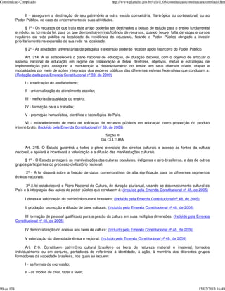 Constituicao-Compilado                                                 http://www.planalto.gov.br/ccivil_03/constituicao/constituicaocompilado.htm


                 II - assegurem a destinação de seu patrimônio a outra escola comunitária, filantrópica ou confessional, ou ao
            Poder Público, no caso de encerramento de suas atividades.

                   § 1º - Os recursos de que trata este artigo poderão ser destinados a bolsas de estudo para o ensino fundamental
            e médio, na forma da lei, para os que demonstrarem insuficiência de recursos, quando houver falta de vagas e cursos
            regulares da rede pública na localidade da residência do educando, ficando o Poder Público obrigado a investir
            prioritariamente na expansão de sua rede na localidade.

                 § 2º - As atividades universitárias de pesquisa e extensão poderão receber apoio financeiro do Poder Público.

                  Art. 214. A lei estabelecerá o plano nacional de educação, de duração decenal, com o objetivo de articular o
            sistema nacional de educação em regime de colaboração e definir diretrizes, objetivos, metas e estratégias de
            implementação para assegurar a manutenção e desenvolvimento do ensino em seus diversos níveis, etapas e
            modalidades por meio de ações integradas dos poderes públicos das diferentes esferas federativas que conduzam a:
            (Redação dada pela Emenda Constitucional nº 59, de 2009)

                 I - erradicação do analfabetismo;

                 II - universalização do atendimento escolar;

                 III - melhoria da qualidade do ensino;

                 IV - formação para o trabalho;

                 V - promoção humanística, científica e tecnológica do País.

                  VI - estabelecimento de meta de aplicação de recursos públicos em educação como proporção do produto
            interno bruto. (Incluído pela Emenda Constitucional nº 59, de 2009)

                                                                   Seção II
                                                                 DA CULTURA

                  Art. 215. O Estado garantirá a todos o pleno exercício dos direitos culturais e acesso às fontes da cultura
            nacional, e apoiará e incentivará a valorização e a difusão das manifestações culturais.

                 § 1º - O Estado protegerá as manifestações das culturas populares, indígenas e afro-brasileiras, e das de outros
            grupos participantes do processo civilizatório nacional.

                   2º - A lei disporá sobre a fixação de datas comemorativas de alta significação para os diferentes segmentos
            étnicos nacionais.

                  3º A lei estabelecerá o Plano Nacional de Cultura, de duração plurianual, visando ao desenvolvimento cultural do
            País e à integração das ações do poder público que conduzem à: (Incluído pela Emenda Constitucional nº 48, de 2005)

                 I defesa e valorização do patrimônio cultural brasileiro; (Incluído pela Emenda Constitucional nº 48, de 2005)

                 II produção, promoção e difusão de bens culturais; (Incluído pela Emenda Constitucional nº 48, de 2005)

                 III formação de pessoal qualificado para a gestão da cultura em suas múltiplas dimensões; (Incluído pela Emenda
            Constitucional nº 48, de 2005)

                 IV democratização do acesso aos bens de cultura; (Incluído pela Emenda Constitucional nº 48, de 2005)

                 V valorização da diversidade étnica e regional. (Incluído pela Emenda Constitucional nº 48, de 2005)

                   Art. 216. Constituem patrimônio cultural brasileiro os bens de natureza material e imaterial, tomados
            individualmente ou em conjunto, portadores de referência à identidade, à ação, à memória dos diferentes grupos
            formadores da sociedade brasileira, nos quais se incluem:

                 I - as formas de expressão;

                 II - os modos de criar, fazer e viver;



99 de 138                                                                                                                       15/02/2013 16:49
 