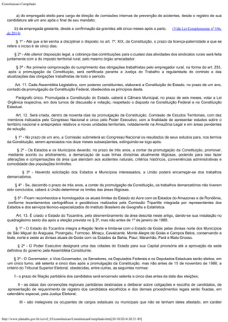 Constituicao-Compilado
http://www.planalto.gov.br/ccivil_03/constituicao/ConstituicaoCompilado.htm[20/10/2014 20:31:49]
        a) do
empregado eleito para cargo de direção de comissões internas de prevenção de
acidentes, desde o registro de sua
candidatura até um ano após o final de seu mandato;
        b) da
empregada gestante, desde a confirmação da gravidez até cinco meses após o parto.     
(Vide Lei Complementar nº 146,
de 2014)
        § 1º -
Até que a lei venha a disciplinar o disposto no art. 7º, XIX, da Constituição, o prazo
da licença-paternidade a que se
refere o inciso é de cinco dias.
        § 2º -
Até ulterior disposição legal, a cobrança das contribuições para o custeio das
atividades dos sindicatos rurais será feita
juntamente com a do imposto territorial
rural, pelo mesmo órgão arrecadador.
        § 3º -
Na primeira comprovação do cumprimento das obrigações trabalhistas pelo empregador
rural, na forma do art. 233,
após a promulgação da Constituição, será certificada
perante a Justiça do Trabalho a regularidade do contrato e das
atualizações das
obrigações trabalhistas de todo o período.
        Art. 11. Cada Assembléia Legislativa, com poderes constituintes, elaborará
a Constituição do Estado, no prazo de um ano,
contado da promulgação da Constituição
Federal, obedecidos os princípios desta.
        Parágrafo único. Promulgada a Constituição do Estado, caberá à Câmara
Municipal, no prazo de seis meses, votar a Lei
Orgânica respectiva, em dois turnos de
discussão e votação, respeitado o disposto na Constituição Federal e na
Constituição
Estadual.
        Art. 12. Será criada, dentro de noventa dias da promulgação da
Constituição, Comissão de Estudos Territoriais, com dez
membros indicados pelo
Congresso Nacional e cinco pelo Poder Executivo, com a finalidade de apresentar estudos
sobre o
território nacional e anteprojetos relativos a novas unidades territoriais,
notadamente na Amazônia Legal e em áreas pendentes
de solução.
        § 1º -
No prazo de um ano, a Comissão submeterá ao Congresso Nacional os resultados de seus
estudos para, nos termos
da Constituição, serem apreciados nos doze meses subseqüentes,
extinguindo-se logo após.
        § 2º -
Os Estados e os Municípios deverão, no prazo de três anos, a contar da promulgação da
Constituição, promover,
mediante acordo ou arbitramento, a demarcação de suas linhas
divisórias atualmente litigiosas, podendo para isso fazer
alterações e compensações
de área que atendam aos acidentes naturais, critérios históricos, conveniências
administrativas e
comodidade das populações limítrofes.
        § 3º -
Havendo solicitação dos Estados e Municípios interessados, a União poderá
encarregar-se dos trabalhos
demarcatórios.
        § 4º -
Se, decorrido o prazo de três anos, a contar da promulgação da Constituição, os
trabalhos demarcatórios não tiverem
sido concluídos, caberá à União determinar os
limites das áreas litigiosas.
        § 5º -
Ficam reconhecidos e homologados os atuais limites do Estado do Acre com os Estados do
Amazonas e de Rondônia,
conforme levantamentos cartográficos e geodésicos realizados
pela Comissão Tripartite integrada por representantes dos
Estados e dos serviços
técnico-especializados do Instituto Brasileiro de Geografia e Estatística.
       
Art. 13.
É criado o Estado do Tocantins, pelo desmembramento da área descrita neste artigo,
dando-se sua instalação no
quadragésimo sexto dia após a eleição prevista no § 3º,
mas não antes de 1º de janeiro de 1989.
        § 1º -
O Estado do Tocantins integra a Região Norte e limita-se com o Estado de Goiás pelas
divisas norte dos Municípios
de São Miguel do Araguaia, Porangatu, Formoso, Minaçu,
Cavalcante, Monte Alegre de Goiás e Campos Belos, conservando a
leste, norte e oeste as
divisas atuais de Goiás com os Estados da Bahia, Piauí, Maranhão, Pará e Mato Grosso.
        § 2º - O Poder Executivo designará uma das cidades do Estado para sua
Capital provisória até a aprovação da sede
definitiva do governo pela Assembléia
Constituinte.
        § 3º - O Governador, o Vice-Governador, os Senadores, os Deputados Federais
e os Deputados Estaduais serão eleitos, em
um único turno, até setenta e cinco dias
após a promulgação da Constituição, mas não antes de 15 de novembro de 1988, a

critério do Tribunal Superior Eleitoral, obedecidas, entre outras, as seguintes normas:
        I - o
prazo de filiação partidária dos candidatos será encerrado setenta e cinco dias antes
da data das eleições;
        II - as
datas das convenções regionais partidárias destinadas a deliberar sobre coligações e
escolha de candidatos, de
apresentação de requerimento de registro dos candidatos
escolhidos e dos demais procedimentos legais serão fixadas, em
calendário especial, pela
Justiça Eleitoral;
        III -
são inelegíveis os ocupantes de cargos estaduais ou municipais que não se tenham deles
afastado, em caráter
 