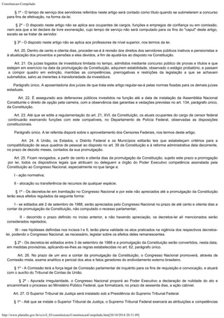 Constituicao-Compilado
http://www.planalto.gov.br/ccivil_03/constituicao/ConstituicaoCompilado.htm[20/10/2014 20:31:49]
        § 1º -
O tempo de serviço dos servidores referidos neste artigo será contado como título
quando se submeterem a concurso
para fins de efetivação, na forma da lei.
        § 2º -
O disposto neste artigo não se aplica aos ocupantes de cargos, funções e empregos de
confiança ou em comissão,
nem aos que a lei declare de livre exoneração, cujo tempo de
serviço não será computado para os fins do "caput" deste artigo,
exceto se se
tratar de servidor.
        § 3º -
O disposto neste artigo não se aplica aos professores de nível superior, nos termos da
lei.
        Art. 20. Dentro de cento e oitenta dias, proceder-se-á à revisão dos direitos dos servidores públicos inativos e pensionistas e
à atualização dos proventos e pensões a eles devidos, a fim de ajustá-los ao disposto na Constituição.
        Art. 21. Os juízes togados de investidura limitada no tempo, admitidos
mediante concurso público de provas e títulos e que
estejam em exercício na data da
promulgação da Constituição, adquirem estabilidade, observado o estágio probatório,
e passam
a compor quadro em extinção, mantidas as competências, prerrogativas e
restrições da legislação a que se achavam
submetidos, salvo as inerentes à
transitoriedade da investidura.
        Parágrafo único. A aposentadoria dos juízes de que trata este artigo
regular-se-á pelas normas fixadas para os demais juízes
estaduais.
       
Art. 22.
É assegurado aos defensores públicos investidos na função até a data de instalação
da Assembléia Nacional
Constituinte o direito de opção pela carreira, com a
observância das garantias e vedações previstas no art. 134, parágrafo único,
da
Constituição.
        Art. 23. Até que se edite a regulamentação do art. 21, XVI, da
Constituição, os atuais ocupantes do cargo de censor federal
continuarão exercendo
funções com este compatíveis, no Departamento de Polícia Federal, observadas as
disposições
constitucionais.
       
Parágrafo único. A lei referida disporá sobre o aproveitamento dos Censores Federais,
nos termos deste artigo.
        Art. 24. A União, os Estados, o Distrito Federal e os Municípios editarão
leis que estabeleçam critérios para a
compatibilização de seus quadros de pessoal ao
disposto no art. 39 da Constituição e à reforma administrativa dela decorrente,
no
prazo de dezoito meses, contados da sua promulgação.
       Art. 25.
Ficam revogados, a partir de cento e oitenta dias da promulgação da Constituição,
sujeito este prazo a prorrogação
por lei, todos os dispositivos legais que atribuam ou
deleguem a órgão do Poder Executivo competência assinalada pela
Constituição ao
Congresso Nacional, especialmente no que tange a:
        I -
ação normativa;
        II -
alocação ou transferência de recursos de qualquer espécie.
        § 1º -
Os decretos-lei em tramitação no Congresso Nacional e por este não apreciados até a
promulgação da Constituição
terão seus efeitos regulados da seguinte forma:
        I - se
editados até 2 de setembro de 1988, serão apreciados pelo Congresso Nacional no prazo de
até cento e oitenta dias a
contar da promulgação da Constituição, não computado o
recesso parlamentar;
        II -
decorrido o prazo definido no inciso anterior, e não havendo apreciação, os
decretos-lei alí mencionados serão
considerados rejeitados;
        III - nas
hipóteses definidas nos incisos I e II, terão plena validade os atos praticados na
vigência dos respectivos decretos-
lei, podendo o Congresso Nacional, se necessário,
legislar sobre os efeitos deles remanescentes.
        § 2º -
Os decretos-lei editados entre 3 de setembro de 1988 e a promulgação da Constituição
serão convertidos, nesta data,
em medidas provisórias, aplicando-se-lhes as regras
estabelecidas no art. 62, parágrafo único.
        Art. 26. No prazo de um ano a contar da promulgação da Constituição, o
Congresso Nacional promoverá, através de
Comissão mista, exame analítico e pericial
dos atos e fatos geradores do endividamento externo brasileiro.
        § 1º -
A Comissão terá a força legal de Comissão parlamentar de inquérito para os fins de
requisição e convocação, e atuará
com o auxílio do Tribunal de Contas da União.
        § 2º -
Apurada irregularidade, o Congresso Nacional proporá ao Poder Executivo a declaração de
nulidade do ato e
encaminhará o processo ao Ministério Público Federal, que
formalizará, no prazo de sessenta dias, a ação cabível.
        Art. 27. O Superior Tribunal de Justiça será instalado sob a Presidência
do Supremo Tribunal Federal.
        § 1º - Até que se instale o Superior Tribunal de Justiça, o Supremo
Tribunal Federal exercerá as atribuições e competências
 