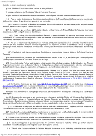 Constituicao-Compilado
http://www.planalto.gov.br/ccivil_03/constituicao/ConstituicaoCompilado.htm[20/10/2014 20:31:49]
definidas na ordem
constitucional precedente.
        § 2º -
A composição inicial do Superior Tribunal de Justiça far-se-á:
        I - pelo
aproveitamento dos Ministros do Tribunal Federal de Recursos;
        II - pela
nomeação dos Ministros que sejam necessários para completar o número estabelecido na
Constituição.
        § 3º -
Para os efeitos do disposto na Constituição, os atuais Ministros do Tribunal Federal de
Recursos serão considerados
pertencentes à classe de que provieram, quando de sua
nomeação.
        § 4º -
Instalado o Tribunal, os Ministros aposentados do Tribunal Federal de Recursos
tornar-se-ão, automaticamente,
Ministros aposentados do Superior Tribunal de Justiça.
        § 5º -
Os Ministros a que se refere o § 2º, II, serão indicados em lista tríplice pelo
Tribunal Federal de Recursos, observado o
disposto no art. 104, parágrafo único, da
Constituição.
        § 6º -
Ficam criados cinco Tribunais Regionais Federais, a serem instalados no prazo de seis
meses a contar da
promulgação da Constituição, com a jurisdição e sede que lhes
fixar o Tribunal Federal de Recursos, tendo em conta o número
de processos e sua
localização geográfica.
        § 7º -
Até que se instalem os Tribunais Regionais Federais, o Tribunal Federal de Recursos
exercerá a competência a eles
atribuída em todo o território nacional, cabendo-lhe
promover sua instalação e indicar os candidatos a todos os cargos da
composição
inicial, mediante lista tríplice, podendo desta constar juízes federais de qualquer
região, observado o disposto no §
9º.
        § 8º -
É vedado, a partir da promulgação da Constituição, o provimento de vagas de Ministros
do Tribunal Federal de
Recursos.
        § 9º -
Quando não houver juiz federal que conte o tempo mínimo previsto no art. 107, II, da
Constituição, a promoção poderá
contemplar juiz com menos de cinco anos no exercício
do cargo.
        § 10 - Compete à Justiça Federal julgar as ações nela propostas até a
data da promulgação da Constituição, e aos Tribunais
Regionais Federais bem como ao
Superior Tribunal de Justiça julgar as ações rescisórias das decisões até então
proferidas pela
Justiça Federal, inclusive daquelas cuja matéria tenha passado à
competência de outro ramo do Judiciário.
       § 11. São criados, ainda, os seguintes Tribunais Regionais Federais: o da 6ª Região, com sede em Curitiba, Estado do
Paraná, e jurisdição nos Estados do Paraná, Santa Catarina e Mato Grosso do Sul; o da 7ª Região, com sede em Belo

Horizonte, Estado de Minas Gerais, e jurisdição no Estado de Minas Gerais; o da 8ª Região, com sede em Salvador, Estado da
Bahia, e jurisdição nos Estados da Bahia e Sergipe; e o da 9ª Região, com sede em Manaus, Estado do Amazonas, e jurisdição
nos Estados do Amazonas, Acre, Rondônia e Roraima. 
(Incluído pela Emenda Constitucional nº 73, de 2013)  (Vide ADIN nº
5017, de 2013)
        Art. 28. Os juízes federais de que trata o art. 123, § 2º, da Constituição de
1967, com a redação dada pela Emenda

Constitucional nº 7, de 1977, ficam
investidos na titularidade de varas na Seção Judiciária para a qual tenham sido
nomeados ou
designados; na inexistência de vagas, proceder-se-á ao desdobramento das
varas existentes.
       
Parágrafo único. Para efeito de promoção por antigüidade, o tempo de serviço desses
juízes será computado a partir do dia
de sua posse.
       Art. 29. Enquanto não aprovadas as leis complementares relativas ao
Ministério Público e à Advocacia-Geral da União, o
Ministério Público Federal, a
Procuradoria-Geral da Fazenda Nacional, as Consultorias Jurídicas dos Ministérios, as

Procuradorias e Departamentos Jurídicos de autarquias federais com representação
própria e os membros das Procuradorias
das Universidades fundacionais públicas
continuarão a exercer suas atividades na área das respectivas atribuições.
        § 1º -
O Presidente da República, no prazo de cento e vinte dias, encaminhará ao Congresso
Nacional projeto de lei
complementar dispondo sobre a organização e o funcionamento da
Advocacia-Geral da União.
        § 2º - Aos atuais Procuradores da República, nos termos da lei
complementar, será facultada a opção, de forma irretratável,
entre as carreiras do
Ministério Público Federal e da Advocacia-Geral da União.
        § 3º -
Poderá optar pelo regime anterior, no que respeita às garantias e vantagens, o membro do
Ministério Público admitido
antes da promulgação da Constituição, observando-se,
quanto às vedações, a situação jurídica na data desta.
        § 4º -
Os atuais integrantes do quadro suplementar dos Ministérios Públicos do Trabalho e
Militar que tenham adquirido
estabilidade nessas funções passam a integrar o quadro da
respectiva carreira.
        § 5º -
Cabe à atual Procuradoria-Geral da Fazenda Nacional, diretamente ou por delegação, que
pode ser ao Ministério
 
