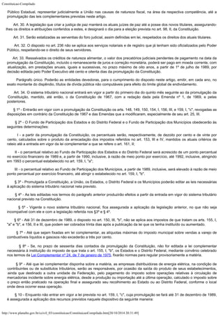 Constituicao-Compilado
http://www.planalto.gov.br/ccivil_03/constituicao/ConstituicaoCompilado.htm[20/10/2014 20:31:49]
Público Estadual, representar judicialmente a União nas causas
de natureza fiscal, na área da respectiva competência, até a
promulgação das leis
complementares previstas neste artigo.
        Art. 30. A legislação que criar a justiça de paz manterá os atuais
juízes de paz até a posse dos novos titulares, assegurando-
lhes os direitos e
atribuições conferidos a estes, e designará o dia para a eleição prevista no art. 98,
II, da Constituição.
        Art. 31. Serão estatizadas as serventias do foro judicial, assim definidas
em lei, respeitados os direitos dos atuais titulares.
        Art. 32. O disposto no art. 236 não se aplica aos serviços notariais e de
registro que já tenham sido oficializados pelo Poder
Público, respeitando-se o direito
de seus servidores.
       Art. 33. Ressalvados os créditos de natureza alimentar, o valor dos
precatórios judiciais pendentes de pagamento na data da
promulgação da Constituição,
incluído o remanescente de juros e correção monetária, poderá ser pago em moeda
corrente, com
atualização, em prestações anuais, iguais e sucessivas, no prazo máximo
de oito anos, a partir de 1º de julho de 1989, por
decisão editada pelo Poder Executivo
até cento e oitenta dias da promulgação da Constituição.
       
Parágrafo único. Poderão as entidades devedoras, para o cumprimento do disposto neste
artigo, emitir, em cada ano, no
exato montante do dispêndio, títulos de dívida pública
não computáveis para efeito do limite global de endividamento.
        Art. 34. O sistema tributário nacional entrará em vigor a partir do
primeiro dia do quinto mês seguinte ao da promulgação da
Constituição, mantido, até
então, o da Constituição de 1967, com a redação dada pela Emenda nº 1, de 1969, e
pelas
posteriores.
        § 1º - Entrarão em vigor com a promulgação da Constituição os arts.
148, 149, 150, 154, I, 156, III, e 159, I, "c", revogadas as
disposições em
contrário da Constituição de 1967 e das Emendas que a modificaram, especialmente de seu
art. 25, III.
        § 2º -
O Fundo de Participação dos Estados e do Distrito Federal e o Fundo de Participação
dos Municípios obedecerão às
seguintes determinações:
        I - a
partir da promulgação da Constituição, os percentuais serão, respectivamente, de
dezoito por cento e de vinte por
cento, calculados sobre o produto da arrecadação dos
impostos referidos no art. 153, III e IV, mantidos os atuais critérios de
rateio até a
entrada em vigor da lei complementar a que se refere o art. 161, II;
        II - o
percentual relativo ao Fundo de Participação dos Estados e do Distrito Federal será
acrescido de um ponto percentual
no exercício financeiro de 1989 e, a partir de 1990,
inclusive, à razão de meio ponto por exercício, até 1992, inclusive, atingindo
em 1993
o percentual estabelecido no art. 159, I, "a";
        III - o
percentual relativo ao Fundo de Participação dos Municípios, a partir de 1989,
inclusive, será elevado à razão de meio
ponto percentual por exercício financeiro,
até atingir o estabelecido no art. 159, I, "b".
        § 3º -
Promulgada a Constituição, a União, os Estados, o Distrito Federal e os Municípios
poderão editar as leis necessárias
à aplicação do sistema tributário nacional nela
previsto.
        § 4º -
As leis editadas nos termos do parágrafo anterior produzirão efeitos a partir da entrada
em vigor do sistema tributário
nacional previsto na Constituição.
        § 5º -
Vigente o novo sistema tributário nacional, fica assegurada a aplicação da legislação
anterior, no que não seja
incompatível com ele e com a legislação referida nos §3º e
§ 4º.
        § 6º - Até 31 de dezembro de 1989, o disposto no art. 150, III,
"b", não se aplica aos impostos de que tratam os arts. 155, I,
"a" e
"b", e 156, II e III, que podem ser cobrados trinta dias após a publicação da
lei que os tenha instituído ou aumentado.
        § 7º -
Até que sejam fixadas em lei complementar, as alíquotas máximas do imposto municipal
sobre vendas a varejo de
combustíveis líquidos e gasosos não excederão a três por
cento.
        § 8º -
Se, no prazo de sessenta dias contados da promulgação da Constituição, não for
editada a lei complementar
necessária à instituição do imposto de que trata o art.
155, I, "b", os Estados e o Distrito Federal, mediante convênio celebrado
nos
termos da Lei
Complementar nº 24, de 7 de janeiro de 1975,
fixarão normas para regular provisoriamente a matéria.
       
§ 9º -
Até que lei complementar disponha sobre a matéria, as empresas distribuidoras de energia
elétrica, na condição de
contribuintes ou de substitutos tributários, serão as
responsáveis, por ocasião da saída do produto de seus estabelecimentos,
ainda que
destinado a outra unidade da Federação, pelo pagamento do imposto sobre operações
relativas à circulação de
mercadorias incidente sobre energia elétrica, desde a
produção ou importação até a última operação, calculado o imposto sobre
o preço
então praticado na operação final e assegurado seu recolhimento ao Estado ou ao
Distrito Federal, conforme o local
onde deva ocorrer essa operação.
        § 10 -
Enquanto não entrar em vigor a lei prevista no art. 159, I, "c", cuja
promulgação se fará até 31 de dezembro de 1989,
é assegurada a aplicação dos
recursos previstos naquele dispositivo da seguinte maneira:
 