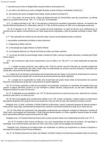 Constituicao-Compilado
http://www.planalto.gov.br/ccivil_03/constituicao/ConstituicaoCompilado.htm[20/10/2014 20:31:49]
        I - seis
décimos por cento na Região Norte, através do Banco da Amazônia S.A.;
        II - um
inteiro e oito décimos por cento na Região Nordeste, através do Banco do Nordeste do
Brasil S.A.;
        III -
seis décimos por cento na Região Centro-Oeste, através do Banco do Brasil S.A.
        § 11 - Fica criado, nos termos da lei, o Banco de Desenvolvimento do
Centro-Oeste, para dar cumprimento, na referida
região, ao que determinam os arts. 159,
I, "c", e 192, § 2º, da Constituição.
        § 12 - A
urgência prevista no art. 148, II, não prejudica a cobrança do empréstimo compulsório
instituído, em benefício das
Centrais Elétricas Brasileiras S.A. (Eletrobrás), pela
Lei nº 4.156, de 28 de novembro de 1962, com as alterações posteriores.
        Art. 35. O disposto no art. 165, § 7º, será cumprido de forma progressiva,
no prazo de até dez anos, distribuindo-se os
recursos entre as regiões macroeconômicas
em razão proporcional à população, a partir da situação verificada no biênio
1986-
87.
        § 1º -
Para aplicação dos critérios de que trata este artigo, excluem-se das despesas totais
as relativas:
        I - aos
projetos considerados prioritários no plano plurianual;
        II - à
segurança e defesa nacional;
        III - à
manutenção dos órgãos federais no Distrito Federal;
        IV - ao
Congresso Nacional, ao Tribunal de Contas da União e ao Poder Judiciário;
       
V - ao
serviço da dívida da administração direta e indireta da União, inclusive fundações
instituídas e mantidas pelo Poder
Público federal.
        § 2º - Até a entrada em vigor da lei complementar a que se refere o art.
165, § 9º, I e II, serão obedecidas as seguintes
normas:
        I - o
projeto do plano plurianual, para vigência até o final do primeiro exercício financeiro
do mandato presidencial
subseqüente, será encaminhado até quatro meses antes do
encerramento do primeiro exercício financeiro e devolvido para
sanção até o
encerramento da sessão legislativa;
        II - o
projeto de lei de diretrizes orçamentárias será encaminhado até oito meses e meio
antes do encerramento do exercício
financeiro e devolvido para sanção até o
encerramento do primeiro período da sessão legislativa;
        III - o
projeto de lei orçamentária da União será encaminhado até quatro meses antes do
encerramento do exercício
financeiro e devolvido para sanção até o encerramento da
sessão legislativa.
       Art. 36. Os fundos existentes na data da promulgação da Constituição,
excetuados os resultantes de isenções fiscais que
passem a integrar patrimônio privado
e os que interessem à defesa nacional, extinguir-se-ão, se não forem ratificados pelo

Congresso Nacional no prazo de dois anos.
        Art. 37. A adaptação ao que estabelece o art. 167, III, deverá
processar-se no prazo de cinco anos, reduzindo-se o excesso
à base de, pelo menos, um
quinto por ano.
        Art. 38. Até a promulgação da lei complementar referida no art. 169, a
União, os Estados, o Distrito Federal e os Municípios
não poderão despender com
pessoal mais do que sessenta e cinco por cento do valor das respectivas receitas
correntes.
        Parágrafo único. A União, os Estados, o Distrito Federal e os Municípios,
quando a respectiva despesa de pessoal exceder o
limite previsto neste artigo, deverão
retornar àquele limite, reduzindo o percentual excedente à razão de um quinto por ano.
        Art. 39. Para efeito do cumprimento das disposições constitucionais que
impliquem variações de despesas e receitas da
União, após a promulgação da
Constituição, o Poder Executivo deverá elaborar e o Poder Legislativo apreciar projeto
de revisão
da lei orçamentária referente ao exercício financeiro de 1989.
       
Parágrafo único. O Congresso Nacional deverá votar no prazo de doze meses a lei
complementar prevista no art. 161, II.
        Art. 40. É mantida a Zona Franca de Manaus, com suas características de
área livre de comércio, de exportação e
importação, e de incentivos fiscais, pelo
prazo de vinte e cinco anos, a partir da promulgação da Constituição.
       
Parágrafo único. Somente por lei federal podem ser modificados os critérios que
disciplinaram ou venham a disciplinar a
aprovação dos projetos na Zona Franca de Manaus.
        Art. 41.
Os Poderes Executivos da União, dos Estados, do Distrito Federal e dos Municípios
reavaliarão todos os incentivos
 