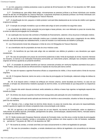 Constituicao-Compilado
http://www.planalto.gov.br/ccivil_03/constituicao/ConstituicaoCompilado.htm[20/10/2014 20:31:49]
        II - ao
mini, pequenos e médios produtores rurais no período de 28 de fevereiro de 1986 a 31 de
dezembro de 1987, desde
que relativos a crédito rural.
        § 1º -
Consideram-se, para efeito deste artigo, microempresas as pessoas jurídicas e as firmas
individuais com receitas
anuais de até dez mil Obrigações do Tesouro Nacional, e
pequenas empresas as pessoas jurídicas e as firmas individuais com
receita anual de até
vinte e cinco mil Obrigações do Tesouro Nacional.
        § 2º -
A classificação de mini, pequeno e médio produtor rural será feita obedecendo-se às
normas de crédito rural vigentes
à época do contrato.
       
§ 3º -
A isenção da correção monetária a que
se refere este artigo só será concedida nos
seguintes casos:
        I - se a
liquidação do débito inicial, acrescido de juros legais e taxas judiciais, vier a ser
efetivada no prazo de noventa dias,
a contar da data da promulgação da Constituição;
        II - se a
aplicação dos recursos não contrariar a finalidade do financiamento, cabendo o ônus da
prova à instituição credora;
        III - se
não for demonstrado pela instituição credora que o mutuário dispõe de meios para o
pagamento de seu débito,
excluído desta demonstração seu estabelecimento, a casa de
moradia e os instrumentos de trabalho e produção;
        IV - se o
financiamento inicial não ultrapassar o limite de cinco mil Obrigações do Tesouro
Nacional;
        V - se o
beneficiário não for proprietário de mais de cinco módulos rurais.
        § 4º -
Os benefícios de que trata este artigo não se estendem aos débitos já quitados e aos
devedores que sejam
constituintes.
        § 5º -
No caso de operações com prazos de vencimento posteriores à data- limite de
liquidação da dívida, havendo interesse
do mutuário, os bancos e as instituições
financeiras promoverão, por instrumento próprio, alteração nas condições contratuais

originais de forma a ajustá-las ao presente benefício.
        § 6º - A concessão do presente benefício por bancos comerciais privados
em nenhuma hipótese acarretará ônus para o
Poder Público, ainda que através de
refinanciamento e repasse de recursos pelo banco
central.
        § 7º -
No caso de repasse a agentes financeiros oficiais ou cooperativas de crédito, o ônus
recairá sobre a fonte de recursos
originária.
        Art. 48.
O Congresso Nacional, dentro de cento e vinte dias da promulgação da Constituição,
elaborará código de defesa do
consumidor.
        Art. 49.
A lei disporá sobre o instituto da enfiteuse em imóveis urbanos, sendo facultada aos
foreiros, no caso de sua
extinção, a remição dos aforamentos mediante aquisição do
domínio direto, na conformidade do que dispuserem os respectivos
contratos.
        § 1º -
Quando não existir cláusula contratual, serão adotados os critérios e bases hoje
vigentes na legislação especial dos
imóveis da União.
        § 2º -
Os direitos dos atuais ocupantes inscritos ficam assegurados pela aplicação de outra
modalidade de contrato.
        § 3º -
A enfiteuse continuará sendo aplicada aos terrenos de marinha e seus acrescidos, situados
na faixa de segurança, a
partir da orla marítima.
        § 4º -
Remido o foro, o antigo titular do domínio direto deverá, no prazo de noventa dias, sob
pena de responsabilidade,
confiar à guarda do registro de imóveis competente toda a
documentação a ele relativa.
        Art. 50.
Lei agrícola a ser promulgada no prazo de um ano disporá, nos termos da Constituição,
sobre os objetivos e
instrumentos de política agrícola, prioridades, planejamento de
safras, comercialização, abastecimento interno, mercado externo
e instituição de
crédito fundiário.
        Art. 51. Serão revistos pelo Congresso Nacional, através de Comissão
mista, nos três anos a contar da data da promulgação
da Constituição, todas as
doações, vendas e concessões de terras públicas com área superior a três mil
hectares, realizadas
no     período de 1º de janeiro de 1962 a 31 de
dezembro de 1987.
        § 1º -
No tocante às vendas, a revisão será feita com base exclusivamente no critério de
legalidade da operação.
        § 2º -
No caso de concessões e doações, a revisão obedecerá aos critérios de legalidade e
de conveniência do interesse
público.
 