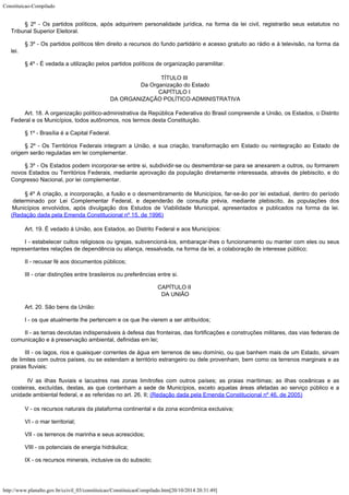Constituicao-Compilado
http://www.planalto.gov.br/ccivil_03/constituicao/ConstituicaoCompilado.htm[20/10/2014 20:31:49]
§ 2º - Os partidos políticos, após adquirirem personalidade jurídica, na
forma da lei civil, registrarão seus estatutos no
Tribunal Superior Eleitoral.
§ 3º - Os partidos políticos têm direito a recursos do fundo partidário
e acesso gratuito ao rádio e à televisão, na forma da
lei.
§ 4º - É vedada a utilização pelos partidos políticos de organização
paramilitar.
TÍTULO III

Da Organização do Estado
CAPÍTULO I

DA ORGANIZAÇÃO POLÍTICO-ADMINISTRATIVA
Art. 18. A organização político-administrativa da República Federativa do
Brasil compreende a União, os Estados, o Distrito
Federal e os Municípios, todos
autônomos, nos termos desta Constituição.
§ 1º - Brasília é a Capital Federal.
§ 2º - Os Territórios Federais integram a União, e sua criação,
transformação em Estado ou reintegração ao Estado de
origem serão reguladas em lei
complementar.
§ 3º - Os Estados podem incorporar-se entre si, subdividir-se ou
desmembrar-se para se anexarem a outros, ou formarem
novos Estados ou Territórios
Federais, mediante aprovação da população diretamente interessada, através de
plebiscito, e do
Congresso Nacional, por lei complementar.
§
4º A criação, a incorporação, a
fusão e o desmembramento de Municípios, far-se-ão por lei estadual, dentro do período

determinado por Lei Complementar Federal, e dependerão de consulta prévia, mediante
plebiscito, às populações dos
Municípios envolvidos, após divulgação dos Estudos de
Viabilidade Municipal, apresentados e publicados na forma da lei.
(Redação dada pela Emenda Constitucional nº 15, de 1996)
Art. 19. É vedado à União, aos Estados, ao Distrito Federal e aos
Municípios:
I - estabelecer cultos religiosos ou igrejas, subvencioná-los,
embaraçar-lhes o funcionamento ou manter com eles ou seus
representantes relações de
dependência ou aliança, ressalvada, na forma da lei, a colaboração de interesse
público;
II - recusar fé aos documentos públicos;
III - criar distinções entre brasileiros ou preferências entre si.
CAPÍTULO II

DA UNIÃO
Art. 20. São bens da União:
I - os que atualmente lhe pertencem e os que lhe vierem a ser atribuídos;
II - as terras devolutas indispensáveis à defesa das fronteiras, das
fortificações e construções militares, das vias federais de
comunicação e à
preservação ambiental, definidas em lei;
III - os lagos, rios e quaisquer correntes de água em
terrenos de seu domínio, ou que banhem mais de um Estado, sirvam
de limites com outros
países, ou se estendam a território estrangeiro ou dele provenham, bem como os terrenos
marginais e as
praias fluviais;
IV as ilhas fluviais e
lacustres nas zonas limítrofes com outros países; as praias marítimas; as ilhas
oceânicas e as
costeiras, excluídas, destas, as que contenham a sede de Municípios,
exceto aquelas áreas afetadas ao serviço público e a
unidade ambiental federal, e as
referidas no art. 26, II; (Redação dada pela Emenda
Constitucional nº 46, de 2005)
V - os recursos naturais da plataforma continental e da zona econômica
exclusiva;
VI - o mar territorial;
VII - os terrenos de marinha e seus acrescidos;
VIII - os potenciais de energia hidráulica;
IX - os recursos minerais, inclusive os do subsolo;
 