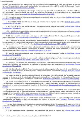 Constituicao-Compilado
http://www.planalto.gov.br/ccivil_03/constituicao/ConstituicaoCompilado.htm[20/10/2014 20:31:49]
Federal e em cada Estado, o valor por aluno não alcançar o mínimo definido nacionalmente, fixado em observância ao disposto
no inciso VII do caput deste artigo, vedada a utilização dos recursos a que se refere o § 5º do art. 212 da Constituição Federal;

(Incluído pela Emenda Constitucional nº 53, de 2006).
VI - até 10% (dez por cento) da complementação da União prevista no inciso V do caput deste artigo poderá ser distribuída
para os Fundos por meio de programas direcionados para a melhoria da qualidade da educação, na forma da lei a que se refere
o inciso III do caput deste artigo;
(Incluído pela Emenda Constitucional nº 53, de 2006).
VII - a complementação da União de que trata o inciso V do caput deste artigo será de, no mínimo: (Incluído pela Emenda
Constitucional nº 53, de 2006).
a) R$ 2.000.000.000,00 (dois bilhões de reais), no primeiro ano de vigência dos Fundos; (Incluído pela Emenda
Constitucional nº 53, de 2006).
b) R$ 3.000.000.000,00 (três bilhões de reais), no segundo ano de vigência dos Fundos; (Incluído pela Emenda
Constitucional nº 53, de 2006).
c) R$ 4.500.000.000,00 (quatro bilhões e quinhentos milhões de reais), no terceiro ano de vigência dos Fundos;
(Incluído
pela Emenda Constitucional nº 53, de 2006).
d) 10% (dez por cento) do total dos recursos a que se refere o inciso II do caput deste artigo, a partir do quarto ano de
vigência dos Fundos;
(Incluído pela Emenda Constitucional nº 53, de 2006).
VIII - a vinculação de recursos à manutenção e desenvolvimento do ensino estabelecida no art. 212 da Constituição
Federal suportará, no máximo, 30% (trinta por cento) da complementação da União, considerando-se para os fins deste inciso os
valores previstos no inciso VII do caput deste artigo; (Incluído pela Emenda Constitucional nº 53, de 2006).
IX - os valores a que se referem as alíneas a, b, e c do inciso
VII do caput deste artigo serão atualizados, anualmente, a
partir da promulgação desta Emenda Constitucional, de forma a preservar, em caráter permanente, o valor real da
complementação da União;
(Incluído pela Emenda Constitucional nº 53, de 2006).
X - aplica-se à complementação da União o disposto no art. 160 da Constituição Federal; (Incluído pela Emenda
Constitucional nº 53, de 2006).
XI - o não-cumprimento do disposto nos incisos V e VII do caput deste artigo importará crime de responsabilidade da
autoridade competente;
(Incluído pela Emenda Constitucional nº 53, de 2006).
XII - proporção não inferior a 60% (sessenta por cento) de cada Fundo referido no inciso I do caput deste artigo será
destinada ao pagamento dos profissionais do magistério da educação básica em efetivo exercício.
(Incluído pela Emenda

Constitucional nº 53, de 2006).
§ 1º A União, os Estados, o Distrito Federal e os Municípios deverão assegurar, no financiamento da educação básica, a
melhoria da qualidade de ensino, de forma a garantir padrão mínimo definido nacionalmente.
(Redação dada pela Emenda

Constitucional nº 53, de 2006).
§ 2º O valor por aluno do ensino fundamental, no Fundo de cada Estado e do Distrito Federal, não poderá ser inferior ao
praticado no âmbito do Fundo de Manutenção e Desenvolvimento do Ensino Fundamental e de Valorização do Magistério -
FUNDEF, no ano anterior à vigência desta Emenda Constitucional. (Redação dada pela Emenda Constitucional nº 53, de 2006).
§ 3º O valor anual mínimo por aluno do ensino fundamental, no âmbito do Fundo de Manutenção e Desenvolvimento da
Educação Básica e de Valorização dos Profissionais da Educação - FUNDEB, não poderá ser inferior ao valor mínimo fixado
nacionalmente no ano anterior ao da vigência desta Emenda Constitucional.
(Redação dada pela Emenda Constitucional nº 53,
de 2006).
§ 4º Para efeito de distribuição de recursos dos Fundos a que se refere o inciso I do caput deste artigo, levar-se-á em conta
a totalidade das matrículas no ensino fundamental e considerar-se-á para a educação infantil, para o ensino médio e para a
educação de jovens e adultos 1/3 (um terço) das matrículas no primeiro ano, 2/3 (dois terços) no segundo ano e sua totalidade a
partir do terceiro ano.
(Redação dada pela Emenda Constitucional nº 53, de 2006).
§ 5º A porcentagem dos recursos de constituição dos Fundos, conforme o inciso II do caput deste artigo, será alcançada
gradativamente nos primeiros 3 (três) anos de vigência dos Fundos, da seguinte forma: 
(Redação dada pela Emenda

Constitucional nº 53, de 2006).
I - no caso dos impostos e transferências constantes do inciso
II do caput do art. 155; do inciso IV do caput do art. 158; e
das alíneas a e b do inciso I e do inciso II do caput do art. 159 da Constituição Federal: (Incluído pela Emenda Constitucional nº
53, de 2006).
a) 16,66% (dezesseis inteiros e sessenta e seis centésimos por cento), no primeiro ano; (Incluído pela Emenda
 