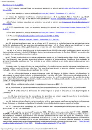 Constituicao-Compilado
http://www.planalto.gov.br/ccivil_03/constituicao/ConstituicaoCompilado.htm[20/10/2014 20:31:49]
Constitucional nº 53, de 2006).
b) 18,33% (dezoito inteiros e trinta e três centésimos por cento), no segundo ano; (Incluído pela Emenda Constitucional nº
53, de 2006).
c) 20% (vinte por cento), a partir do terceiro ano;
(Incluído pela Emenda Constitucional nº 53, de 2006).
II - no caso dos impostos e transferências constantes dos incisos I e III do caput do art. 155; do inciso II do caput do art.
157; e dos incisos II e III do caput do art. 158 da Constituição Federal: 
(Incluído pela Emenda Constitucional nº 53, de 2006).
a) 6,66% (seis inteiros e sessenta e seis centésimos por cento), no primeiro ano; (Incluído pela Emenda Constitucional nº
53, de 2006).
b) 13,33% (treze inteiros e trinta e três centésimos por cento), no segundo ano; (Incluído pela Emenda Constitucional nº 53,
de 2006).
c) 20% (vinte por cento), a partir do terceiro ano.
(Incluído pela Emenda Constitucional nº 53, de 2006).
§ 6º (Revogado).
(Redação dada pela Emenda Constitucional nº 53, de 2006).

§ 7º (Revogado).
(Redação dada pela Emenda Constitucional nº 53, de 2006).
        Art. 61. As entidades educacionais a que se refere o
art. 213, bem como as fundações de ensino e pesquisa cuja criação
tenha sido
autorizada por lei, que preencham os requisitos dos incisos I e II do referido artigo e
que, nos últimos três anos,
tenham recebido recursos públicos, poderão continuar a
recebê-los, salvo disposição legal em contrário.
       
Art. 62.
A lei criará o Serviço Nacional de Aprendizagem Rural (SENAR) nos moldes da legislação
relativa ao Serviço
Nacional de Aprendizagem Industrial (SENAI) e
ao Serviço Nacional de
Aprendizagem do Comércio (SENAC), sem prejuízo das

atribuições dos órgãos públicos
que atuam na área.
        Art. 63. É criada uma Comissão composta de nove membros, sendo três do Poder Legislativo, três do Poder Judiciário e três
do Poder Executivo, para promover as comemorações do centenário da proclamação da República e da promulgação da
primeira Constituição republicana do País, podendo, a seu critério, desdobrar-se em
tantas subcomissões quantas forem
necessárias.
        Parágrafo único. No desenvolvimento de suas atribuições, a Comissão
promoverá estudos, debates e avaliações sobre a
evolução política, social,
econômica e cultural do País, podendo articular-se com os governos estaduais e
municipais e com
instituições públicas e privadas que desejem participar dos eventos.
        Art. 64.
A Imprensa Nacional e demais gráficas da União, dos Estados, do Distrito Federal e dos
Municípios, da
administração direta ou indireta, inclusive fundações instituídas e
mantidas pelo Poder Público, promoverão edição popular do
texto integral da
Constituição, que será posta à disposição das escolas e dos cartórios, dos
sindicatos, dos quartéis, das igrejas
e de outras instituições representativas da
comunidade, gratuitamente, de modo que cada cidadão brasileiro possa receber do
Estado um
exemplar da Constituição do Brasil.
        Art. 65. O Poder Legislativo regulamentará, no prazo de doze meses, o art.
220, § 4º.
        Art. 66.
São mantidas as concessões de serviços públicos de telecomunicações atualmente em
vigor, nos termos da lei.
        Art. 67.
A União concluirá a demarcação das terras indígenas no prazo de cinco anos a partir
da promulgação da
Constituição.
        Art. 68. Aos remanescentes das comunidades dos quilombos que estejam ocupando
suas terras é reconhecida a
propriedade definitiva, devendo o Estado emitir-lhes os
títulos respectivos.
        Art. 69.
Será permitido aos Estados manter consultorias jurídicas separadas de suas
Procuradorias-Gerais ou Advocacias-
Gerais, desde que, na data da promulgação da
Constituição, tenham órgãos distintos para as respectivas funções.
        Art. 70.
Fica mantida atual competência dos tribunais estaduais até a mesma seja definida na
Constituição do Estado, nos
termos do art. 125, § 1º, da Constituição.
       
Art. 71. É instituído, nos exercícios financeiros de 1994 e 1995,
bem assim nos períodos de 01/01/1996 a 30/06/97 e
01/07/97 a 31/12/1999, o Fundo Social
de Emergência, com o objetivo de saneamento financeiro da Fazenda Pública Federal e
de
estabilização econômica, cujos recursos serão
aplicados prioritariamente no custeio
das ações dos sistemas de saúde e

educação, incluindo a complementação de recursos
de que trata o § 3º do art. 60 do Ato das Disposições Constitucionais
Transitórias,
benefícios previdenciários e auxílios assistenciais
de prestação continuada,
inclusive liquidação de passivo
previdenciário, e despesas orçamentárias associadas a
programas de relevante interesse econômico e social.     (Redação dada
pela Emenda Constitucional nº 17, de
1997)       (Vide Emenda Constitucional nº 17, de 1997)
 