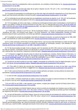 Constituicao-Compilado
http://www.planalto.gov.br/ccivil_03/constituicao/ConstituicaoCompilado.htm[20/10/2014 20:31:49]
Poder Executivo reduzi-la ou restabelecê-la,
total ou parcialmente, nas condições e limites fixados em lei. (Incluído pela Emenda
Constitucional nº 12, de 1996)
        § 2º A contribuição de que trata este artigo não se aplica o disposto nos arts. 153,
§ 5º, e 154, I, da Constituição. (Incluído
pela
Emenda Constitucional nº 12, de 1996)
       
§ 3º O produto da arrecadação da contribuição de que trata este artigo será
destinado integralmente ao Fundo Nacional de
Saúde, para financiamento das ações e
serviços de saúde. (Incluído pela Emenda
Constitucional nº 12, de 1996)
       
§ 4º A contribuição de que trata este artigo terá sua exigibilidade subordinada ao
disposto no art. 195, § 6º, da Constituição,
e não poderá ser cobrada por prazo
superior a dois anos. (Incluído pela Emenda
Constitucional nº 12, de 1996)
       
Art. 75. É prorrogada, por trinta e seis meses, a cobrança da
contribuição provisória sobre movimentação ou transmissão de
valores e de créditos
e direitos de natureza financeira de que trata o art. 74, instituída pela Lei nº 9.311, de 24 de outubro de
1996, modificada pela Lei nº 9.539, de 12 de dezembro de 1997, cuja vigência é
também prorrogada por idêntico prazo. (Incluído

pela Emenda Constitucional nº 21, de 1999)
       
§ 1º Observado o disposto no § 6º do art. 195 da Constituição Federal, a alíquota
da contribuição será de trinta e oito
centésimos por cento, nos primeiros doze meses,
e de trinta centésimos, nos meses subseqüentes, facultado ao Poder
Executivo reduzi-la
total ou parcialmente, nos limites aqui definidos. (Incluído
pela Emenda Constitucional nº 21, de 1999)
       
§ 2º O resultado do aumento da arrecadação, decorrente da alteração da alíquota,
nos exercícios financeiros de 1999, 2000
e 2001, será destinado ao custeio da
previdência social. (Incluído pela Emenda
Constitucional nº 21, de 1999)
       
§ 3º É a União autorizada a emitir títulos da dívida pública interna, cujos
recursos serão destinados ao custeio da saúde e da
previdência social, em montante
equivalente ao produto da arrecadação da contribuição, prevista e não realizada em
1999.
(Incluído pela Emenda Constitucional nº 21,
de 1999)  (Vide
ADIN nº 2.031-5)
        Art. 76. São desvinculados de órgão, fundo ou despesa, até 31 de dezembro de 2015, 20% (vinte por cento) da arrecadação
da União de impostos, contribuições sociais e de intervenção no domínio econômico, já instituídos ou que vierem a ser criados
até a referida data, seus adicionais e respectivos acréscimos legais.
(Redação dada pela Emenda Constitucional nº 68, de 2011).
        § 1° O disposto no caput não reduzirá a base de cálculo das transferências a Estados, Distrito Federal e Municípios, na
forma do § 5º do art. 153, do inciso I do art. 157, dos incisos I e II do art. 158 e das alíneas a, b e d do inciso I e do inciso II do
art. 159 da Constituição Federal, nem a base de cálculo das destinações a que se refere a alínea c do inciso I do art. 159 da
Constituição Federal.
(Redação dada pela Emenda Constitucional nº 68, de 2011).
        § 2° Excetua-se da desvinculação de que trata o caput a arrecadação da contribuição social do salário-educação a que se
refere o § 5º do art. 212 da Constituição Federal. (Redação dada pela Emenda Constitucional nº 68, de 2011).

         § 3° Para efeito do cálculo dos recursos para manutenção e desenvolvimento do ensino de que trata o art. 212 da
Constituição Federal, o percentual referido no caput será nulo.
(Redação dada pela Emenda Constitucional nº 68, de 2011).
        Art. 77. Até o exercício
financeiro de 2004, os recursos mínimos aplicados nas ações e serviços públicos de
saúde serão
equivalentes: (Incluído pela
Emenda Constitucional nº 29, de 2000)
       
I – no caso da União: (Incluído pela
Emenda Constitucional nº 29, de 2000)
       
a) no ano 2000, o montante empenhado em ações e serviços públicos de saúde no
exercício financeiro de 1999 acrescido
de, no mínimo, cinco por cento; (Incluído pela
Emenda Constitucional nº 29, de 2000)
       
b) do ano 2001 ao ano 2004, o valor apurado no ano anterior, corrigido pela
variação nominal do Produto Interno Bruto –
PIB; (Incluído pela
Emenda Constitucional nº 29, de 2000)
       
II – no caso dos Estados e do Distrito Federal, doze por cento do produto da
arrecadação dos impostos a que se refere o art.
155 e dos recursos de que tratam os
arts. 157 e 159, inciso I, alínea a, e inciso II, deduzidas as parcelas que forem
transferidas
aos respectivos Municípios; e (Incluído pela
Emenda Constitucional nº 29, de 2000)
       
III – no caso dos Municípios e do Distrito Federal, quinze por cento do produto da
arrecadação dos impostos a que se refere
o art. 156 e dos recursos de que tratam os
arts. 158 e 159, inciso I, alínea b e § 3º. (Incluído pela
Emenda Constitucional nº 29,
de 2000)
       
§ 1º Os Estados, o Distrito Federal e os Municípios que apliquem percentuais inferiores
aos fixados nos incisos II e III
deverão elevá-los gradualmente, até o exercício
financeiro de 2004, reduzida a diferença à razão de, pelo menos, um quinto por
ano,
sendo que, a partir de 2000, a aplicação será de pelo menos sete por cento. (Incluído pela
Emenda Constitucional nº 29, de
 
