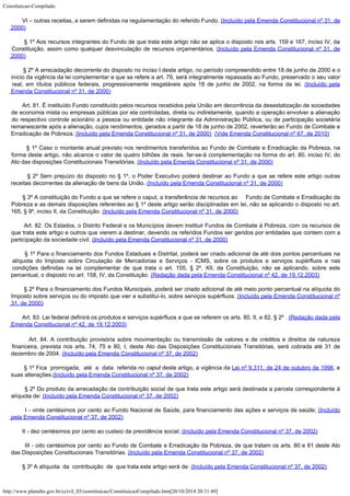 Constituicao-Compilado
http://www.planalto.gov.br/ccivil_03/constituicao/ConstituicaoCompilado.htm[20/10/2014 20:31:49]
       
VI – outras receitas, a serem definidas na regulamentação do referido Fundo. (Incluído pela Emenda
Constitucional nº 31, de
2000)
       
§ 1º Aos recursos integrantes do Fundo de que trata este artigo não se aplica o
disposto nos arts. 159 e 167, inciso IV, da
Constituição, assim como qualquer
desvinculação de recursos orçamentários. (Incluído pela Emenda
Constitucional nº 31, de
2000)
       
§ 2º A arrecadação decorrente do disposto no inciso I deste artigo, no período
compreendido entre 18 de junho de 2000 e o
início da vigência da lei complementar a que
se refere a art. 79, será integralmente repassada ao Fundo, preservado o seu valor
real,
em títulos públicos federais, progressivamente resgatáveis após 18 de junho de 2002,
na forma da lei. (Incluído pela
Emenda
Constitucional nº 31, de 2000)
       
Art. 81. É instituído Fundo
constituído pelos recursos recebidos pela União em decorrência da desestatização de
sociedades
de economia mista ou empresas públicas por ela controladas, direta ou
indiretamente, quando a operação envolver a alienação
do respectivo controle
acionário a pessoa ou entidade não integrante da Administração Pública, ou de
participação societária
remanescente após a alienação, cujos rendimentos, gerados a
partir de 18 de junho de 2002, reverterão ao Fundo de Combate e
Erradicação de Pobreza.
(Incluído pela Emenda
Constitucional nº 31, de 2000)  (Vide
Emenda Constitucional nº 67, de 2010)
       
§ 1º Caso o montante anual previsto nos rendimentos transferidos ao Fundo de Combate e
Erradicação da Pobreza, na
forma deste artigo, não alcance o valor de quatro bilhões
de reais. far-se-à complementação na forma do art. 80, inciso IV, do
Ato das
disposições Constitucionais Transitórias. (Incluído pela Emenda
Constitucional nº 31, de 2000)
       
§ 2º Sem prejuízo do disposto no § 1º, o Poder Executivo poderá destinar ao Fundo a
que se refere este artigo outras
receitas decorrentes da alienação de bens da União. (Incluído pela Emenda
Constitucional nº 31, de 2000)
       
§ 3º A constituição do Fundo a que se refere o caput, a transferência de recursos
ao     Fundo de Combate e Erradicação da
Pobreza e as demais
disposições referentes ao § 1º deste artigo serão disciplinadas em lei, não se
aplicando o disposto no art.
165, § 9º, inciso II, da Constituição. (Incluído pela Emenda
Constitucional nº 31, de 2000)
       
Art. 82. Os Estados, o Distrito
Federal e os Municípios devem instituir Fundos de Combate á Pobreza, com os recursos de

que trata este artigo e outros que vierem a destinar, devendo os referidos Fundos ser
geridos por entidades que contem com a
participação da sociedade civil. (Incluído pela Emenda
Constitucional nº 31, de 2000)
        § 1º Para o financiamento dos Fundos Estaduais e Distrital,
poderá ser criado adicional de até dois pontos percentuais na
alíquota do Imposto sobre
Circulação de Mercadorias e Serviços - ICMS, sobre os produtos e serviços supérfluos
e nas
condições definidas na lei complementar de que trata o art. 155, § 2º, XII, da
Constituição, não se aplicando, sobre este
percentual, o disposto no art. 158, IV, da
Constituição. (Redação dada pela Emenda
Constitucional nº 42, de 19.12.2003)
       
§ 2º Para o financiamento dos Fundos Municipais,
poderá ser criado adicional de até meio ponto percentual na alíquota do
Imposto sobre
serviços ou do imposto que vier a substituí-lo, sobre serviços supérfluos. (Incluído pela Emenda
Constitucional nº
31, de 2000)
       
Art. 83. Lei federal definirá os produtos e serviços supérfluos a
que se referem os arts. 80, II, e 82, § 2º .
(Redação
dada pela
Emenda Constitucional nº 42, de 19.12.2003)
        Art. 84. A contribuição provisória
sobre movimentação ou transmissão de valores e de créditos e direitos de natureza

financeira, prevista nos arts. 74, 75 e 80, I, deste Ato das Disposições Constitucionais
Transitórias, será cobrada até 31 de
dezembro de 2004. (Incluído pela Emenda Constitucional nº 37, de
2002)
       
§ 1º Fica  prorrogada,  até  a  data  referida
no caput deste artigo, a vigência da Lei nº 9.311, de 24 de outubro de 1996, e
suas alterações.(Incluído pela Emenda Constitucional nº 37, de
2002)
       
§ 2º Do produto da arrecadação da contribuição social de que trata este artigo será
destinada a parcela correspondente à
alíquota de: (Incluído pela Emenda Constitucional nº 37, de
2002)
       
I - vinte centésimos por cento ao Fundo Nacional de Saúde, para financiamento das
ações e serviços de saúde; (Incluído
pela Emenda Constitucional nº 37, de
2002)
       
II - dez centésimos por cento ao custeio da previdência social; (Incluído pela Emenda Constitucional nº 37, de
2002)
       
III - oito centésimos por cento ao Fundo de Combate e Erradicação da Pobreza, de que
tratam os arts. 80 e 81 deste Ato
das Disposições Constitucionais Transitórias. (Incluído pela Emenda Constitucional nº 37, de
2002)
       
§ 3º A alíquota  da  contribuição 
de  que trata este artigo será de: (Incluído pela Emenda Constitucional nº 37, de
2002)
 