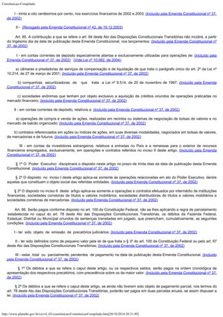 Constituicao-Compilado
http://www.planalto.gov.br/ccivil_03/constituicao/ConstituicaoCompilado.htm[20/10/2014 20:31:49]
       
I - trinta e oito centésimos por cento, nos exercícios financeiros de 2002 e 2003; (Incluído pela Emenda Constitucional nº 37,
de
2002)
II -  (Revogado pela Emenda
Constitucional nº 42, de 19.12.2003)
        Art. 85. A
contribuição a que se refere o art. 84 deste Ato das Disposições Constitucionais
Transitórias não incidirá, a partir
do trigésimo dia da data de publicação desta
Emenda Constitucional, nos lançamentos: (Incluído pela Emenda Constitucional nº
37, de
2002)
       
I - em contas correntes de depósito especialmente abertas e
exclusivamente utilizadas para operações de: (Incluído pela
Emenda Constitucional nº 37, de
2002)
  (Vide Lei nº 10.982, de
2004)
       
a) câmaras e prestadoras de serviços de compensação e de liquidação de que trata o
parágrafo único do art. 2º da Lei nº
10.214, de 27 de março de 2001; (Incluído pela Emenda Constitucional nº 37, de
2002)
       
b) companhias  securitizadoras  de   que   trata  a
Lei nº 9.514, de 20 de novembro de 1997; (Incluído pela Emenda
Constitucional nº 37, de
2002)
       
c) sociedades anônimas que tenham por objeto exclusivo a aquisição de créditos
oriundos de operações praticadas no
mercado financeiro; (Incluído pela Emenda Constitucional nº 37, de
2002)
       
II - em contas correntes de depósito, relativos a: (Incluído pela Emenda Constitucional nº 37, de
2002)
       
a) operações de compra e venda de ações, realizadas em recintos ou sistemas de
negociação de bolsas de valores e no
mercado de balcão organizado; (Incluído pela Emenda Constitucional nº 37, de
2002)
       
b) contratos referenciados em ações ou índices de ações, em suas diversas
modalidades, negociados em bolsas de valores,
de mercadorias e de futuros; (Incluído pela Emenda Constitucional nº 37, de
2002)
       
III - em contas de investidores estrangeiros, relativos a entradas no País e a remessas
para o exterior de recursos
financeiros empregados, exclusivamente, em operações e
contratos referidos no inciso II deste artigo. (Incluído pela Emenda
Constitucional nº 37, de
2002)
       
§ 1º O  Poder  Executivo  disciplinará
o disposto neste artigo no prazo de trinta dias da data de publicação desta Emenda

Constitucional. (Incluído pela Emenda Constitucional nº 37, de
2002)
       
§ 2º O disposto  no  inciso I deste artigo aplica-se somente às
operações relacionadas em ato do Poder Executivo, dentre
aquelas que constituam o objeto
social das referidas entidades. (Incluído pela Emenda Constitucional nº 37, de
2002)
       
§ 3º O disposto no inciso II  deste  artigo aplica-se somente a operações e contratos
efetuados por intermédio de instituições
financeiras, sociedades corretoras de títulos
e valores mobiliários, sociedades distribuidoras de títulos e valores mobiliários e

sociedades corretoras de mercadorias. (Incluído pela Emenda Constitucional nº 37, de
2002)
        Art. 86. Serão
pagos conforme disposto no art. 100 da Constituição Federal, não se lhes aplicando a
regra de parcelamento
estabelecida no caput do art. 78 deste Ato das Disposições
Constitucionais Transitórias, os débitos da Fazenda Federal,
Estadual, Distrital ou
Municipal oriundos de sentenças transitadas em julgado, que preencham, cumulativamente,
as seguintes
condições: (Incluído
pela Emenda Constitucional nº 37, de 2002)
       
I - ter  sido 
objeto  de  emissão  de  precatórios judiciários; (Incluído
pela Emenda Constitucional nº 37, de 2002)
       
II - ter sido definidos como de pequeno valor pela lei de que trata o § 3º do art. 100
da Constituição Federal ou pelo art. 87
deste Ato das Disposições Constitucionais
Transitórias; (Incluído
pela Emenda Constitucional nº 37, de 2002)
       
III - estar, total  ou  parcialmente, pendentes  de pagamento na data da publicação desta Emenda
Constitucional. (Incluído

pela Emenda Constitucional nº 37, de 2002)
       
§ 1º Os débitos a que se refere o caput deste artigo, ou os respectivos saldos, serão
pagos na ordem cronológica de
apresentação dos respectivos precatórios, com
precedência sobre os de maior valor. (Incluído
pela Emenda Constitucional nº 37,
de 2002)
       
§ 2º Os débitos a que se refere o caput deste artigo, se ainda não tiverem sido objeto
de pagamento parcial, nos termos do
art. 78 deste Ato das Disposições Constitucionais
Transitórias, poderão ser pagos em duas parcelas anuais, se assim dispuser a
lei. (Incluído
pela Emenda Constitucional nº 37, de 2002)
 