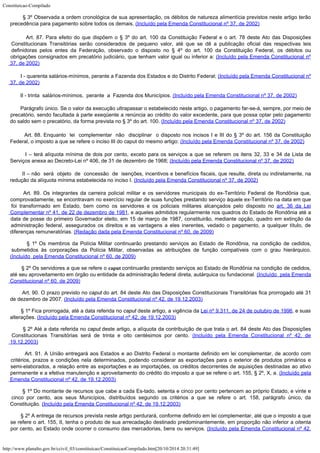 Constituicao-Compilado
http://www.planalto.gov.br/ccivil_03/constituicao/ConstituicaoCompilado.htm[20/10/2014 20:31:49]
       
§ 3º Observada a ordem cronológica de sua apresentação, os débitos de natureza
alimentícia previstos neste artigo terão
precedência para pagamento sobre todos os
demais. (Incluído
pela Emenda Constitucional nº 37, de 2002)
        Art. 87. Para
efeito do que dispõem o § 3º do art. 100 da Constituição Federal e o art. 78 deste
Ato das Disposições
Constitucionais Transitórias serão considerados de pequeno valor,
até que se dê a publicação oficial das respectivas leis
definidoras pelos entes da
Federação, observado o disposto no § 4º do art. 100 da Constituição Federal, os
débitos ou
obrigações consignados em precatório judiciário, que tenham valor igual ou
inferior a: (Incluído
pela Emenda Constitucional nº
37, de 2002)
       
I - quarenta salários-mínimos, perante a Fazenda dos Estados e do Distrito Federal; (Incluído
pela Emenda Constitucional nº
37, de 2002)
       
II - trinta  salários-mínimos,  perante  a  Fazenda dos Municípios. (Incluído
pela Emenda Constitucional nº 37, de 2002)
       
Parágrafo único. Se o valor da execução ultrapassar o estabelecido neste artigo, o
pagamento far-se-á, sempre, por meio de
precatório, sendo facultada à parte exeqüente
a renúncia ao crédito do valor excedente, para que possa optar pelo pagamento
do saldo
sem o precatório, da forma prevista no § 3º do art. 100. (Incluído
pela Emenda Constitucional nº 37, de 2002)
        Art. 88.
Enquanto  lei 
complementar  não  disciplinar  o
disposto nos incisos I e III do § 3º do art. 156 da Constituição
Federal, o imposto a
que se refere o inciso III do caput do mesmo artigo: (Incluído pela Emenda Constitucional nº 37, de
2002)
        I – terá alíquota mínima de dois por cento, exceto para os serviços a que se referem os itens 32, 33 e 34 da Lista de
Serviços anexa ao Decreto-Lei nº 406, de 31 de
dezembro de 1968; (Incluído pela Emenda Constitucional nº 37, de
2002)
        II – não  será  objeto  de  concessão  de  isenções,
incentivos e benefícios fiscais, que resulte, direta ou indiretamente, na
redução da
alíquota mínima estabelecida no inciso I. (Incluído pela Emenda Constitucional nº 37, de
2002)
      
Art. 89. Os integrantes da carreira policial militar e os servidores municipais do ex-Território Federal de Rondônia que,

comprovadamente, se encontravam no exercício regular de suas funções prestando serviço àquele ex-Território na data em que
foi transformado em Estado, bem como os servidores e os policiais militares alcançados pelo disposto no
art. 36 da Lei
Complementar nº 41, de 22 de dezembro de 1981, e aqueles admitidos regularmente nos quadros do
Estado de Rondônia até a
data de posse do primeiro Governador eleito, em 15 de março de 1987, constituirão, mediante opção, quadro em extinção da
administração federal, assegurados os direitos e as vantagens a eles inerentes, vedado o pagamento, a qualquer título, de
diferenças remuneratórias.
(Redação dada pela Emenda Constitucional nº 60, de 2009)
        § 1º Os membros da Polícia Militar continuarão prestando serviços ao Estado de Rondônia, na condição de cedidos,
submetidos às corporações da Polícia Militar, observadas as atribuições de função compatíveis com o grau hierárquico.

(Incluído  pela Emenda Constitucional nº 60, de 2009)
        § 2º Os servidores a que se refere o caput continuarão prestando serviços ao Estado de Rondônia na condição de cedidos,
até seu aproveitamento em órgão ou entidade da administração federal direta, autárquica ou fundacional.
(Incluído  pela Emenda
Constitucional nº 60, de 2009)
        Art.
90. O prazo previsto no caput do art. 84 deste Ato das Disposições
Constitucionais Transitórias fica prorrogado até 31
de dezembro de 2007. (Incluído pela Emenda Constitucional nº 42, de
19.12.2003)
        § 1º Fica prorrogada, até
a data referida no caput deste artigo, a vigência da Lei
nº 9.311, de 24 de outubro de 1996, e suas
alterações. (Incluído pela Emenda Constitucional nº 42, de
19.12.2003)
        § 2º Até a data referida
no caput deste artigo, a alíquota da contribuição de que trata o art. 84 deste
Ato das Disposições
Constitucionais Transitórias será de trinta e oito centésimos por
cento. (Incluído pela Emenda Constitucional nº 42, de

19.12.2003)
        Art.
91. A União entregará aos Estados e ao Distrito Federal o montante definido em lei
complementar, de acordo com
critérios, prazos e condições nela determinados, podendo
considerar as exportações para o exterior de produtos primários e
semi-elaborados, a
relação entre as exportações e as importações, os créditos decorrentes de
aquisições destinadas ao ativo
permanente e a efetiva manutenção e aproveitamento do
crédito do imposto a que se refere o art. 155, § 2º, X, a. (Incluído pela
Emenda Constitucional nº 42, de
19.12.2003)
        § 1º Do montante de
recursos que cabe a cada Es-tado, setenta e cinco por cento pertencem ao próprio Estado,
e vinte e
cinco por cento, aos seus Municípios, distribuídos segundo os critérios a que
se refere o art. 158, parágrafo único, da
Constituição.
(Incluído pela Emenda Constitucional nº 42, de
19.12.2003)
        § 2º A entrega de
recursos prevista neste artigo perdurará, conforme definido em lei complementar, até que
o imposto a que
se refere o art. 155, II, tenha o produto de sua arrecadação destinado
predominantemente, em proporção não inferior a oitenta
por cento, ao Estado onde
ocorrer o consumo das mercadorias, bens ou serviços. (Incluído pela Emenda Constitucional nº 42,
 