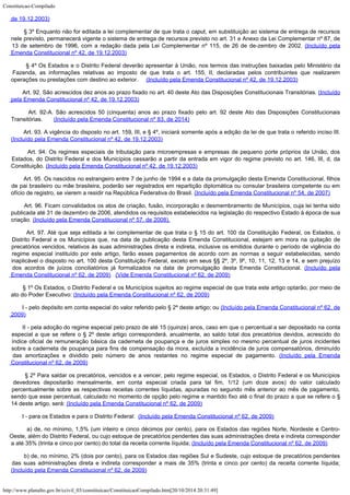 Constituicao-Compilado
http://www.planalto.gov.br/ccivil_03/constituicao/ConstituicaoCompilado.htm[20/10/2014 20:31:49]
de
19.12.2003)
        § 3º Enquanto não for
editada a lei complementar de que trata o caput, em substituição ao sistema de
entrega de recursos
nele previsto, permanecerá vigente o sistema de entrega de recursos
previsto no art. 31 e Anexo da Lei Complementar nº 87, de
13 de setembro de 1996, com a
redação dada pela Lei Complementar nº 115, de 26 de de-zembro de 2002.
(Incluído pela
Emenda Constitucional nº 42, de
19.12.2003)
        § 4º Os Estados e o
Distrito Federal deverão apresentar à União, nos termos das instruções baixadas pelo
Ministério da
Fazenda, as informações relativas ao imposto de que trata o art. 155, II,
declaradas pelos contribuintes que realizarem
operações ou prestações com destino ao
exterior.     (Incluído pela Emenda Constitucional nº 42, de
19.12.2003)
        Art.
92. São acrescidos dez anos ao prazo fixado no art. 40 deste Ato das Disposições
Constitucionais Transitórias. (Incluído
pela Emenda Constitucional nº 42, de
19.12.2003)
        Art. 92-A. São acrescidos 50 (cinquenta) anos ao prazo fixado pelo art. 92 deste Ato das Disposições Constitucionais

Transitórias.      
(Incluído pela Emenda Constitucional nº 83, de 2014)
        Art.
93. A vigência do disposto no art. 159, III, e § 4º, iniciará somente após a edição
da lei de que trata o referido inciso III.
(Incluído pela Emenda Constitucional nº 42, de
19.12.2003)
        Art.
94. Os regimes especiais de tributação para microempresas e empresas de pequeno porte
próprios da União, dos
Estados, do Distrito Federal e dos Municípios cessarão a partir
da entrada em vigor do regime previsto no art. 146, III, d, da
Constituição. (Incluído pela Emenda Constitucional nº 42, de
19.12.2003)
        Art. 95. Os nascidos no estrangeiro entre 7 de junho de
1994 e a data da promulgação desta Emenda Constitucional,
filhos
de pai brasileiro ou mãe brasileira, poderão ser registrados
em repartição diplomática ou consular brasileira competente ou
em
ofício de registro, se vierem a residir na República Federativa
do Brasil. (Incluído pela Emenda Constitucional nº 54, de 2007)
        Art. 96. Ficam convalidados os atos de criação, fusão, incorporação e desmembramento de Municípios, cuja lei tenha sido
publicada até 31 de dezembro de 2006, atendidos os requisitos estabelecidos na legislação do respectivo Estado à época de sua
criação. (Incluído pela Emenda Constitucional nº 57, de 2008).
        Art. 97. Até que seja editada a lei complementar de que trata o § 15 do art. 100 da Constituição Federal, os Estados, o
Distrito Federal e os Municípios que, na data de publicação desta Emenda Constitucional, estejam em mora na quitação de
precatórios vencidos, relativos às suas administrações direta e indireta, inclusive os emitidos durante o período de vigência do
regime especial instituído por este artigo, farão esses pagamentos de acordo com as normas a seguir estabelecidas, sendo
inaplicável o disposto no art. 100 desta Constituição Federal, exceto em seus §§ 2º, 3º, 9º, 10, 11, 12, 13 e 14, e sem prejuízo
dos acordos de juízos conciliatórios já formalizados na data de promulgação desta Emenda Constitucional. (Incluído pela

Emenda Constitucional nº 62, de 2009)  
(Vide Emenda Constitucional nº 62, de 2009)
        § 1º Os Estados, o Distrito Federal e os Municípios sujeitos ao regime especial de que trata este artigo optarão, por meio de
ato do Poder Executivo:
(Incluído pela Emenda Constitucional nº 62, de 2009)
        I - pelo depósito em conta especial do valor referido pelo § 2º deste artigo; ou
(Incluído pela Emenda Constitucional nº 62, de
2009)
        II - pela adoção do regime especial pelo prazo de até 15 (quinze) anos, caso em que o percentual a ser depositado na conta
especial a que se refere o § 2º deste artigo corresponderá, anualmente, ao saldo total dos precatórios devidos, acrescido do
índice oficial de remuneração básica da caderneta de poupança e de juros simples no mesmo percentual de juros incidentes

sobre a caderneta de poupança para fins de compensação da mora, excluída a incidência de juros compensatórios, diminuído
das amortizações e dividido pelo número de anos restantes no regime especial de pagamento.
(Incluído pela Emenda

Constitucional nº 62, de 2009)
        § 2º Para saldar os precatórios, vencidos e a vencer, pelo regime especial, os Estados, o Distrito Federal e os Municípios
devedores depositarão mensalmente, em conta especial criada para tal fim, 1/12 (um doze avos) do valor calculado
percentualmente sobre as respectivas receitas correntes líquidas, apuradas no segundo mês anterior ao mês de pagamento,
sendo que esse percentual, calculado no momento de opção pelo regime e mantido fixo até o final do prazo a que se refere o §
14 deste artigo, será:
(Incluído pela Emenda Constitucional nº 62, de 2009)
        I - para os Estados e para o Distrito Federal:  (Incluído pela Emenda Constitucional nº 62, de 2009)
        a) de, no mínimo, 1,5% (um inteiro e cinco décimos por cento), para os Estados das regiões Norte, Nordeste e Centro-
Oeste, além do Distrito Federal, ou cujo estoque de precatórios pendentes das suas administrações direta e indireta corresponder
a até 35% (trinta e cinco por cento) do total da receita corrente líquida; (Incluído pela Emenda Constitucional nº 62, de 2009)
        b) de, no mínimo, 2% (dois por cento), para os Estados das regiões Sul e Sudeste, cujo estoque de precatórios pendentes
das suas administrações direta e indireta corresponder a mais de 35% (trinta e cinco por cento) da receita corrente líquida;
(Incluído pela Emenda Constitucional nº 62, de 2009)
 
