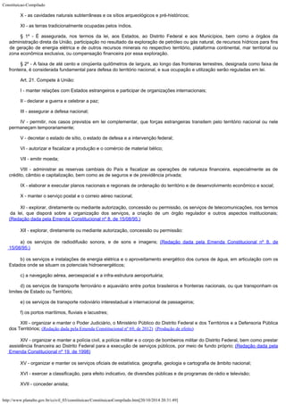 Constituicao-Compilado
http://www.planalto.gov.br/ccivil_03/constituicao/ConstituicaoCompilado.htm[20/10/2014 20:31:49]
X - as cavidades naturais subterrâneas e os sítios arqueológicos e
pré-históricos;
XI - as terras tradicionalmente ocupadas pelos índios.
§ 1º - É assegurada, nos termos da lei, aos
Estados, ao Distrito Federal e aos Municípios, bem como a órgãos da
administração
direta da União, participação no resultado da exploração de petróleo ou gás
natural, de recursos hídricos para fins
de geração de energia elétrica e de outros
recursos minerais no respectivo território, plataforma continental, mar territorial ou

zona econômica exclusiva, ou compensação financeira por essa exploração.
§ 2º - A faixa de até cento e cinqüenta quilômetros de largura, ao longo
das fronteiras terrestres, designada como faixa de
fronteira, é considerada fundamental
para defesa do território nacional, e sua ocupação e utilização serão reguladas em
lei.
Art. 21. Compete à União:
I - manter relações com Estados estrangeiros e participar de organizações
internacionais;
II - declarar a guerra e celebrar a paz;
III - assegurar a defesa nacional;
IV - permitir, nos casos previstos em lei complementar, que forças
estrangeiras transitem pelo território nacional ou nele
permaneçam temporariamente;
V - decretar o estado de sítio, o estado de defesa e a intervenção
federal;
VI - autorizar e fiscalizar a produção e o comércio de material bélico;
VII - emitir moeda;
VIII - administrar as reservas cambiais do País e fiscalizar as operações
de natureza financeira, especialmente as de
crédito, câmbio e capitalização, bem como
as de seguros e de previdência privada;
IX - elaborar e executar planos nacionais e regionais de ordenação do
território e de desenvolvimento econômico e social;
X - manter o serviço postal e o correio aéreo nacional;
XI - explorar, diretamente ou mediante autorização, concessão ou
permissão, os serviços de telecomunicações, nos termos
da lei, que disporá sobre a
organização dos serviços, a criação de um órgão regulador e outros aspectos
institucionais;

(Redação dada pela
Emenda Constitucional nº 8, de 15/08/95:)
XII - explorar, diretamente ou mediante autorização, concessão ou
permissão:
a) os serviços de radiodifusão sonora, e de sons e imagens; (Redação dada pela Emenda Constitucional nº 8, de
15/08/95:)
b) os serviços e instalações de energia elétrica e o aproveitamento
energético dos cursos de água, em articulação com os
Estados onde se situam os
potenciais hidroenergéticos;
c) a navegação aérea, aeroespacial e a infra-estrutura aeroportuária;
d) os serviços de transporte ferroviário e aquaviário entre portos
brasileiros e fronteiras nacionais, ou que transponham os
limites de Estado ou
Território;
e) os serviços de transporte rodoviário interestadual e internacional de
passageiros;
f) os portos marítimos, fluviais e lacustres;
XIII - organizar e manter o Poder Judiciário, o Ministério Público do Distrito Federal e dos Territórios e a Defensoria Pública

dos Territórios; (Redação dada pela Emenda Constitucional nº 69, de 2012) 
(Produção de efeito)
XIV - organizar e manter a polícia civil, a polícia militar e o
corpo de bombeiros militar do Distrito Federal, bem como prestar
assistência financeira
ao Distrito Federal para a execução de serviços públicos, por meio de fundo próprio; (Redação dada pela
Emenda Constitucional nº 19, de 1998)
XV - organizar e manter os serviços oficiais de estatística, geografia,
geologia e cartografia de âmbito nacional;
XVI - exercer a classificação, para efeito indicativo, de diversões
públicas e de programas de rádio e televisão;
XVII - conceder anistia;
 