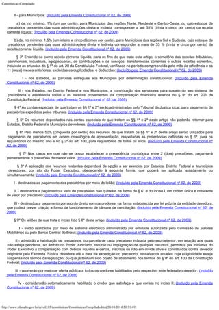 Constituicao-Compilado
http://www.planalto.gov.br/ccivil_03/constituicao/ConstituicaoCompilado.htm[20/10/2014 20:31:49]
        II - para Municípios:
(Incluído pela Emenda Constitucional nº 62, de 2009)
        a) de, no mínimo, 1% (um por cento), para Municípios das regiões Norte, Nordeste e Centro-Oeste, ou cujo estoque de
precatórios pendentes das suas administrações direta e indireta corresponder a até 35% (trinta e cinco por cento) da receita

corrente líquida; (Incluído pela Emenda Constitucional nº 62, de 2009)
        b) de, no mínimo, 1,5% (um inteiro e cinco décimos por cento), para Municípios das regiões Sul e Sudeste, cujo estoque de
precatórios pendentes das suas administrações direta e indireta corresponder a mais de 35 % (trinta e cinco por cento) da
receita corrente líquida. (Incluído pela Emenda Constitucional nº 62, de 2009)
        § 3º Entende-se como receita corrente líquida, para os fins de que trata este artigo, o somatório das receitas tributárias,
patrimoniais, industriais, agropecuárias, de contribuições e de serviços, transferências correntes e outras receitas correntes,
incluindo as oriundas do § 1º do art. 20 da Constituição Federal, verificado no período compreendido pelo mês de referência e os
11 (onze) meses anteriores, excluídas as duplicidades, e deduzidas: (Incluído pela Emenda Constitucional nº 62, de 2009)
        I - nos Estados, as parcelas entregues aos Municípios por determinação constitucional;
(Incluído pela Emenda

Constitucional nº 62, de 2009)
        II - nos Estados, no Distrito Federal e nos Municípios, a contribuição dos servidores para custeio do seu sistema de
previdência e assistência social e as receitas provenientes da compensação financeira referida no § 9º do art. 201 da

Constituição Federal. (Incluído pela Emenda Constitucional nº 62, de 2009)
        § 4º As contas especiais de que tratam os §§ 1º e 2º serão administradas pelo Tribunal de Justiça local, para pagamento de
precatórios expedidos pelos tribunais. (Incluído pela Emenda Constitucional nº 62, de 2009)
        § 5º Os recursos depositados nas contas especiais de que tratam os §§ 1º e 2º deste artigo não poderão retornar para
Estados, Distrito Federal e Municípios devedores.
(Incluído pela Emenda Constitucional nº 62, de 2009)
        § 6º Pelo menos 50% (cinquenta por cento) dos recursos de que tratam os §§ 1º e 2º deste artigo serão utilizados para
pagamento de precatórios em ordem cronológica de apresentação, respeitadas as preferências definidas no § 1º, para os

requisitórios do mesmo ano e no § 2º do art. 100, para requisitórios de todos os anos. (Incluído pela Emenda Constitucional nº
62, de 2009)
        § 7º Nos casos em que não se possa estabelecer a precedência cronológica entre 2 (dois) precatórios, pagar-se-á
primeiramente o precatório de menor valor. (Incluído pela Emenda Constitucional nº 62, de 2009)
        § 8º A aplicação dos recursos restantes dependerá de opção a ser exercida por Estados, Distrito Federal e Municípios
devedores, por ato do Poder Executivo, obedecendo à seguinte forma, que poderá ser aplicada isoladamente ou

simultaneamente: (Incluído pela Emenda Constitucional nº 62, de 2009)
        I - destinados ao pagamento dos precatórios por meio do leilão; (Incluído pela Emenda Constitucional nº 62, de 2009)
        II - destinados a pagamento a vista de precatórios não quitados na forma do § 6° e do inciso I, em ordem única e crescente
de valor por precatório; (Incluído pela Emenda Constitucional nº 62, de 2009)
        III - destinados a pagamento por acordo direto com os credores, na forma estabelecida por lei própria da entidade devedora,
que poderá prever criação e forma de funcionamento de câmara de conciliação. (Incluído pela Emenda Constitucional nº 62, de
2009)
        § 9º Os leilões de que trata o inciso I do § 8º deste artigo: (Incluído pela Emenda Constitucional nº 62, de 2009)
        I - serão realizados por meio de sistema eletrônico administrado por entidade autorizada pela Comissão de Valores
Mobiliários ou pelo Banco Central do Brasil;
(Incluído pela Emenda Constitucional nº 62, de 2009)
        II - admitirão a habilitação de precatórios, ou parcela de cada precatório indicada pelo seu detentor, em relação aos quais
não esteja pendente, no âmbito do Poder Judiciário, recurso ou impugnação de qualquer natureza, permitida por iniciativa do
Poder Executivo a compensação com débitos líquidos e certos, inscritos ou não em dívida ativa e constituídos contra devedor

originário pela Fazenda Pública devedora até a data da expedição do precatório, ressalvados aqueles cuja exigibilidade esteja
suspensa nos termos da legislação, ou que já tenham sido objeto de abatimento nos termos do § 9º do art. 100 da Constituição
Federal;
(Incluído pela Emenda Constitucional nº 62, de 2009)
        III - ocorrerão por meio de oferta pública a todos os credores habilitados pelo respectivo ente federativo devedor; (Incluído
pela Emenda Constitucional nº 62, de 2009)
        IV - considerarão automaticamente habilitado o credor que satisfaça o que consta no inciso II; (Incluído pela Emenda

Constitucional nº 62, de 2009)
 