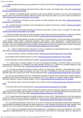 Constituicao-Compilado
http://www.planalto.gov.br/ccivil_03/constituicao/ConstituicaoCompilado.htm[20/10/2014 20:31:49]
        V - serão realizados tantas vezes quanto necessário em função do valor disponível;
(Incluído pela Emenda Constitucional nº
62, de 2009)
        VI - a competição por parcela do valor total ocorrerá a critério do credor, com deságio sobre o valor desta; (Incluído pela

Emenda Constitucional nº 62, de 2009)
        VII - ocorrerão na modalidade deságio, associado ao maior volume ofertado cumulado ou não com o maior percentual de
deságio, pelo maior percentual de deságio, podendo ser fixado valor máximo por credor, ou por outro critério a ser definido em
edital; (Incluído pela Emenda Constitucional nº 62, de 2009)
        VIII - o mecanismo de formação de preço constará nos editais publicados para cada leilão; (Incluído pela Emenda

Constitucional nº 62, de 2009)
        IX - a quitação parcial dos precatórios será homologada pelo respectivo Tribunal que o expediu. (Incluído pela Emenda

Constitucional nº 62, de 2009)
        § 10. No caso de não liberação tempestiva dos recursos de que tratam o inciso II do § 1º e os §§ 2º e 6º deste artigo:
(Incluído pela Emenda Constitucional nº 62, de 2009)
        I - haverá o sequestro de quantia nas contas de Estados, Distrito Federal e Municípios devedores, por ordem do Presidente
do Tribunal referido no § 4º, até o limite do valor não liberado; (Incluído pela Emenda Constitucional nº 62, de 2009)
        II - constituir-se-á, alternativamente, por ordem do Presidente do Tribunal requerido, em favor dos credores de precatórios,
contra Estados, Distrito Federal e Municípios devedores, direito líquido e certo, autoaplicável e independentemente de
regulamentação, à compensação automática com débitos líquidos lançados por esta contra aqueles, e, havendo saldo em favor
do credor, o valor terá automaticamente poder liberatório do pagamento de tributos de Estados, Distrito Federal e Municípios

devedores, até onde se compensarem; (Incluído pela Emenda Constitucional nº 62, de 2009)
        III - o chefe do Poder Executivo responderá na forma da legislação de responsabilidade fiscal e de improbidade
administrativa; (Incluído pela Emenda Constitucional nº 62, de 2009)
        IV - enquanto perdurar a omissão, a entidade devedora: (Incluído pela Emenda Constitucional nº 62, de 2009)
        a) não poderá contrair empréstimo externo ou interno; (Incluído pela Emenda Constitucional nº 62, de 2009)
        b) ficará impedida de receber transferências voluntárias; (Incluído pela Emenda Constitucional nº 62, de 2009)
        V - a União reterá os repasses relativos ao Fundo de Participação dos Estados e do Distrito Federal e ao Fundo de
Participação dos Municípios, e os depositará nas contas especiais referidas no § 1º, devendo sua utilização obedecer ao que
prescreve o § 5º, ambos deste artigo.
(Incluído pela Emenda Constitucional nº 62, de 2009)
        § 11. No caso de precatórios relativos a diversos credores, em litisconsórcio, admite-se o desmembramento do valor,
realizado pelo Tribunal de origem do precatório, por credor, e, por este, a habilitação do valor total a que tem direito, não se
aplicando, neste caso, a regra do § 3º do art. 100 da Constituição Federal. (Incluído pela Emenda Constitucional nº 62, de 2009)
        § 12. Se a lei a que se refere o § 4º do art. 100 não estiver publicada em até 180 (cento e oitenta) dias, contados da data de
	 publicação desta Emenda Constitucional, será considerado, para os fins referidos, em relação a Estados, Distrito Federal e
Municípios devedores, omissos na regulamentação, o valor de:
(Incluído pela Emenda Constitucional nº 62, de 2009)
        I - 40 (quarenta) salários mínimos para Estados e para o Distrito Federal;
(Incluído pela Emenda Constitucional nº 62, de
2009)
        II - 30 (trinta) salários mínimos para Municípios. (Incluído pela Emenda Constitucional nº 62, de 2009)
        § 13. Enquanto Estados, Distrito Federal e Municípios devedores estiverem realizando pagamentos de precatórios pelo
regime especial, não poderão sofrer sequestro de valores, exceto no caso de não liberação tempestiva dos recursos de que

tratam o inciso II do § 1º e o § 2º deste artigo.
(Incluído pela Emenda Constitucional nº 62, de 2009)
        § 14. O regime especial de pagamento de precatório previsto no inciso I do § 1º vigorará enquanto o valor dos precatórios
devidos for superior ao valor dos recursos vinculados, nos termos do § 2º, ambos deste artigo, ou pelo prazo fixo de até 15
(quinze) anos, no caso da opção prevista no inciso II do § 1º.
(Incluído pela Emenda Constitucional nº 62, de 2009)
        § 15. Os precatórios parcelados na forma do art. 33 ou do art. 78 deste Ato das Disposições Constitucionais Transitórias e
ainda pendentes de pagamento ingressarão no regime especial com o valor atualizado das parcelas não pagas relativas a cada
precatório, bem como o saldo dos acordos judiciais e extrajudiciais. (Incluído pela Emenda Constitucional nº 62, de 2009)
        § 16. A partir da promulgação desta Emenda Constitucional, a atualização de valores de requisitórios, até o efetivo
pagamento, independentemente de sua natureza, será feita pelo índice oficial de remuneração básica da caderneta de
 