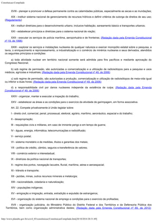 Constituicao-Compilado
http://www.planalto.gov.br/ccivil_03/constituicao/ConstituicaoCompilado.htm[20/10/2014 20:31:49]
XVIII - planejar e promover a defesa permanente contra as calamidades
públicas, especialmente as secas e as inundações;
XIX - instituir sistema nacional de gerenciamento de recursos hídricos e
definir critérios de outorga de direitos de seu uso;
(Regulamento)
XX - instituir diretrizes para o desenvolvimento urbano, inclusive
habitação, saneamento básico e transportes urbanos;
XXI - estabelecer princípios e diretrizes para o sistema nacional de
viação;
XXII - executar os serviços de polícia marítima, aeroportuária e
de fronteiras; (Redação dada pela Emenda
Constitucional
nº 19, de 1998)
XXIII - explorar os serviços e
instalações nucleares de qualquer natureza e exercer monopólio estatal sobre a
pesquisa, a
lavra, o enriquecimento e reprocessamento, a industrialização e o comércio
de minérios nucleares e seus derivados, atendidos
os seguintes princípios e condições:
a) toda atividade nuclear em
território nacional somente será admitida para fins pacíficos e mediante aprovação do

Congresso Nacional;
b) sob regime de permissão, são
autorizadas a comercialização e a utilização de radioisótopos para a pesquisa e usos

médicos, agrícolas e industriais; (Redação dada
pela Emenda Constitucional nº 49, de 2006)
c) sob regime de permissão,
são autorizadas a produção, comercialização e utilização de radioisótopos de
meia-vida igual
ou inferior a duas horas; (Redação
dada pela Emenda Constitucional nº 49, de 2006)
d) a responsabilidade civil
por danos nucleares independe da existência de culpa; (Redação dada pela Emenda
Constitucional nº 49, de
2006)
XXIV - organizar, manter e executar a inspeção do trabalho;
XXV - estabelecer as áreas e as condições para o exercício da atividade
de garimpagem, em forma associativa.
Art. 22. Compete privativamente à União legislar sobre:
I - direito civil, comercial, penal, processual, eleitoral, agrário,
marítimo, aeronáutico, espacial e do trabalho;
II - desapropriação;
III - requisições civis e militares, em caso de iminente perigo e em tempo
de guerra;
IV - águas, energia, informática, telecomunicações e radiodifusão;
V - serviço postal;
VI - sistema monetário e de medidas, títulos e garantias dos metais;
VII - política de crédito, câmbio, seguros e transferência de valores;
VIII - comércio exterior e interestadual;
IX - diretrizes da política nacional de transportes;
X - regime dos portos, navegação lacustre, fluvial, marítima, aérea e
aeroespacial;
XI - trânsito e transporte;
XII - jazidas, minas, outros recursos minerais e metalurgia;
XIII - nacionalidade, cidadania e naturalização;
XIV - populações indígenas;
XV - emigração e imigração, entrada, extradição e expulsão de
estrangeiros;
XVI - organização do sistema nacional de emprego e condições para o
exercício de profissões;
XVII - organização judiciária, do Ministério Público do Distrito Federal e dos Territórios e da Defensoria Pública dos
Territórios, bem como organização administrativa destes; (Redação dada pela Emenda Constitucional nº 69, de 2012) 
 