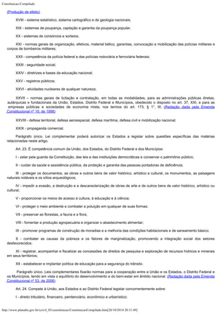 Constituicao-Compilado
http://www.planalto.gov.br/ccivil_03/constituicao/ConstituicaoCompilado.htm[20/10/2014 20:31:49]

(Produção de efeito)
XVIII - sistema estatístico, sistema cartográfico e de geologia nacionais;
XIX - sistemas de poupança, captação e garantia da poupança popular;
XX - sistemas de consórcios e sorteios;
XXI - normas gerais de organização, efetivos, material bélico, garantias,
convocação e mobilização das polícias militares e
corpos de bombeiros militares;
XXII - competência da polícia federal e das polícias rodoviária e
ferroviária federais;
XXIII - seguridade social;
XXIV - diretrizes e bases da educação nacional;
XXV - registros públicos;
XXVI - atividades nucleares de qualquer natureza;
XXVII
– normas gerais de licitação e contratação, em todas as modalidades, para as
administrações públicas diretas,
autárquicas e fundacionais da União, Estados,
Distrito Federal e Municípios, obedecido o disposto no art. 37, XXI, e para as
empresas
públicas e sociedades de economia mista, nos termos do art. 173, § 1°, III;
(Redação dada pela Emenda
Constitucional nº 19,
de 1998)
XXVIII - defesa territorial, defesa aeroespacial, defesa marítima, defesa
civil e mobilização nacional;
XXIX - propaganda comercial.
Parágrafo único. Lei complementar poderá autorizar os Estados a legislar
sobre questões específicas das matérias
relacionadas neste artigo.
Art. 23. É competência comum da União, dos Estados, do Distrito Federal e
dos Municípios:
I - zelar pela guarda da Constituição, das leis e das instituições
democráticas e conservar o patrimônio público;
II - cuidar da saúde e assistência pública, da proteção e garantia das pessoas portadoras de deficiência;
III - proteger os documentos, as obras e outros bens de valor histórico,
artístico e cultural, os monumentos, as paisagens
naturais notáveis e os sítios
arqueológicos;
IV - impedir a evasão, a destruição e a descaracterização de obras de
arte e de outros bens de valor histórico, artístico ou
cultural;
V - proporcionar os meios de acesso à cultura, à educação e à ciência;
VI - proteger o meio ambiente e combater a poluição em qualquer de suas
formas;
VII - preservar as florestas, a fauna e a flora;
VIII - fomentar a produção agropecuária e organizar o abastecimento
alimentar;
IX - promover programas de construção de moradias e a melhoria das
condições habitacionais e de saneamento básico;
X - combater as causas da pobreza e os fatores de marginalização,
promovendo a integração social dos setores
desfavorecidos;
XI - registrar, acompanhar e fiscalizar as concessões de direitos de
pesquisa e exploração de recursos hídricos e minerais
em seus territórios;
XII - estabelecer e implantar política de educação para a segurança do
trânsito.

Parágrafo único. Leis complementares fixarão normas para a cooperação entre a União e os Estados, o Distrito Federal e
os Municípios, tendo em vista o equilíbrio do desenvolvimento e do bem-estar em âmbito nacional. (Redação dada pela Emenda
Constitucional nº 53, de 2006)
Art. 24. Compete à União, aos Estados e ao Distrito Federal legislar
concorrentemente sobre:
I - direito tributário, financeiro, penitenciário, econômico e
urbanístico;
 