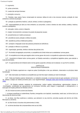 Constituicao-Compilado
http://www.planalto.gov.br/ccivil_03/constituicao/ConstituicaoCompilado.htm[20/10/2014 20:31:49]
II - orçamento;
III - juntas comerciais;
IV - custas dos serviços forenses;
V - produção e consumo;
VI - florestas, caça, pesca, fauna, conservação da natureza, defesa do
solo e dos recursos naturais, proteção do meio
ambiente e controle da poluição;
VII - proteção ao patrimônio histórico, cultural, artístico, turístico e paisagístico;
VIII - responsabilidade por dano ao meio ambiente, ao consumidor, a bens e
direitos de valor artístico, estético, histórico,
turístico e paisagístico;
IX - educação, cultura, ensino e desporto;
X - criação, funcionamento e processo do juizado de pequenas causas;
XI - procedimentos em matéria processual;
XII - previdência social, proteção e defesa da saúde;
XIII - assistência jurídica e Defensoria pública;
XIV - proteção e integração social das pessoas portadoras de
deficiência;
XV - proteção à infância e à juventude;
XVI - organização, garantias, direitos e deveres das polícias civis.
§ 1º - No âmbito da legislação concorrente, a competência da União
limitar-se-á a estabelecer normas gerais.
§ 2º - A competência da União para legislar sobre normas gerais não
exclui a competência suplementar dos Estados.
§ 3º - Inexistindo lei federal sobre normas gerais, os Estados exercerão a
competência legislativa plena, para atender a
suas peculiaridades.
§ 4º - A superveniência de lei federal sobre normas gerais suspende a
eficácia da lei estadual, no que lhe for contrário.
CAPÍTULO III

DOS ESTADOS FEDERADOS
Art. 25. Os Estados organizam-se e regem-se pelas Constituições e leis que
adotarem, observados os princípios desta
Constituição.
§ 1º - São reservadas aos Estados as competências que não lhes sejam
vedadas por esta Constituição.
§ 2º - Cabe aos Estados explorar diretamente, ou mediante
concessão, os serviços locais de gás canalizado, na forma da
lei, vedada a edição de
medida provisória para a sua regulamentação. (Redação
dada pela Emenda Constitucional nº 5, de
1995)
§ 3º - Os Estados poderão, mediante lei complementar, instituir regiões
metropolitanas, aglomerações urbanas e
microrregiões, constituídas por agrupamentos de
municípios limítrofes, para integrar a organização, o planejamento e a
execução de
funções públicas de interesse comum.
Art. 26. Incluem-se entre os bens dos Estados:
I - as águas superficiais ou subterrâneas, fluentes, emergentes e em
depósito, ressalvadas, neste caso, na forma da lei, as
decorrentes de obras da União;
II - as áreas, nas ilhas oceânicas e costeiras, que estiverem no seu
domínio, excluídas aquelas sob domínio da União,
Municípios ou terceiros;
III - as ilhas fluviais e lacustres não pertencentes à União;
IV - as terras devolutas não compreendidas entre as da União.
 