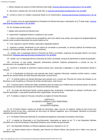 Constituicao-Compilado
http://www.planalto.gov.br/ccivil_03/constituicao/ConstituicaoCompilado.htm[20/10/2014 20:31:49]
I - efetuar repasse que supere os limites definidos neste
artigo; (Incluído pela Emenda Constitucional nº 25, de 2000)
II - não enviar o repasse até o dia vinte de cada mês;
ou (Incluído pela Emenda Constitucional nº 25, de 2000)
III - enviá-lo a menor em relação à proporção
fixada na Lei Orçamentária. (Incluído pela Emenda Constitucional nº 25, de
2000)
§ 3o  Constitui crime de
responsabilidade do Presidente da Câmara Municipal o desrespeito ao § 1o
deste artigo. (Incluído
pela Emenda Constitucional nº 25, de 2000)
Art. 30. Compete aos Municípios:
I - legislar sobre assuntos de interesse local;
II - suplementar a legislação federal e a estadual no que couber;
III - instituir e arrecadar os tributos de sua competência, bem como aplicar suas rendas, sem prejuízo da obrigatoriedade de
prestar contas e publicar balancetes nos prazos fixados em lei;
IV - criar, organizar e suprimir distritos, observada a legislação estadual;
V - organizar e prestar, diretamente ou sob regime de concessão ou
permissão, os serviços públicos de interesse local,
incluído o de transporte coletivo,
que tem caráter essencial;

VI - manter, com a cooperação técnica e financeira da União e do Estado, programas de educação infantil e de ensino
fundamental; (Redação dada pela Emenda Constitucional nº 53, de 2006)
VII - prestar, com a cooperação técnica e financeira da União e do
Estado, serviços de atendimento à saúde da população;
VIII - promover, no que couber, adequado ordenamento territorial, mediante
planejamento e controle do uso, do
parcelamento e da ocupação do solo urbano;
IX - promover a proteção do patrimônio histórico-cultural local,
observada a legislação e a ação fiscalizadora federal e
estadual.
Art. 31. A fiscalização do Município será exercida pelo Poder Legislativo
Municipal, mediante controle externo, e pelos
sistemas de controle interno do Poder
Executivo Municipal, na forma da lei.
§ 1º - O controle externo da Câmara Municipal será exercido com o
auxílio dos Tribunais de Contas dos Estados ou do
Município ou dos Conselhos ou
Tribunais de Contas dos Municípios, onde houver.
§ 2º - O parecer prévio, emitido pelo órgão competente sobre as contas
que o Prefeito deve anualmente prestar, só deixará
de prevalecer por decisão de dois
terços dos membros da Câmara Municipal.
§ 3º - As contas dos Municípios ficarão, durante sessenta dias,
anualmente, à disposição de qualquer contribuinte, para
exame e apreciação, o qual
poderá questionar-lhes a legitimidade, nos termos da lei.
§ 4º - É vedada a criação de Tribunais, Conselhos ou órgãos de Contas
Municipais.
CAPÍTULO V

DO DISTRITO FEDERAL E DOS TERRITÓRIOS

Seção I

DO DISTRITO FEDERAL
Art. 32. O Distrito Federal, vedada sua divisão em Municípios, reger- se-á
por lei orgânica, votada em dois turnos com
interstício mínimo de dez dias, e aprovada
por dois terços da Câmara Legislativa, que a promulgará, atendidos os princípios

estabelecidos nesta Constituição.
§ 1º - Ao Distrito Federal são atribuídas as competências legislativas
reservadas aos Estados e Municípios.
§ 2º - A eleição do Governador e do Vice-Governador, observadas as regras do art. 77, e dos Deputados Distritais
coincidirá com a dos Governadores e Deputados Estaduais, para mandato de igual duração.
§ 3º - Aos Deputados Distritais e à Câmara Legislativa aplica-se o
disposto no art. 27.
§ 4º - Lei federal disporá sobre a utilização, pelo Governo do Distrito
Federal, das polícias civil e militar e do corpo de
bombeiros militar.
 