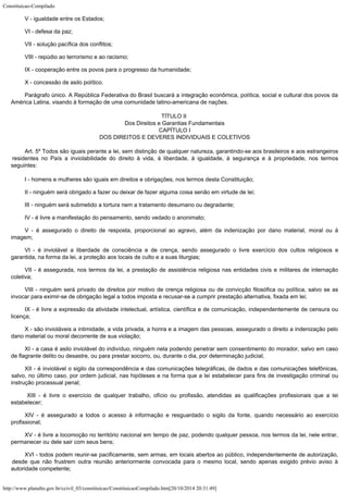 Constituicao-Compilado
http://www.planalto.gov.br/ccivil_03/constituicao/ConstituicaoCompilado.htm[20/10/2014 20:31:49]
V - igualdade entre os Estados;
VI - defesa da paz;
VII - solução pacífica dos conflitos;
VIII - repúdio ao terrorismo e ao racismo;
IX - cooperação entre os povos para o progresso da humanidade;
X - concessão de asilo político.
Parágrafo único. A República Federativa do Brasil buscará a integração
econômica, política, social e cultural dos povos da
América Latina, visando à
formação de uma comunidade latino-americana de nações.
TÍTULO II

Dos Direitos e Garantias Fundamentais

CAPÍTULO I

DOS DIREITOS E DEVERES INDIVIDUAIS E COLETIVOS
Art. 5º Todos são iguais perante a lei, sem
distinção de qualquer natureza, garantindo-se aos brasileiros e aos estrangeiros

residentes no País a inviolabilidade do direito à vida, à liberdade, à igualdade, à
segurança e à propriedade, nos termos
seguintes:
I - homens e mulheres são iguais em direitos e obrigações, nos termos
desta Constituição;
II - ninguém será obrigado a fazer ou deixar de fazer alguma coisa senão
em virtude de lei;
III - ninguém será submetido a tortura nem a tratamento desumano ou
degradante;
IV - é livre a manifestação do pensamento, sendo vedado o
anonimato;  
V - é assegurado o direito de resposta, proporcional ao agravo, além da
indenização por dano material, moral ou à
imagem; 
VI - é inviolável a liberdade de consciência e de crença, sendo
assegurado o livre exercício dos cultos religiosos e
garantida, na forma da lei, a
proteção aos locais de culto e a suas liturgias;  
VII - é assegurada, nos termos da lei, a prestação de assistência
religiosa nas entidades civis e militares de internação
coletiva;  
VIII - ninguém será privado de direitos por motivo de crença religiosa ou
de convicção filosófica ou política, salvo se as
invocar para eximir-se de obrigação
legal a todos imposta e recusar-se a cumprir prestação alternativa, fixada em lei;
IX - é livre a expressão da atividade intelectual, artística, científica
e de comunicação, independentemente de censura ou
licença;
X - são invioláveis a intimidade, a vida privada, a honra e a imagem das
pessoas, assegurado o direito a indenização pelo
dano material ou moral decorrente de
sua violação;   
XI - a casa é asilo inviolável do indivíduo, ninguém nela podendo
penetrar sem consentimento do morador, salvo em caso
de flagrante delito ou desastre, ou
para prestar socorro, ou, durante o dia, por determinação judicial;  
XII - é inviolável o sigilo da correspondência e das comunicações
telegráficas, de dados e das comunicações telefônicas,
salvo, no último caso, por
ordem judicial, nas hipóteses e na forma que a lei estabelecer para fins de
investigação criminal ou
instrução processual penal;  
  XIII - é livre o exercício de qualquer trabalho, ofício ou profissão,
atendidas as qualificações profissionais que a lei
estabelecer;   
XIV - é assegurado a todos o acesso à informação e resguardado o sigilo
da fonte, quando necessário ao exercício
profissional;   
XV - é livre a locomoção no território nacional em tempo de paz, podendo
qualquer pessoa, nos termos da lei, nele entrar,
permanecer ou dele sair com seus bens;
XVI - todos podem reunir-se pacificamente, sem armas, em locais abertos ao
público, independentemente de autorização,
desde que não frustrem outra reunião
anteriormente convocada para o mesmo local, sendo apenas exigido prévio aviso à

autoridade competente;
 