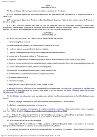 Constituicao-Compilado
http://www.planalto.gov.br/ccivil_03/constituicao/ConstituicaoCompilado.htm[20/10/2014 20:31:49]
Seção II

DOS TERRITÓRIOS
Art. 33. A lei disporá sobre a organização administrativa e judiciária
dos Territórios.
§ 1º - Os Territórios poderão ser divididos em Municípios, aos quais se
aplicará, no que couber, o disposto no Capítulo IV
deste Título.
§ 2º - As contas do Governo do Território serão submetidas ao Congresso
Nacional, com parecer prévio do Tribunal de
Contas da União.
§ 3º - Nos Territórios Federais com mais de cem mil habitantes, além do
Governador nomeado na forma desta
Constituição, haverá órgãos judiciários de
primeira e segunda instância, membros do Ministério Público e defensores públicos

federais; a lei disporá sobre as eleições para a Câmara Territorial e sua competência
deliberativa.
CAPÍTULO VI

DA INTERVENÇÃO
Art. 34. A União não intervirá nos Estados nem no Distrito Federal, exceto
para:
I - manter a integridade nacional;
II - repelir invasão estrangeira ou de uma unidade da Federação em outra;
III - pôr termo a grave comprometimento da ordem pública;
IV - garantir o livre exercício de qualquer dos Poderes nas unidades da
Federação;
V - reorganizar as finanças da unidade da Federação que:
a) suspender o pagamento da dívida fundada por mais de dois anos
consecutivos, salvo motivo de força maior;
b) deixar de entregar aos Municípios receitas tributárias fixadas nesta
Constituição, dentro dos prazos estabelecidos em lei;
VI - prover a execução de lei federal, ordem ou decisão judicial;
VII - assegurar a observância dos seguintes princípios constitucionais:
a) forma republicana, sistema representativo e regime democrático;
b) direitos da pessoa humana;
c) autonomia municipal;
d) prestação de contas da administração pública, direta e indireta.
e) aplicação do mínimo
exigido da receita resultante de impostos estaduais, compreendida a proveniente de
transferências,
na manutenção e desenvolvimento do ensino e nas ações e serviços
públicos de saúde. (Redação
dada pela Emenda
Constitucional nº 29, de 2000)
Art. 35. O Estado não intervirá em seus Municípios, nem a União nos
Municípios localizados em Território Federal, exceto
quando:
I - deixar de ser paga, sem motivo de força maior, por dois anos
consecutivos, a dívida fundada;
II - não forem prestadas contas devidas, na forma da lei;
III
– não tiver sido aplicado o mínimo exigido da receita municipal na
manutenção e desenvolvimento do ensino e nas ações
e serviços públicos de saúde;
(Redação dada pela Emenda Constitucional nº 29,
de 2000)
IV - o Tribunal de Justiça der provimento a representação para assegurar a
observância de princípios indicados na
Constituição Estadual, ou para prover a
execução de lei, de ordem ou de decisão judicial.
Art. 36. A decretação da intervenção dependerá:
I - no caso do art. 34, IV, de solicitação do Poder Legislativo ou do Poder
Executivo coacto ou impedido, ou de requisição
do Supremo Tribunal Federal, se a
coação for exercida contra o Poder Judiciário;
II - no caso de desobediência a ordem ou decisão judiciária, de
requisição do Supremo Tribunal Federal, do Superior
 