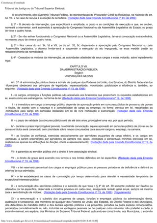 Constituicao-Compilado
http://www.planalto.gov.br/ccivil_03/constituicao/ConstituicaoCompilado.htm[20/10/2014 20:31:49]
Tribunal de Justiça ou do Tribunal
Superior Eleitoral;
III de provimento, pelo
Supremo Tribunal Federal, de representação do Procurador-Geral da República, na
hipótese do art.
34, VII, e no caso de recusa à execução de lei federal. (Redação dada pela Emenda Constitucional nº 45, de
2004)
§
1º - O decreto de intervenção, que especificará a amplitude, o prazo e
as condições de execução e que, se couber,

nomeará o interventor, será submetido à
apreciação do Congresso Nacional ou da Assembléia Legislativa do Estado, no prazo
de
vinte e quatro horas.
§ 2º - Se não estiver funcionando o Congresso Nacional ou a Assembléia
Legislativa, far-se-á convocação extraordinária,
no mesmo prazo de vinte e quatro
horas.
§ 3º - Nos casos do art. 34, VI e VII, ou do art. 35, IV, dispensada a
apreciação pelo Congresso Nacional ou pela
Assembléia Legislativa, o decreto
limitar-se-á a suspender a execução do ato impugnado, se essa medida bastar ao

restabelecimento da normalidade.
§ 4º - Cessados os motivos da intervenção, as autoridades afastadas de
seus cargos a estes voltarão, salvo impedimento
legal.
CAPÍTULO VII

DA ADMINISTRAÇÃO PÚBLICA

Seção I

DISPOSIÇÕES GERAIS
Art. 37. A administração pública
direta e indireta de qualquer dos Poderes da União, dos Estados, do Distrito Federal e
dos
Municípios obedecerá aos princípios de legalidade, impessoalidade, moralidade,
publicidade e eficiência e, também, ao
seguinte:  (Redação dada pela Emenda Constitucional nº 19, de
1998)
I - os cargos, empregos e funções públicas são acessíveis aos brasileiros que
preencham os requisitos estabelecidos em
lei, assim como aos estrangeiros, na forma da
lei; (Redação dada pela Emenda Constitucional nº 19, de
1998)

II - a investidura em cargo ou emprego público depende de
aprovação prévia em concurso público de provas ou de provas
e títulos, de acordo com
a natureza e a complexidade do cargo ou emprego, na forma prevista em lei, ressalvadas as

nomeações para cargo em comissão declarado em lei de livre nomeação e exoneração; (Redação dada pela Emenda
Constitucional nº 19, de
1998)
III - o prazo de validade do concurso público será de até dois anos,
prorrogável uma vez, por igual período;
IV - durante o prazo improrrogável previsto no edital de convocação,
aquele aprovado em concurso público de provas ou de
provas e títulos será convocado com
prioridade sobre novos concursados para assumir cargo ou emprego, na carreira;
V - as funções de confiança, exercidas exclusivamente por servidores ocupantes de cargo efetivo, e os cargos em
comissão, a serem preenchidos por servidores de carreira nos casos, condições e percentuais mínimos previstos em lei,

destinam-se apenas às atribuições de direção, chefia e assessoramento;  (Redação dada pela Emenda Constitucional nº 19, de

1998)
VI - é garantido ao servidor público civil o direito à livre associação
sindical;
VII - o direito de greve será
exercido nos termos e nos limites definidos em lei específica; (Redação dada pela Emenda
Constitucional nº 19, de
1998)
VIII - a lei reservará percentual dos cargos e empregos públicos para as
pessoas portadoras de deficiência e definirá os
critérios de sua admissão;
IX - a lei estabelecerá os casos de contratação por tempo determinado para
atender a necessidade temporária de
excepcional interesse público;
X - a remuneração dos servidores públicos e o subsídio de que
trata o § 4º do art. 39 somente poderão ser fixados ou
alterados por lei específica,
observada a iniciativa privativa em cada caso, assegurada revisão geral anual, sempre na
mesma
data e sem distinção de índices;   (Redação dada pela Emenda Constitucional nº 19, de
1998)  (Regulamento)
XI - a remuneração e o subsídio dos ocupantes de cargos,
funções e empregos públicos da administração direta,
autárquica e fundacional, dos
membros de qualquer dos Poderes da União, dos Estados, do Distrito Federal e dos
Municípios,
dos detentores de mandato eletivo e dos demais agentes políticos e os
proventos, pensões ou outra espécie remuneratória,
percebidos cumulativamente ou não,
incluídas as vantagens pessoais ou de qualquer outra natureza, não poderão exceder o

subsídio mensal, em espécie, dos Ministros do Supremo Tribunal Federal, aplicando-se
como li-mite, nos Municípios, o subsídio
 