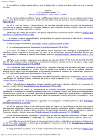 Constituicao-Compilado
http://www.planalto.gov.br/ccivil_03/constituicao/ConstituicaoCompilado.htm[20/10/2014 20:31:49]
V - para efeito de benefício previdenciário, no caso de afastamento, os
valores serão determinados como se no exercício
estivesse.
Seção II
DOS SERVIDORES PÚBLICOS

(Redação dada pela Emenda Constitucional nº 18, de
1998)
Art. 39. A União, os Estados, o Distrito Federal e os
Municípios instituirão, no âmbito de sua competência, regime jurídico
único e planos
de carreira para os servidores da administração pública direta, das autarquias e das
fundações públicas. 
(Vide
ADIN nº 2.135-4)
Art. 39. A União, os Estados, o Distrito Federal e os Municípios
instituirão conselho de política de administração e
remuneração de pessoal,
integrado por servidores designados pelos respectivos Poderes. (Redação dada pela Emenda
Constitucional nº 19, de
1998)
(Vide ADIN nº 2.135-4)
§ 1º A fixação dos padrões de vencimento e dos demais
componentes do sistema remuneratório observará: (Redação dada
pela Emenda Constitucional nº 19, de
1998)
I - a natureza, o grau de responsabilidade e a complexidade dos cargos componentes de
cada carreira; (Incluído pela
Emenda Constitucional
nº 19, de 1998)
II - os requisitos para a investidura; (Incluído pela Emenda Constitucional
nº 19, de 1998)
III - as peculiaridades dos cargos. (Incluído pela Emenda Constitucional
nº 19, de 1998)
§ 2º A União, os Estados e o Distrito Federal manterão escolas de governo para a
formação e o aperfeiçoamento dos
servidores públicos, constituindo-se a participação
nos cursos um dos requisitos para a promoção na carreira, facultada, para
isso, a
celebração de convênios ou contratos entre os entes federados. (Redação dada pela Emenda Constitucional nº 19, de

1998)
§ 3º Aplica-se aos servidores ocupantes de cargo público o
disposto no art. 7º, IV, VII, VIII, IX, XII, XIII, XV, XVI, XVII, XVIII,
XIX, XX, XXII e
XXX, podendo a lei estabelecer requisitos diferenciados de admissão quando a natureza do
cargo o exigir.
(Incluído
pela Emenda Constitucional nº 19, de 1998)
§ 4º O membro de Poder, o detentor de mandato eletivo, os
Ministros de Estado e os Secretários Estaduais e Municipais
serão remunerados
exclusivamente por subsídio fixado em parcela única, vedado o acréscimo de qualquer
gratificação,
adicional, abono, prêmio, verba de representação ou outra espécie
remuneratória, obedecido, em qualquer caso, o disposto no
art. 37, X e XI. (Incluído
pela Emenda Constitucional nº 19, de 1998)
§ 5º Lei da União, dos Estados, do Distrito Federal e dos
Municípios poderá estabelecer a relação entre a maior e a menor
remuneração dos
servidores públicos, obedecido, em qualquer caso, o disposto no art. 37, XI. (Incluído
pela Emenda
Constitucional nº 19, de 1998)
§ 6º Os Poderes Executivo, Legislativo e Judiciário
publicarão anualmente os valores do subsídio e da remuneração dos
cargos e empregos
públicos. (Incluído
pela Emenda Constitucional nº 19, de 1998)
§ 7º Lei da União, dos Estados, do Distrito Federal e dos
Municípios disciplinará a aplicação de recursos orçamentários
provenientes da
economia com despesas correntes em cada órgão, autarquia e fundação, para aplicação
no desenvolvimento
de programas de qualidade e produtividade, treinamento e
desenvolvimento, modernização, reaparelhamento e racionalização
do serviço público,
inclusive sob a forma de adicional ou prêmio de produtividade.
(Incluído
pela Emenda Constitucional nº 19, de
1998)
§ 8º A remuneração dos servidores públicos organizados em
carreira poderá ser fixada nos termos do § 4º. (Incluído
pela
Emenda Constitucional nº 19, de 1998)
Art. 40. Aos servidores
titulares de cargos efetivos da União, dos Estados, do Distrito Federal e dos
Municípios, incluídas
suas autarquias e fundações, é assegurado regime de
previdência de caráter contributivo e solidário, mediante contribuição do
respectivo
ente público, dos servidores ativos e inativos e dos pensionistas, observados critérios
que preservem o equilíbrio
financeiro e atuarial e o disposto neste artigo.
(Redação dada pela Emenda Constitucional nº 41,
19.12.2003)
§ 1º Os servidores
abrangidos pelo regime de previdência de que trata este artigo serão aposentados,
calculados os seus
proventos a partir dos valores fixados na forma dos §§ 3º e 17:
(Redação dada pela Emenda Constitucional nº 41,
19.12.2003)
I - por invalidez
permanente, sendo os proventos proporcionais ao tempo de contribuição, exceto se
decorrente de acidente
em serviço, moléstia profissional ou doença grave, contagiosa ou
incurável, na forma da lei; (Redação dada pela Emenda
Constitucional nº 41,
19.12.2003)
II - compulsoriamente, aos setenta anos
de idade, com proventos proporcionais ao tempo de contribuição; (Redação dada
 