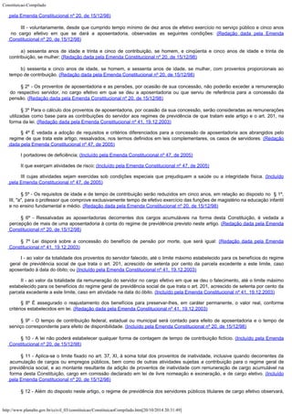 Constituicao-Compilado
http://www.planalto.gov.br/ccivil_03/constituicao/ConstituicaoCompilado.htm[20/10/2014 20:31:49]
pela Emenda
Constitucional nº 20, de 15/12/98)
III - voluntariamente, desde que
cumprido tempo mínimo de dez anos de efetivo exercício no serviço público e cinco anos

no cargo efetivo em que se dará a aposentadoria, observadas as seguintes condições: (Redação dada pela Emenda

Constitucional nº 20, de 15/12/98)
a) sessenta anos de idade e trinta e
cinco de contribuição, se homem, e cinqüenta e cinco anos de idade e trinta de

contribuição, se mulher; (Redação dada pela Emenda Constitucional nº 20, de 15/12/98)
b) sessenta e cinco anos de idade, se
homem, e sessenta anos de idade, se mulher, com proventos proporcionais ao
tempo de
contribuição. (Redação dada pela Emenda Constitucional nº 20, de 15/12/98)
§ 2º - Os proventos de
aposentadoria e as pensões, por ocasião de sua concessão, não poderão exceder a
remuneração
do respectivo servidor, no cargo efetivo em que se deu a aposentadoria ou
que serviu de referência para a concessão da
pensão. (Redação dada pela Emenda Constitucional nº 20, de
15/12/98)
§ 3º Para o cálculo dos proventos de aposentadoria, por ocasião
da sua concessão, serão consideradas as remunerações
utilizadas como base para as
contribuições do servidor aos regimes de previdência de que tratam este artigo e o art.
201, na
forma da lei. (Redação dada pela Emenda
Constitucional nº 41, 19.12.2003)
§ 4º É vedada a
adoção de requisitos e critérios diferenciados para a concessão de aposentadoria aos
abrangidos pelo
regime de que trata este artigo, ressalvados, nos termos definidos em leis
complementares, os casos de servidores: (Redação
dada pela Emenda Constitucional nº 47, de
2005)
I portadores de deficiência; (Incluído pela Emenda Constitucional nº 47, de 2005)
II que exerçam atividades de risco; (Incluído pela Emenda Constitucional nº
47, de 2005)
III cujas atividades sejam exercidas sob condições especiais que
prejudiquem a saúde ou a integridade física. (Incluído
pela Emenda Constitucional nº 47, de 2005)
§ 5º - Os requisitos de
idade e de tempo de contribuição serão reduzidos em cinco anos, em relação ao
disposto no  § 1º,
III, "a", para o professor que comprove exclusivamente
tempo de efetivo exercício das funções de magistério na educação infantil
e no
ensino fundamental e médio. (Redação dada pela
Emenda Constitucional nº 20, de 15/12/98)
§ 6º - Ressalvadas as aposentadorias decorrentes dos cargos
acumuláveis na forma desta Constituição, é vedada a
percepção de mais de uma
aposentadoria à conta do regime de previdência previsto neste artigo. (Redação dada pela Emenda

Constitucional nº 20, de 15/12/98)
§
7º Lei disporá sobre a concessão do benefício de pensão por morte, que será igual:
(Redação dada pela Emenda

Constitucional nº 41, 19.12.2003)
I - ao valor da totalidade
dos proventos do servidor falecido, até o limite máximo estabelecido para os benefícios
do regime
geral de previdência social de que trata o art. 201, acrescido de setenta por
cento da parcela excedente a este limite, caso
aposentado à data do óbito; ou
(Incluído pela Emenda Constitucional nº 41,
19.12.2003)
II - ao valor da totalidade
da remuneração do servidor no cargo efetivo em que se deu o falecimento, até o limite
máximo
estabelecido para os benefícios do regime geral de previdência social de que
trata o art. 201, acrescido de setenta por cento da
parcela excedente a este limite, caso
em atividade na data do óbito. (Incluído pela Emenda Constitucional nº 41,
19.12.2003)
§ 8º É assegurado o reajustamento dos benefícios para
preservar-lhes, em caráter permanente, o valor real, conforme
critérios estabelecidos em
lei. (Redação dada pela Emenda Constitucional
nº 41, 19.12.2003)
§ 9º - O tempo de
contribuição federal, estadual ou municipal será contado para efeito de aposentadoria e
o tempo de
serviço correspondente para efeito de disponibilidade. (Incluído pela Emenda Constitucional nº 20, de
15/12/98)
§ 10 - A lei não poderá estabelecer
qualquer forma de contagem de tempo de contribuição fictício. (Incluído pela Emenda

Constitucional nº 20, de 15/12/98)
§
11 - Aplica-se o limite fixado no
art. 37, XI, à soma total dos proventos de inatividade, inclusive
quando decorrentes da

acumulação de cargos ou empregos públicos, bem como
de outras atividades sujeitas a
contribuição para o regime geral de
previdência social, e ao montante resultante da
adição de proventos de inatividade com remuneração de cargo acumulável na
forma desta
Constituição, cargo em comissão declarado em lei de
livre nomeação e exoneração, e
de cargo eletivo. (Incluído
pela Emenda Constitucional nº 20, de
15/12/98)
§ 12 - Além do disposto neste artigo,
o regime de previdência dos servidores públicos titulares de cargo efetivo observará,
 