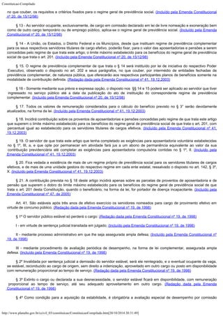 Constituicao-Compilado
http://www.planalto.gov.br/ccivil_03/constituicao/ConstituicaoCompilado.htm[20/10/2014 20:31:49]

no que couber, os requisitos e critérios fixados para o regime geral de previdência
social. (Incluído
pela Emenda Constitucional
nº 20, de 15/12/98)
§ 13 - Ao servidor ocupante,
exclusivamente, de cargo em comissão declarado em lei de livre nomeação e exoneração
bem
como de outro cargo temporário ou de emprego público, aplica-se o regime geral de
previdência social. (Incluído pela Emenda
Constitucional nº 20, de
15/12/98)
§ 14 - A União, os Estados, o Distrito
Federal e os Municípios, desde que instituam regime de previdência complementar
para os
seus respectivos servidores titulares de cargo efetivo, poderão fixar, para o valor das
aposentadorias e pensões a serem
concedidas pelo regime de que trata este artigo, o
limite máximo estabelecido para os benefícios do regime geral de previdência
social de
que trata o art. 201. (Incluído pela Emenda Constitucional nº 20, de
15/12/98)
§ 15. O regime de previdência complementar de que trata o § 14
será instituído por lei de iniciativa do respectivo Poder
Executivo, observado o
disposto no art. 202 e seus parágrafos, no que couber, por intermédio de entidades
fechadas de
previdência complementar, de natureza pública, que oferecerão aos
respectivos participantes planos de benefícios somente na
modalidade de contribuição
definida. (Redação dada pela Emenda
Constitucional nº 41, 19.12.2003)
§ 16 -
Somente mediante sua prévia e expressa opção, o disposto nos  §§
14 e 15 poderá ser aplicado ao servidor que tiver
ingressado no serviço público até a
data da publicação do ato de instituição do correspondente regime de previdência

complementar. (Incluído pela Emenda Constitucional
nº 20, de 15/12/98)
§ 17. Todos os valores de remuneração considerados para o cálculo do benefício previsto no § 3° serão devidamente
atualizados, na forma da lei. (Incluído pela Emenda Constitucional nº 41, 19.12.2003)
§ 18. Incidirá
contribuição sobre os proventos de aposentadorias e pensões concedidas pelo regime de
que trata este artigo
que superem o limite máximo estabelecido para os benefícios do
regime geral de previdência social de que trata o art. 201, com
percentual igual ao
estabelecido para os servidores titulares de cargos efetivos.
(Incluído pela Emenda Constitucional nº 41,

19.12.2003)
§
19. O servidor de que trata este artigo que tenha completado as exigências para
aposentadoria voluntária estabelecidas
no § 1º, III, a, e que opte por permanecer em
atividade fará jus a um abono de permanência equivalente ao valor da sua
contribuição
previdenciária até completar as exigências para aposentadoria compulsória contidas no
§ 1º, II. (Incluído pela
Emenda Constitucional nº 41,
19.12.2003)
§
20. Fica vedada a existência de mais de um regime próprio de previdência social para os
servidores titulares de cargos
efetivos, e de mais de uma unidade gestora do respectivo
regime em cada ente estatal, ressalvado o disposto no art. 142, § 3º,
X.
(Incluído pela Emenda Constitucional nº 41,
19.12.2003)
§ 21. A contribuição prevista no § 18 deste artigo incidirá apenas sobre as parcelas
de proventos de aposentadoria e de
pensão que superem o dobro do limite máximo
estabelecido para os benefícios do regime geral de previdência social de que
trata o
art. 201 desta Constituição, quando o beneficiário, na forma da lei, for portador de
doença incapacitante. (Incluído pela
Emenda Constitucional nº 47, de 2005)
Art.
41. São estáveis após três anos de efetivo exercício os servidores nomeados para
cargo de provimento efetivo em
virtude de concurso público. (Redação dada pela Emenda
Constitucional nº 19, de 1998)
§ 1º O servidor
público estável só perderá o cargo: (Redação dada pela Emenda Constitucional nº 19, de 1998)
I - em virtude de
sentença judicial transitada em julgado; (Incluído pela Emenda Constitucional nº 19, de 1998)
II - mediante processo
administrativo em que lhe seja assegurada ampla defesa; (Incluído pela Emenda Constitucional nº

19, de 1998)
III - mediante
procedimento de avaliação periódica de desempenho, na forma de lei complementar,
assegurada ampla
defesa. (Incluído pela Emenda Constitucional nº 19, de 1998)
§ 2º Invalidada por
sentença judicial a demissão do servidor estável, será ele reintegrado, e o eventual
ocupante da vaga,
se estável, reconduzido ao cargo de origem, sem direito a
indenização, aproveitado em outro cargo ou posto em disponibilidade
com remuneração
proporcional ao tempo de serviço. (Redação dada pela Emenda Constitucional nº 19, de 1998)
§ 3º Extinto o cargo ou
declarada a sua desnecessidade, o servidor estável ficará em disponibilidade, com
remuneração
proporcional ao tempo de serviço, até seu adequado aproveitamento em outro
cargo. (Redação
dada pela Emenda
Constitucional nº 19, de 1998)
§ 4º Como condição
para a aquisição da estabilidade, é obrigatória a avaliação especial de desempenho
por comissão
 
