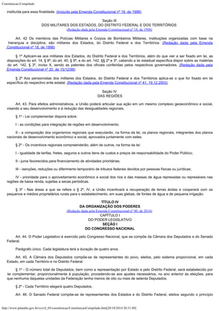 Constituicao-Compilado
http://www.planalto.gov.br/ccivil_03/constituicao/ConstituicaoCompilado.htm[20/10/2014 20:31:49]
instituída para essa finalidade. (Incluído pela Emenda Constitucional nº 19, de 1998)
Seção III
DOS MILITARES DOS ESTADOS, DO DISTRITO FEDERAL E DOS TERRITÓRIOS
(Redação dada
pela Emenda Constitucional nº 18, de 1998)
Art. 42 Os membros das Polícias Militares e Corpos de Bombeiros Militares, instituições organizadas com base na
hierarquia e disciplina, são militares dos Estados, do Distrito Federal e dos Territórios. (Redação
dada pela Emenda
Constitucional nº 18, de 1998)
§ 1º Aplicam-se aos militares dos Estados, do Distrito Federal e
dos Territórios, além do que vier a ser fixado em lei, as
disposições do art. 14, §
8º; do art. 40, § 9º; e do art. 142, §§ 2º e 3º, cabendo a lei estadual específica
dispor sobre as matérias
do art. 142, § 3º, inciso X, sendo as patentes dos oficiais
conferidas pelos respectivos governadores. (Redação
dada pela
Emenda Constitucional nº 20, de 15/12/98)
§ 2º Aos pensionistas dos militares dos Estados, do Distrito
Federal e dos Territórios aplica-se o que for fixado em lei
específica do respectivo
ente estatal. (Redação dada pela Emenda
Constitucional nº 41, 19.12.2003)
Seção IV

DAS REGIÕES
Art. 43. Para efeitos administrativos, a União poderá articular sua ação
em um mesmo complexo geoeconômico e social,
visando a seu desenvolvimento e à redução
das desigualdades regionais.
§ 1º - Lei complementar disporá sobre:
I - as condições para integração de regiões em desenvolvimento;
II - a composição dos organismos regionais que executarão, na forma da
lei, os planos regionais, integrantes dos planos
nacionais de desenvolvimento econômico e
social, aprovados juntamente com estes.
§ 2º - Os incentivos regionais compreenderão, além de outros, na forma da
lei:
I - igualdade de tarifas, fretes, seguros e outros itens de custos e preços
de responsabilidade do Poder Público;
II - juros favorecidos para financiamento de atividades prioritárias;
III - isenções, reduções ou diferimento temporário de tributos federais
devidos por pessoas físicas ou jurídicas;
IV - prioridade para o aproveitamento econômico e social dos rios e das
massas de água represadas ou represáveis nas
regiões de baixa renda, sujeitas a secas
periódicas.
§ 3º - Nas áreas a que se refere o § 2º, IV, a União incentivará a
recuperação de terras áridas e cooperará com os
pequenos e médios proprietários
rurais para o estabelecimento, em suas glebas, de fontes de água e de pequena
irrigação.

TÍTULO IV
DA ORGANIZAÇÃO DOS PODERES
(Redação dada pela Emenda Constitucional nº 80, de 2014)

CAPÍTULO I

DO PODER LEGISLATIVO

SEÇÃO I
DO CONGRESSO NACIONAL
Art. 44. O Poder Legislativo é exercido pelo Congresso Nacional, que se
compõe da Câmara dos Deputados e do Senado
Federal.
Parágrafo único. Cada legislatura terá a duração de quatro anos.
Art. 45. A Câmara dos Deputados compõe-se de representantes do povo,
eleitos, pelo sistema proporcional, em cada
Estado, em cada Território e no Distrito
Federal.
§ 1º - O número total de Deputados, bem como a representação por Estado
e pelo Distrito Federal, será estabelecido por
lei complementar, proporcionalmente à
população, procedendo-se aos ajustes necessários, no ano anterior às eleições, para

que nenhuma daquelas unidades da Federação tenha menos de oito ou mais de setenta
Deputados.
§ 2º - Cada Território elegerá quatro Deputados.
Art. 46. O Senado Federal compõe-se de representantes dos Estados e do
Distrito Federal, eleitos segundo o princípio
 