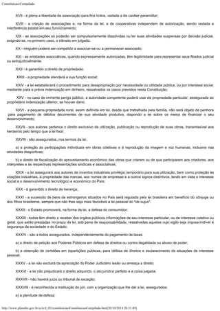 Constituicao-Compilado
http://www.planalto.gov.br/ccivil_03/constituicao/ConstituicaoCompilado.htm[20/10/2014 20:31:49]
XVII - é plena a liberdade de associação para fins lícitos, vedada a de
caráter paramilitar;
XVIII - a criação de associações e, na forma da lei, a de cooperativas
independem de autorização, sendo vedada a
interferência estatal em seu funcionamento;
XIX - as associações só poderão ser compulsoriamente dissolvidas ou ter
suas atividades suspensas por decisão judicial,
exigindo-se, no primeiro caso, o
trânsito em julgado;
XX - ninguém poderá ser compelido a associar-se ou a permanecer associado;
XXI - as entidades associativas, quando expressamente autorizadas, têm
legitimidade para representar seus filiados judicial
ou extrajudicialmente;
XXII - é garantido o direito de propriedade;
 XXIII - a propriedade atenderá a sua função social;
XXIV - a lei estabelecerá o procedimento para desapropriação por
necessidade ou utilidade pública, ou por interesse social,
mediante justa e prévia
indenização em dinheiro, ressalvados os casos previstos nesta Constituição;
 XXV - no caso de iminente perigo público, a autoridade competente poderá
usar de propriedade particular, assegurada ao
proprietário indenização ulterior, se
houver dano;
XXVI - a pequena propriedade rural, assim definida em lei, desde que
trabalhada pela família, não será objeto de penhora
para pagamento de débitos
decorrentes de sua atividade produtiva, dispondo a lei sobre os meios de financiar o seu

desenvolvimento;
XXVII - aos autores pertence o direito exclusivo de utilização,
publicação ou reprodução de suas obras, transmissível aos
herdeiros pelo tempo que a
lei fixar;
XXVIII - são assegurados, nos termos da lei:
a) a proteção às participações individuais em obras coletivas e à
reprodução da imagem e voz humanas, inclusive nas
atividades desportivas;
b) o direito de fiscalização do aproveitamento econômico das obras que
criarem ou de que participarem aos criadores, aos
intérpretes e às respectivas
representações sindicais e associativas;
XXIX - a lei assegurará aos autores de inventos industriais privilégio
temporário para sua utilização, bem como proteção às
criações industriais, à
propriedade das marcas, aos nomes de empresas e a outros signos distintivos, tendo em
vista o interesse
social e o desenvolvimento tecnológico e econômico do País;
XXX - é garantido o direito de herança;
XXXI - a sucessão de bens de estrangeiros situados no País será regulada
pela lei brasileira em benefício do cônjuge ou
dos filhos brasileiros, sempre que não
lhes seja mais favorável a lei pessoal do "de cujus";
XXXII - o Estado promoverá, na forma da lei, a defesa do consumidor;
XXXIII - todos têm direito a receber dos órgãos públicos informações de
seu interesse particular, ou de interesse coletivo ou
geral, que serão prestadas no prazo
da lei, sob pena de responsabilidade, ressalvadas aquelas cujo sigilo seja imprescindível
à
segurança da sociedade e do Estado;
XXXIV - são a todos assegurados, independentemente do pagamento de taxas:
a) o direito de petição aos Poderes Públicos em defesa de direitos ou contra ilegalidade ou abuso de poder;
b) a obtenção de certidões em repartições públicas, para defesa de
direitos e esclarecimento de situações de interesse
pessoal;
XXXV - a lei não excluirá da apreciação do Poder Judiciário lesão ou
ameaça a direito;
XXXVI - a lei não prejudicará o direito adquirido, o ato jurídico perfeito
e a coisa julgada;
XXXVII - não haverá juízo ou tribunal de exceção;
XXXVIII - é reconhecida a instituição do júri, com a organização que
lhe der a lei, assegurados:
a) a plenitude de defesa;
 