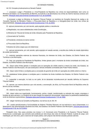 Constituicao-Compilado
http://www.planalto.gov.br/ccivil_03/constituicao/ConstituicaoCompilado.htm[20/10/2014 20:31:49]

DO SENADO FEDERAL
Art. 52. Compete privativamente ao Senado Federal:
I - processar e julgar o Presidente e o Vice-Presidente da
República nos crimes de responsabilidade, bem como os
Ministros de Estado e os
Comandantes da Marinha, do Exército e da Aeronáutica nos crimes da mesma natureza
conexos com
aqueles; (Redação dada pela Emenda
Constitucional nº 23, de 02/09/99)
II processar e julgar os Ministros do Supremo Tribunal Federal, os
membros do Conselho Nacional de Justiça e do
Conselho Nacional do Ministério Público, o
Procurador-Geral da República e o Advogado-Geral da União nos crimes de

responsabilidade; (Redação dada pela Emenda
Constitucional nº 45, de 2004)
III - aprovar previamente, por voto secreto, após argüição pública, a
escolha de:
a) Magistrados, nos casos estabelecidos nesta Constituição;
b) Ministros do Tribunal de Contas da União indicados pelo Presidente da
República;
c) Governador de Território;
d) Presidente e diretores do banco
central;
e) Procurador-Geral da República;
f) titulares de outros cargos que a lei determinar;
IV - aprovar previamente, por voto secreto, após argüição em sessão
secreta, a escolha dos chefes de missão diplomática
de caráter permanente;
V - autorizar operações externas de natureza financeira, de interesse da
União, dos Estados, do Distrito Federal, dos
Territórios e dos Municípios;
VI - fixar, por proposta do Presidente da República, limites globais para o
montante da dívida consolidada da União, dos
Estados, do Distrito Federal e dos
Municípios;
VII - dispor sobre limites globais e condições para as operações de
crédito externo e interno da União, dos Estados, do
Distrito Federal e dos Municípios,
de suas autarquias e demais entidades controladas pelo Poder Público federal;
VIII - dispor sobre limites e condições para a concessão de garantia da
União em operações de crédito externo e interno;
IX - estabelecer limites globais e condições para o montante da dívida
mobiliária dos Estados, do Distrito Federal e dos
Municípios;
X - suspender a execução, no todo ou em parte, de lei declarada
inconstitucional por decisão definitiva do Supremo
Tribunal Federal;
XI - aprovar, por maioria absoluta e por voto secreto, a exoneração, de
ofício, do Procurador-Geral da República antes do
término de seu mandato;
XII - elaborar seu regimento interno;
XIII
- dispor sobre sua organização, funcionamento, polícia,
criação, transformação ou extinção dos cargos, empregos e
funções de seus
serviços, e a iniciativa de lei para fixação da respectiva remuneração, observados os
parâmetros estabelecidos
na lei de diretrizes orçamentárias; (Redação dada pela Emenda Constitucional nº 19,
de 1998)
XIV - eleger membros do Conselho da República, nos termos do art. 89, VII.

XV - avaliar periodicamente a funcionalidade do Sistema Tributário
Nacional, em sua estrutura e seus componentes, e o
desempenho das administrações
tributárias da União, dos Estados e do Distrito Federal e dos Municípios. (Incluído pela Emenda
Constitucional nº 42, de
19.12.2003)
Parágrafo
 único. Nos casos previstos nos incisos I e II, funcionará
como
Presidente o do Supremo Tribunal Federal,
limitando-se a condenação, que somente será
proferida por dois terços dos votos do Senado Federal, à perda do cargo, com

inabilitação, por oito anos, para o exercício de função pública, sem prejuízo das
demais sanções judiciais cabíveis.
Seção V

DOS DEPUTADOS E DOS SENADORES
 