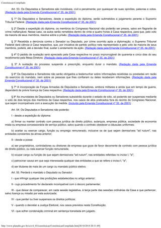 Constituicao-Compilado
http://www.planalto.gov.br/ccivil_03/constituicao/ConstituicaoCompilado.htm[20/10/2014 20:31:49]
Art. 53. Os Deputados e Senadores são invioláveis, civil e
penalmente, por quaisquer de suas opiniões, palavras e votos.

(Redação dada pela Emenda Constitucional nº 35, de
2001)
§ 1º Os Deputados e Senadores, desde a expedição do diploma,
serão submetidos a julgamento perante o Supremo
Tribunal Federal. (Redação dada pela Emenda Constitucional nº 35, de
2001)
§ 2º Desde a expedição do diploma, os membros do Congresso
Nacional não poderão ser presos, salvo em flagrante de
crime inafiançável. Nesse caso,
os autos serão remetidos dentro de vinte e quatro horas à Casa respectiva, para que,
pelo voto
da maioria de seus membros, resolva sobre a prisão. (Redação dada pela Emenda Constitucional nº 35, de
2001)
§ 3º Recebida a denúncia contra o Senador ou Deputado, por crime
ocorrido após a diplomação, o Supremo Tribunal
Federal dará ciência à Casa
respectiva, que, por iniciativa de partido político nela representado e pelo voto da
maioria de seus
membros, poderá, até a decisão final, sustar o andamento da ação. (Redação dada pela Emenda Constitucional nº 35, de
2001)
§ 4º O pedido de sustação será apreciado pela Casa respectiva no
prazo improrrogável de quarenta e cinco dias do seu
recebimento pela Mesa Diretora. (Redação dada pela Emenda Constitucional nº 35, de
2001)
§ 5º A sustação do processo suspende a prescrição, enquanto
durar o mandato. (Redação dada pela Emenda
Constitucional nº 35, de
2001)
§ 6º Os Deputados e Senadores não serão obrigados a testemunhar
sobre informações recebidas ou prestadas em razão
do exercício do mandato, nem sobre
as pessoas que lhes confiaram ou deles receberam informações. (Redação dada pela
Emenda Constitucional nº 35, de
2001)
§ 7º A incorporação às Forças Armadas de Deputados e Senadores,
embora militares e ainda que em tempo de guerra,
dependerá de prévia licença da Casa
respectiva. (Redação dada pela Emenda Constitucional nº 35, de
2001)
§ 8º As imunidades de Deputados ou Senadores subsistirão durante o
estado de sítio, só podendo ser suspensas mediante
o voto de dois terços dos membros da
Casa respectiva, nos casos de atos praticados fora do recinto do Congresso Nacional,
que
sejam incompatíveis com a execução da medida. (Incluído
pela Emenda Constitucional nº 35, de 2001)
Art. 54. Os Deputados e Senadores não poderão:
I - desde a expedição do diploma:
a) firmar ou manter contrato com pessoa jurídica de direito público,
autarquia, empresa pública, sociedade de economia
mista ou empresa concessionária de
serviço público, salvo quando o contrato obedecer a cláusulas uniformes;
b) aceitar ou exercer cargo, função ou emprego remunerado, inclusive os de
que sejam demissíveis "ad nutum", nas
entidades constantes da alínea anterior;
II - desde a posse:
a) ser proprietários, controladores ou diretores de empresa que goze de
favor decorrente de contrato com pessoa jurídica
de direito público, ou nela exercer
função remunerada;
b) ocupar cargo ou função de que sejam demissíveis "ad nutum",
nas entidades referidas no inciso I, "a";
c) patrocinar causa em que seja interessada qualquer das entidades a que se
refere o inciso I, "a";
d) ser titulares de mais de um cargo ou mandato público eletivo.
Art. 55. Perderá o mandato o Deputado ou Senador:
I - que infringir qualquer das proibições estabelecidas no artigo anterior;
II - cujo procedimento for declarado incompatível com o decoro parlamentar;
III - que deixar de comparecer, em cada sessão legislativa, à terça parte
das sessões ordinárias da Casa a que pertencer,
salvo licença ou missão por esta
autorizada;
IV - que perder ou tiver suspensos os direitos políticos;
V - quando o decretar a Justiça Eleitoral, nos casos previstos nesta
Constituição;
VI - que sofrer condenação criminal em sentença transitada em julgado.
 
