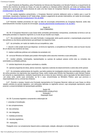 Constituicao-Compilado
http://www.planalto.gov.br/ccivil_03/constituicao/ConstituicaoCompilado.htm[20/10/2014 20:31:49]
II - pelo Presidente da República, pelos
Presidentes da Câmara dos Deputados e do Senado Federal ou a requerimento da
maioria dos
membros de ambas as Casas, em caso de urgência ou interesse público relevante, em todas
as hipóteses deste
inciso com a aprovação da maioria absoluta de cada uma das Casas do
Congresso Nacional. (Redação dada pela Emenda

Constitucional nº 50, de 2006)
§ 7º Na sessão legislativa extraordinária, o Congresso
Nacional somente deliberará sobre a matéria para a qual foi
convocado, ressalvada a
hipótese do § 8º deste artigo, vedado o pagamento de parcela indenizatória, em razão
da convocação.
(Redação dada pela Emenda
Constitucional nº 50, de 2006)
§ 8º Havendo medidas provisórias em vigor na data de convocação
extraordinária do Congresso Nacional, serão elas
automaticamente incluídas na pauta da
convocação. (Incluído pela Emenda
Constitucional nº 32, de 2001)
Seção VII

DAS COMISSÕES
Art. 58. O Congresso Nacional e suas Casas terão comissões permanentes e
temporárias, constituídas na forma e com as
atribuições previstas no respectivo
regimento ou no ato de que resultar sua criação.
§ 1º - Na constituição das Mesas e de cada Comissão, é assegurada,
tanto quanto possível, a representação proporcional
dos partidos ou dos blocos
parlamentares que participam da respectiva Casa.
§ 2º - às comissões, em razão da matéria de sua competência, cabe:
I - discutir e votar projeto de lei que dispensar, na forma do regimento, a
competência do Plenário, salvo se houver recurso
de um décimo dos membros da Casa;
II - realizar audiências públicas com entidades da sociedade civil;
III - convocar Ministros de Estado para prestar informações sobre assuntos
inerentes a suas atribuições;
IV - receber petições, reclamações, representações ou queixas de
qualquer pessoa contra atos ou omissões das
autoridades ou entidades públicas;
V - solicitar depoimento de qualquer autoridade ou cidadão;
VI - apreciar programas de obras, planos nacionais, regionais e setoriais de
desenvolvimento e sobre eles emitir parecer.
§ 3º - As comissões parlamentares de inquérito, que terão poderes de
investigação próprios das autoridades judiciais, além
de outros previstos nos
regimentos das respectivas Casas, serão criadas pela Câmara dos Deputados e pelo Senado
Federal,
em conjunto ou separadamente, mediante requerimento de um terço de seus membros,
para a apuração de fato determinado e
por prazo certo, sendo suas conclusões, se for o
caso, encaminhadas ao Ministério Público, para que promova a
responsabilidade civil ou
criminal dos infratores.
§ 4º - Durante o recesso, haverá uma Comissão representativa do Congresso
Nacional, eleita por suas Casas na última
sessão ordinária do período legislativo, com
atribuições definidas no regimento comum, cuja composição reproduzirá, quanto

possível, a proporcionalidade da representação partidária.
Seção VIII

DO PROCESSO LEGISLATIVO

Subseção I

Disposição Geral
Art. 59. O processo legislativo compreende a elaboração de:
I - emendas à Constituição;
II - leis complementares;
III - leis ordinárias;
IV - leis delegadas;
V - medidas provisórias;
VI - decretos legislativos;
VII - resoluções.
Parágrafo único. Lei complementar disporá sobre a elaboração, redação,
alteração e consolidação das leis.
 