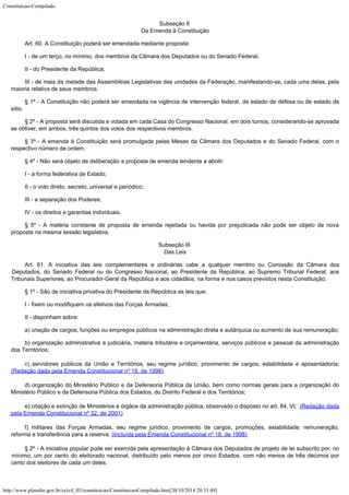 Constituicao-Compilado
http://www.planalto.gov.br/ccivil_03/constituicao/ConstituicaoCompilado.htm[20/10/2014 20:31:49]
Subseção II

Da Emenda à Constituição
Art. 60. A Constituição poderá ser emendada mediante proposta:
I - de um terço, no mínimo, dos membros da Câmara dos Deputados ou do
Senado Federal;
II - do Presidente da República;
III - de mais da metade das Assembléias Legislativas das unidades da
Federação, manifestando-se, cada uma delas, pela
maioria relativa de seus membros.
§ 1º - A Constituição não poderá ser emendada na vigência de
intervenção federal, de estado de defesa ou de estado de
sítio.
§ 2º - A proposta será discutida e votada em cada Casa do Congresso
Nacional, em dois turnos, considerando-se aprovada
se obtiver, em ambos, três quintos dos
votos dos respectivos membros.
§ 3º - A emenda à Constituição será promulgada pelas Mesas da Câmara
dos Deputados e do Senado Federal, com o
respectivo número de ordem.
§ 4º - Não será objeto de deliberação a proposta de emenda tendente a
abolir:
I - a forma federativa de Estado;
II - o voto direto, secreto, universal e periódico;
III - a separação dos Poderes;
IV - os direitos e garantias individuais.
§ 5º - A matéria constante de proposta de emenda rejeitada ou havida por
prejudicada não pode ser objeto de nova
proposta na mesma sessão legislativa.
Subseção III

Das Leis
Art. 61. A iniciativa das leis complementares e ordinárias cabe a qualquer
membro ou Comissão da Câmara dos
Deputados, do Senado Federal ou do Congresso Nacional,
ao Presidente da República, ao Supremo Tribunal Federal, aos
Tribunais Superiores, ao
Procurador-Geral da República e aos cidadãos, na forma e nos casos previstos nesta
Constituição.
§ 1º - São de iniciativa privativa do Presidente da República as leis
que:
I - fixem ou modifiquem os efetivos das Forças Armadas;
II - disponham sobre:
a) criação de cargos, funções ou empregos públicos na administração direta e autárquica ou aumento de sua remuneração;
b) organização administrativa e judiciária, matéria tributária e
orçamentária, serviços públicos e pessoal da administração
dos Territórios;
c) servidores públicos da União e Territórios, seu regime
jurídico, provimento de cargos, estabilidade e aposentadoria;
(Redação dada pela Emenda Constitucional nº 18, de 1998)
d) organização do Ministério Público e da Defensoria Pública da União,
bem como normas gerais para a organização do
Ministério Público e da Defensoria
Pública dos Estados, do Distrito Federal e dos Territórios;
e) criação e extinção de Ministérios e órgãos da
administração pública, observado o disposto no art. 84, VI;  (Redação dada
pela Emenda Constitucional nº 32,
de 2001)
f) militares das Forças Armadas, seu regime jurídico, provimento
de cargos, promoções, estabilidade, remuneração,
reforma e transferência para a
reserva. (Incluída pela
Emenda Constitucional nº 18, de 1998)
§ 2º - A iniciativa popular pode ser exercida pela apresentação à
Câmara dos Deputados de projeto de lei subscrito por, no
mínimo, um por cento do
eleitorado nacional, distribuído pelo menos por cinco Estados, com não menos de três
décimos por
cento dos eleitores de cada um deles.
 