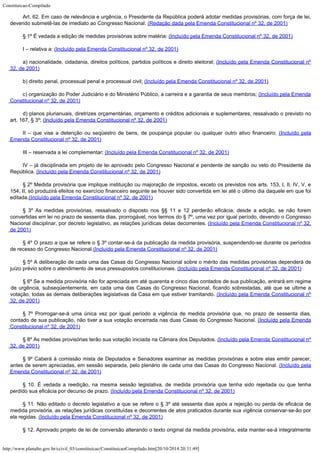 Constituicao-Compilado
http://www.planalto.gov.br/ccivil_03/constituicao/ConstituicaoCompilado.htm[20/10/2014 20:31:49]
Art. 62. Em caso de relevância e urgência, o Presidente da
República poderá adotar medidas provisórias, com força de lei,
devendo submetê-las de
imediato ao Congresso Nacional. (Redação dada pela
Emenda Constitucional nº 32, de 2001)
§ 1º É vedada a edição de medidas provisórias sobre matéria: (Incluído pela Emenda Constitucional nº 32, de 2001)
I – relativa a: (Incluído pela Emenda Constitucional nº 32, de 2001)
a) nacionalidade, cidadania, direitos políticos, partidos
políticos e direito eleitoral; (Incluído pela Emenda Constitucional nº
32, de 2001)
b) direito penal, processual penal e processual civil; (Incluído pela Emenda Constitucional nº 32, de 2001)
c) organização do Poder Judiciário e do Ministério Público, a
carreira e a garantia de seus membros; (Incluído pela Emenda
Constitucional nº 32, de 2001)
d) planos plurianuais, diretrizes orçamentárias, orçamento e
créditos adicionais e suplementares, ressalvado o previsto no
art. 167, § 3º;
(Incluído pela Emenda Constitucional nº 32, de 2001)
II – que vise a detenção ou seqüestro de bens, de poupança
popular ou qualquer outro ativo financeiro; (Incluído pela
Emenda Constitucional nº 32, de 2001)
III – reservada a lei complementar; (Incluído pela Emenda Constitucional nº 32, de 2001)
IV – já disciplinada em projeto de lei aprovado pelo Congresso
Nacional e pendente de sanção ou veto do Presidente da
República. (Incluído pela Emenda Constitucional nº 32, de 2001)
§ 2º Medida provisória que implique instituição ou majoração de
impostos, exceto os previstos nos arts. 153, I, II, IV, V, e
154, II, só produzirá
efeitos no exercício financeiro seguinte se houver sido convertida em lei até o último
dia daquele em que foi
editada.(Incluído pela Emenda Constitucional nº 32, de 2001)
§ 3º As medidas provisórias, ressalvado o disposto nos §§ 11 e
12 perderão eficácia, desde a edição, se não forem
convertidas em lei no prazo de
sessenta dias, prorrogável, nos termos do § 7º, uma vez por igual período, devendo o
Congresso
Nacional disciplinar, por decreto legislativo, as relações jurídicas delas
decorrentes. (Incluído pela Emenda Constitucional nº 32,
de 2001)
§ 4º O prazo a que se refere o § 3º contar-se-á da publicação
da medida provisória, suspendendo-se durante os períodos
de recesso do Congresso
Nacional.(Incluído pela Emenda Constitucional nº 32, de 2001)
§ 5º A deliberação de cada uma das Casas do Congresso Nacional
sobre o mérito das medidas provisórias dependerá de
juízo prévio sobre o atendimento
de seus pressupostos constitucionais. (Incluído pela Emenda Constitucional nº 32, de 2001)
§ 6º Se a medida provisória não for apreciada em até quarenta e
cinco dias contados de sua publicação, entrará em regime
de urgência,
subseqüentemente, em cada uma das Casas do Congresso Nacional, ficando sobrestadas, até
que se ultime a
votação, todas as demais deliberações legislativas da Casa em que
estiver tramitando. (Incluído pela Emenda Constitucional nº
32, de 2001)
§ 7º Prorrogar-se-á uma única vez por igual período a vigência
de medida provisória que, no prazo de sessenta dias,
contado de sua publicação, não
tiver a sua votação encerrada nas duas Casas do Congresso Nacional. (Incluído pela Emenda
Constitucional nº 32, de 2001)
§ 8º As medidas provisórias terão sua votação iniciada na
Câmara dos Deputados. (Incluído pela Emenda Constitucional nº
32, de 2001)
§ 9º Caberá à comissão mista de Deputados e Senadores examinar as
medidas provisórias e sobre elas emitir parecer,
antes de serem apreciadas, em sessão
separada, pelo plenário de cada uma das Casas do Congresso Nacional. (Incluído pela
Emenda Constitucional nº 32, de 2001)
§ 10. É vedada a reedição, na mesma sessão legislativa, de
medida provisória que tenha sido rejeitada ou que tenha
perdido sua eficácia por decurso
de prazo. (Incluído pela Emenda Constitucional nº 32, de 2001)
§ 11. Não editado o decreto legislativo a que se refere o § 3º
até sessenta dias após a rejeição ou perda de eficácia de
medida provisória, as
relações jurídicas constituídas e decorrentes de atos praticados durante sua vigência
conservar-se-ão por
ela regidas. (Incluído pela Emenda Constitucional nº 32, de 2001)
§ 12. Aprovado projeto de lei de conversão alterando o texto
original da medida provisória, esta manter-se-á integralmente
 