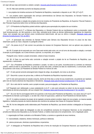 Constituicao-Compilado
http://www.planalto.gov.br/ccivil_03/constituicao/ConstituicaoCompilado.htm[20/10/2014 20:31:49]
em vigor até que seja
sancionado ou vetado o projeto. (Incluído pela Emenda Constitucional nº 32, de 2001)
Art. 63. Não será admitido aumento da despesa prevista:
I - nos projetos de iniciativa exclusiva do Presidente da República,
ressalvado o disposto no art. 166, § 3º e § 4º;
II - nos projetos sobre organização dos serviços administrativos da
Câmara dos Deputados, do Senado Federal, dos
Tribunais Federais e do Ministério
Público.
Art. 64. A discussão e votação dos projetos de lei de iniciativa do Presidente da República, do Supremo Tribunal Federal e
dos Tribunais Superiores terão início na Câmara dos Deputados.
§ 1º - O Presidente da República poderá solicitar urgência para
apreciação de projetos de sua iniciativa.
§ 2º Se, no caso do § 1º, a Câmara dos Deputados e o Senado
Federal não se manifestarem sobre a proposição, cada
qual sucessivamente, em até
quarenta e cinco dias, sobrestar-se-ão todas as demais deliberações legislativas da
respectiva
Casa, com exceção das que tenham prazo constitucional determinado, até que
se ultime a votação. (Redação dada pela

Emenda Constitucional nº 32, de 2001)
§ 3º - A apreciação das emendas do Senado Federal pela Câmara dos
Deputados far-se-á no prazo de dez dias,
observado quanto ao mais o disposto no
parágrafo anterior.
§ 4º - Os prazos do § 2º não correm nos períodos de recesso do
Congresso Nacional, nem se aplicam aos projetos de
código.
Art. 65.
O projeto de lei aprovado por uma Casa será revisto pela outra, em
um só turno de discussão e votação, e enviado
à sanção ou promulgação, se a
Casa
revisora o aprovar, ou arquivado, se o rejeitar.
Parágrafo único. Sendo o projeto emendado, voltará à Casa iniciadora.
Art. 66. A Casa na qual tenha sido concluída a votação enviará o projeto de lei ao Presidente da República, que,
aquiescendo, o sancionará.
§ 1º - Se o Presidente da República considerar o projeto, no todo ou em
parte, inconstitucional ou contrário ao interesse
público, vetá-lo-á total ou
parcialmente, no prazo de quinze dias úteis, contados da data do recebimento, e
comunicará, dentro
de quarenta e oito horas, ao Presidente do Senado Federal os motivos
do veto.
§ 2º - O veto parcial somente abrangerá texto integral de artigo, de
parágrafo, de inciso ou de alínea.
§ 3º - Decorrido o prazo de quinze dias, o silêncio do Presidente da
República importará sanção.
§ 4º O veto será apreciado em sessão conjunta, dentro de trinta dias a contar de seu recebimento, só podendo ser rejeitado
pelo voto da maioria absoluta dos Deputados e Senadores. (Redação dada pela Emenda Constitucional nº 76, de 2013)
§ 5º - Se o veto não for mantido, será o projeto enviado, para
promulgação, ao Presidente da República.
§ 6º Esgotado sem deliberação o prazo estabelecido no § 4º, o
veto será colocado na ordem do dia da sessão imediata,
sobrestadas as demais
proposições, até sua votação final. (Redação
dada pela Emenda Constitucional nº 32, de 2001)
§ 7º - Se a lei não for promulgada dentro de quarenta e oito horas pelo
Presidente da República, nos casos dos § 3º e § 5º,
o Presidente do Senado a
promulgará, e, se este não o fizer em igual prazo, caberá ao Vice-Presidente do Senado
fazê-lo.
Art. 67. A matéria constante de projeto de lei rejeitado somente poderá
constituir objeto de novo projeto, na mesma sessão
legislativa, mediante proposta da
maioria absoluta dos membros de qualquer das Casas do Congresso Nacional.
Art. 68. As leis delegadas serão elaboradas pelo Presidente da República,
que deverá solicitar a delegação ao Congresso
Nacional.
§ 1º - Não serão objeto de delegação os atos de competência exclusiva
do Congresso Nacional, os de competência
privativa da Câmara dos Deputados ou do Senado
Federal, a matéria reservada à lei complementar, nem a legislação sobre:
I - organização do Poder Judiciário e do Ministério Público, a carreira
e a garantia de seus membros;
II - nacionalidade, cidadania, direitos individuais, políticos e eleitorais;
III - planos plurianuais, diretrizes orçamentárias e orçamentos.
§ 2º - A delegação ao Presidente da República terá a forma de
resolução do Congresso Nacional, que especificará seu
 