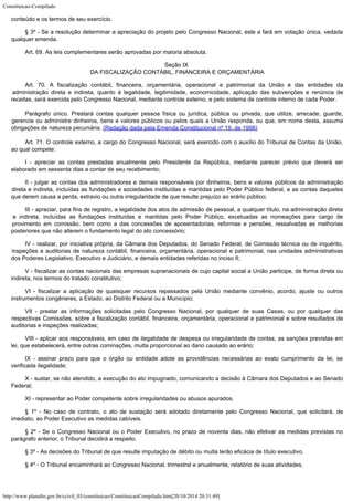 Constituicao-Compilado
http://www.planalto.gov.br/ccivil_03/constituicao/ConstituicaoCompilado.htm[20/10/2014 20:31:49]
conteúdo e os termos de seu
exercício.
§ 3º - Se a resolução determinar a apreciação do projeto pelo Congresso
Nacional, este a fará em votação única, vedada
qualquer emenda.
Art. 69. As leis complementares serão aprovadas por maioria absoluta.
Seção IX

DA FISCALIZAÇÃO CONTÁBIL, FINANCEIRA E ORÇAMENTÁRIA
Art. 70. A fiscalização contábil, financeira, orçamentária, operacional
e patrimonial da União e das entidades da
administração direta e indireta, quanto à
legalidade, legitimidade, economicidade, aplicação das subvenções e renúncia de

receitas, será exercida pelo Congresso Nacional, mediante controle externo, e pelo
sistema de controle interno de cada Poder.
Parágrafo único.
Prestará contas qualquer pessoa física ou jurídica, pública ou privada, que utilize,
arrecade, guarde,
gerencie ou administre dinheiros, bens e valores públicos ou pelos
quais a União responda, ou que, em nome desta, assuma
obrigações de natureza
pecuniária. (Redação dada pela Emenda
Constitucional nº 19, de 1998)
Art. 71. O controle externo, a cargo do Congresso Nacional, será exercido
com o auxílio do Tribunal de Contas da União,
ao qual compete:
I - apreciar as contas prestadas anualmente pelo Presidente da República,
mediante parecer prévio que deverá ser
elaborado em sessenta dias a contar de seu
recebimento;
II - julgar as contas dos administradores e demais responsáveis por
dinheiros, bens e valores públicos da administração
direta e indireta, incluídas as
fundações e sociedades instituídas e mantidas pelo Poder Público federal, e as contas
daqueles
que derem causa a perda, extravio ou outra irregularidade de que resulte
prejuízo ao erário público;
III - apreciar, para fins de registro, a legalidade dos atos de admissão de
pessoal, a qualquer título, na administração direta
e indireta, incluídas as
fundações instituídas e mantidas pelo Poder Público, excetuadas as nomeações para
cargo de
provimento em comissão, bem como a das concessões de aposentadorias, reformas e
pensões, ressalvadas as melhorias
posteriores que não alterem o fundamento legal do ato
concessório;
IV - realizar, por iniciativa própria, da Câmara dos Deputados, do Senado
Federal, de Comissão técnica ou de inquérito,
inspeções e auditorias de natureza
contábil, financeira, orçamentária, operacional e patrimonial, nas unidades
administrativas
dos Poderes Legislativo, Executivo e Judiciário, e demais entidades
referidas no inciso II;
V - fiscalizar as contas nacionais das empresas supranacionais de cujo
capital social a União participe, de forma direta ou
indireta, nos termos do tratado
constitutivo;
VI - fiscalizar a aplicação de quaisquer recursos repassados pela União
mediante convênio, acordo, ajuste ou outros
instrumentos congêneres, a Estado, ao
Distrito Federal ou a Município;
VII - prestar as informações solicitadas pelo Congresso Nacional, por
qualquer de suas Casas, ou por qualquer das
respectivas Comissões, sobre a fiscalização
contábil, financeira, orçamentária, operacional e patrimonial e sobre resultados de

auditorias e inspeções realizadas;
VIII - aplicar aos responsáveis, em caso de ilegalidade de despesa ou
irregularidade de contas, as sanções previstas em
lei, que estabelecerá, entre outras
cominações, multa proporcional ao dano causado ao erário;
IX - assinar prazo para que o órgão ou entidade adote as providências
necessárias ao exato cumprimento da lei, se
verificada ilegalidade;
X - sustar, se não atendido, a execução do ato impugnado, comunicando a
decisão à Câmara dos Deputados e ao Senado
Federal;
XI - representar ao Poder competente sobre irregularidades ou abusos
apurados.
§ 1º - No caso de contrato, o ato de sustação será adotado diretamente
pelo Congresso Nacional, que solicitará, de
imediato, ao Poder Executivo as medidas
cabíveis.
§ 2º - Se o Congresso Nacional ou o Poder Executivo, no prazo de noventa
dias, não efetivar as medidas previstas no
parágrafo anterior, o Tribunal decidirá a
respeito.
§ 3º - As decisões do Tribunal de que resulte imputação de débito ou
multa terão eficácia de título executivo.
§ 4º - O Tribunal encaminhará ao Congresso Nacional, trimestral e
anualmente, relatório de suas atividades.
 