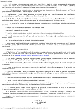 Constituicao-Compilado
http://www.planalto.gov.br/ccivil_03/constituicao/ConstituicaoCompilado.htm[20/10/2014 20:31:49]
Art. 72. A Comissão mista permanente a que se refere o art. 166, §1º,
diante de indícios de despesas não autorizadas,
ainda que sob a forma de investimentos
não programados ou de subsídios não aprovados, poderá solicitar à autoridade

governamental responsável que, no prazo de cinco dias, preste os esclarecimentos
necessários.
§ 1º - Não prestados os esclarecimentos, ou considerados estes
insuficientes, a Comissão solicitará ao Tribunal
pronunciamento conclusivo sobre a
matéria, no prazo de trinta dias.
§ 2º - Entendendo o Tribunal irregular a despesa, a Comissão, se julgar
que o gasto possa causar dano irreparável ou
grave lesão à economia pública, proporá
ao Congresso Nacional sua sustação.
Art. 73. O Tribunal de Contas da União, integrado por nove Ministros, tem
sede no Distrito Federal, quadro próprio de
pessoal e jurisdição em todo o território
nacional, exercendo, no que couber, as atribuições previstas no art. 96. .
§ 1º - Os Ministros do Tribunal de Contas da União serão nomeados dentre
brasileiros que satisfaçam os seguintes
requisitos:
I - mais de trinta e cinco e menos de sessenta e cinco anos de idade;
II - idoneidade moral e reputação ilibada;
III - notórios conhecimentos jurídicos, contábeis, econômicos e
financeiros ou de administração pública;
IV - mais de dez anos de exercício de função ou de efetiva atividade
profissional que exija os conhecimentos mencionados
no inciso anterior.
§ 2º - Os Ministros do Tribunal de Contas da União serão escolhidos:
I - um terço pelo Presidente da República, com aprovação do Senado
Federal, sendo dois alternadamente dentre auditores
e membros do Ministério Público
junto ao Tribunal, indicados em lista tríplice pelo Tribunal, segundo os critérios de
antigüidade e
merecimento;
II - dois terços pelo Congresso Nacional.
§ 3° Os Ministros do Tribunal de Contas da União terão as mesmas
garantias, prerrogativas, impedimentos, vencimentos e
vantagens dos Ministros do Superior
Tribunal de Justiça, aplicando-se-lhes, quanto à aposentadoria e pensão, as normas

constantes do art. 40. (Redação dada pela
Emenda Constitucional nº 20, de 1998)
§ 4º - O auditor, quando em substituição a Ministro, terá as mesmas
garantias e impedimentos do titular e, quando no
exercício das demais atribuições da
judicatura, as de juiz de Tribunal Regional Federal.
Art. 74. Os Poderes Legislativo, Executivo e Judiciário manterão, de forma
integrada, sistema de controle interno com a
finalidade de:
I - avaliar o cumprimento das metas previstas no plano plurianual, a
execução dos programas de governo e dos
orçamentos da União;
II - comprovar a legalidade e avaliar os resultados,
quanto à eficácia e eficiência, da gestão orçamentária, financeira e
patrimonial nos
órgãos e entidades da administração federal, bem como da aplicação de recursos
públicos por entidades de
direito privado;
III - exercer o controle das operações de crédito, avais e garantias, bem
como dos direitos e haveres da União;
IV - apoiar o controle externo no exercício de sua missão institucional.
§ 1º - Os responsáveis pelo controle interno, ao tomarem conhecimento de
qualquer irregularidade ou ilegalidade, dela
darão ciência ao Tribunal de Contas da
União, sob pena de responsabilidade solidária.
§ 2º - Qualquer cidadão, partido político, associação ou sindicato é
parte legítima para, na forma da lei, denunciar
irregularidades ou ilegalidades perante o
Tribunal de Contas da União.
Art. 75. As normas estabelecidas nesta seção aplicam-se, no que couber, à
organização, composição e fiscalização dos
Tribunais de Contas dos Estados e do
Distrito Federal, bem como dos Tribunais e Conselhos de Contas dos Municípios.
Parágrafo único. As Constituições estaduais disporão sobre os Tribunais
de Contas respectivos, que serão integrados por
sete Conselheiros.
CAPÍTULO II

DO PODER EXECUTIVO

Seção I
 