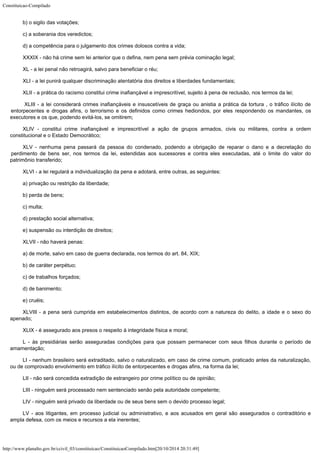 Constituicao-Compilado
http://www.planalto.gov.br/ccivil_03/constituicao/ConstituicaoCompilado.htm[20/10/2014 20:31:49]
b) o sigilo das votações;
c) a soberania dos veredictos;
d) a competência para o julgamento dos crimes dolosos contra a vida;
XXXIX - não há crime sem lei anterior que o defina, nem pena sem prévia
cominação legal;
XL - a lei penal não retroagirá, salvo para beneficiar o réu;
XLI - a lei punirá qualquer discriminação atentatória dos direitos e
liberdades fundamentais;
XLII - a prática do racismo constitui crime inafiançável e
imprescritível, sujeito à pena de reclusão, nos termos da lei;
 XLIII - a lei considerará crimes inafiançáveis e insuscetíveis de graça
ou anistia a prática da tortura , o tráfico ilícito de
entorpecentes e drogas afins, o
terrorismo e os definidos como crimes hediondos, por eles respondendo os mandantes, os

executores e os que, podendo evitá-los, se omitirem;
XLIV - constitui crime inafiançável e imprescritível a ação de grupos
armados, civis ou militares, contra a ordem
constitucional e o Estado Democrático;
XLV - nenhuma pena passará da pessoa do condenado, podendo a obrigação de
reparar o dano e a decretação do
perdimento de bens ser, nos termos da lei, estendidas
aos sucessores e contra eles executadas, até o limite do valor do
patrimônio
transferido;
XLVI - a lei regulará a individualização da pena e adotará, entre outras,
as seguintes:
a) privação ou restrição da liberdade;
b) perda de bens;
c) multa;
d) prestação social alternativa;
e) suspensão ou interdição de direitos;
XLVII - não haverá penas:
a) de morte, salvo em caso de guerra declarada, nos termos do art. 84, XIX;
b) de caráter perpétuo;
c) de trabalhos forçados;
d) de banimento;
e) cruéis;
XLVIII - a pena será cumprida em estabelecimentos distintos, de acordo com a
natureza do delito, a idade e o sexo do
apenado;
XLIX - é assegurado aos presos o respeito à integridade física e moral;
L - às presidiárias serão asseguradas condições para que possam
permanecer com seus filhos durante o período de
amamentação;
LI - nenhum brasileiro será extraditado, salvo o naturalizado, em caso de
crime comum, praticado antes da naturalização,
ou de comprovado envolvimento em tráfico
ilícito de entorpecentes e drogas afins, na forma da lei;
LII - não será concedida extradição de estrangeiro por crime político ou
de opinião;
LIII - ninguém será processado nem sentenciado senão pela autoridade
competente;
LIV - ninguém será privado da liberdade ou de seus bens sem o devido
processo legal;
LV - aos litigantes, em processo judicial ou administrativo, e aos acusados
em geral são assegurados o contraditório e
ampla defesa, com os meios e recursos a ela
inerentes;
 