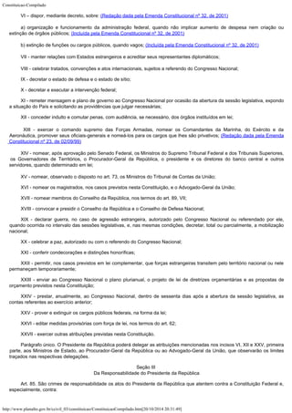 Constituicao-Compilado
http://www.planalto.gov.br/ccivil_03/constituicao/ConstituicaoCompilado.htm[20/10/2014 20:31:49]
VI –
dispor, mediante decreto, sobre: (Redação dada pela
Emenda Constitucional nº 32, de 2001)
a)
 organização e funcionamento da administração federal, quando
não implicar aumento de despesa nem criação ou

extinção de órgãos públicos; (Incluída pela Emenda Constitucional nº 32, de
2001)
b)
extinção de funções ou cargos públicos, quando vagos; (Incluída pela Emenda Constitucional nº 32, de
2001)
VII - manter relações com Estados estrangeiros e acreditar
seus representantes diplomáticos;
VIII - celebrar tratados, convenções e atos internacionais, sujeitos a
referendo do Congresso Nacional;
IX - decretar o estado de defesa e o estado de sítio;
X - decretar e executar a intervenção federal;
XI - remeter mensagem e plano de governo ao Congresso Nacional por ocasião
da abertura da sessão legislativa, expondo
a situação do País e solicitando as
providências que julgar necessárias;
XII - conceder indulto e comutar penas, com audiência, se necessário, dos
órgãos instituídos em lei;

 XIII - exercer o comando supremo das Forças Armadas, nomear os
Comandantes da Marinha, do Exército e da
Aeronáutica, promover seus oficiais-generais e
nomeá-los para os cargos que lhes são privativos; (Redação dada pela Emenda
Constitucional nº 23,
de 02/09/99)
XIV - nomear, após aprovação pelo Senado Federal, os Ministros do Supremo
Tribunal Federal e dos Tribunais Superiores,
os Governadores de Territórios, o
Procurador-Geral da República, o presidente e os diretores do banco central e outros

servidores, quando determinado em lei;
XV - nomear, observado o disposto no art. 73, os Ministros do Tribunal de
Contas da União;
XVI - nomear os magistrados, nos casos previstos nesta Constituição, e o
Advogado-Geral da União;
XVII - nomear membros do Conselho da República, nos termos do art. 89, VII;
XVIII - convocar e presidir o Conselho da República e o Conselho de Defesa
Nacional;
XIX - declarar guerra, no caso de agressão estrangeira, autorizado pelo
Congresso Nacional ou referendado por ele,
quando ocorrida no intervalo das sessões
legislativas, e, nas mesmas condições, decretar, total ou parcialmente, a mobilização

nacional;
XX - celebrar a paz, autorizado ou com o referendo do Congresso Nacional;
XXI - conferir condecorações e distinções honoríficas;
XXII - permitir, nos casos previstos em lei complementar, que forças
estrangeiras transitem pelo território nacional ou nele
permaneçam temporariamente;
XXIII - enviar ao Congresso Nacional o plano plurianual, o projeto de lei de
diretrizes orçamentárias e as propostas de
orçamento previstos nesta Constituição;
XXIV - prestar, anualmente, ao Congresso Nacional, dentro de sessenta dias
após a abertura da sessão legislativa, as
contas referentes ao exercício anterior;
XXV - prover e extinguir os cargos públicos federais, na forma da lei;
XXVI - editar medidas provisórias com força de lei, nos termos do art. 62;
XXVII - exercer outras atribuições previstas nesta Constituição.
Parágrafo único. O Presidente da República poderá delegar as
atribuições mencionadas nos incisos VI, XII e XXV, primeira
parte, aos Ministros de
Estado, ao Procurador-Geral da República ou ao Advogado-Geral da União, que observarão
os limites
traçados nas respectivas delegações.
Seção III

Da Responsabilidade do Presidente da República
Art. 85. São crimes de responsabilidade os atos do Presidente da República
que atentem contra a Constituição Federal e,
especialmente, contra:
 
