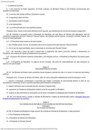Constituicao-Compilado
http://www.planalto.gov.br/ccivil_03/constituicao/ConstituicaoCompilado.htm[20/10/2014 20:31:49]
I - a existência da União;
II - o livre exercício do Poder Legislativo, do Poder Judiciário, do
Ministério Público e dos Poderes constitucionais das
unidades da Federação;
III - o exercício dos direitos políticos, individuais e sociais;
IV - a segurança interna do País;
V - a probidade na administração;
VI - a lei orçamentária;
VII - o cumprimento das leis e das decisões judiciais.
Parágrafo único. Esses crimes serão definidos em lei especial, que
estabelecerá as normas de processo e julgamento.
Art. 86. Admitida a acusação contra o Presidente da República, por dois
terços da Câmara dos Deputados, será ele
submetido a julgamento perante o Supremo
Tribunal Federal, nas infrações penais comuns, ou perante o Senado Federal, nos
crimes
de responsabilidade.
§ 1º - O Presidente ficará suspenso de suas funções:

I - nas infrações penais comuns, se recebida a denúncia ou
queixa-crime pelo Supremo Tribunal Federal;
II - nos crimes de responsabilidade, após a instauração do processo pelo
Senado Federal.
§ 2º - Se, decorrido o prazo de cento e oitenta dias, o julgamento não
estiver concluído, cessará o afastamento do
Presidente, sem prejuízo do regular
prosseguimento do processo.
§ 3º - Enquanto não sobrevier sentença condenatória, nas infrações
comuns, o Presidente da República não estará sujeito
a prisão.
§ 4º - O Presidente da República, na vigência de seu mandato, não pode
ser responsabilizado por atos estranhos ao
exercício de suas funções.
Seção IV

DOS MINISTROS DE ESTADO
Art. 87. Os Ministros de Estado serão escolhidos dentre brasileiros maiores
de vinte e um anos e no exercício dos direitos
políticos.
Parágrafo único. Compete ao Ministro de Estado, além de outras atribuições estabelecidas nesta Constituição e na lei:
I - exercer a orientação, coordenação e supervisão dos órgãos e
entidades da administração federal na área de sua
competência e referendar os atos e
decretos assinados pelo Presidente da República;
II - expedir instruções para a execução das leis, decretos e
regulamentos;
III - apresentar ao Presidente da República relatório anual de sua gestão
no Ministério;
IV - praticar os atos pertinentes às atribuições que lhe forem outorgadas
ou delegadas pelo Presidente da República.

Art. 88. A lei disporá sobre a criação e extinção de
Ministérios e órgãos da administração pública. (Redação
dada pela
Emenda Constitucional nº 32, de 2001)
Seção V

DO CONSELHO DA REPÚBLICA E DO CONSELHO DE DEFESA NACIONAL

Subseção I

Do Conselho da República
Art. 89. O Conselho da República é órgão superior de consulta do
Presidente da República, e dele participam:
I - o Vice-Presidente da República;
II - o Presidente da Câmara dos Deputados;
III - o Presidente do Senado Federal;
 