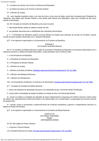 Constituicao-Compilado
http://www.planalto.gov.br/ccivil_03/constituicao/ConstituicaoCompilado.htm[20/10/2014 20:31:49]
IV - os líderes da maioria e da minoria na Câmara dos Deputados;
V - os líderes da maioria e da minoria no Senado Federal;
VI - o Ministro da Justiça;
VII - seis cidadãos brasileiros natos, com mais de trinta e cinco anos de
idade, sendo dois nomeados pelo Presidente da
República, dois eleitos pelo Senado Federal
e dois eleitos pela Câmara dos Deputados, todos com mandato de três anos,
vedada a
recondução.
Art. 90. Compete ao Conselho da República pronunciar-se sobre:
I - intervenção federal, estado de defesa e estado de sítio;
II - as questões relevantes para a estabilidade das instituições
democráticas.
§ 1º - O Presidente da República poderá convocar Ministro de Estado para
participar da reunião do Conselho, quando
constar da pauta questão relacionada com o
respectivo Ministério.
§ 2º - A lei regulará a organização e o funcionamento do Conselho da
República.
Subseção II

Do Conselho de Defesa Nacional
Art. 91. O Conselho de Defesa Nacional é órgão de consulta do Presidente
da República nos assuntos relacionados com a
soberania nacional e a defesa do Estado
democrático, e dele participam como membros natos:
I - o Vice-Presidente da República;
II - o Presidente da Câmara dos Deputados;
III - o Presidente do Senado Federal;
IV - o Ministro da Justiça;
V - o Ministro de Estado da Defesa; (Redação dada pela Emenda Constitucional nº 23, de
1999)
VI - o Ministro das Relações Exteriores;
VII - o Ministro do Planejamento.
VIII - os Comandantes da
Marinha, do Exército e da Aeronáutica.
(Incluído
pela Emenda Constitucional nº 23, de 1999)
§ 1º - Compete ao Conselho de Defesa Nacional:
I - opinar nas hipóteses de declaração de guerra e de celebração da paz,
nos termos desta Constituição;
II - opinar sobre a decretação do estado de defesa, do estado de sítio e
da intervenção federal;
III - propor os critérios e condições de utilização de áreas
indispensáveis à segurança do território nacional e opinar sobre
seu efetivo uso,
especialmente na faixa de fronteira e nas relacionadas com a preservação e a
exploração dos recursos naturais
de qualquer tipo;
IV - estudar, propor e acompanhar o desenvolvimento de iniciativas
necessárias a garantir a independência nacional e a
defesa do Estado democrático.
§ 2º - A lei regulará a organização e o funcionamento do Conselho de
Defesa Nacional.
CAPÍTULO III

DO PODER JUDICIÁRIO

Seção I

DISPOSIÇÕES GERAIS
Art. 92. São órgãos do Poder Judiciário:
I - o Supremo Tribunal Federal;
I-A o Conselho Nacional de Justiça; (Incluído pela Emenda Constitucional nº 45, de 2004)
 