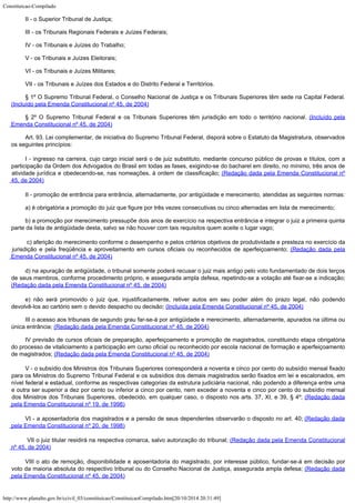 Constituicao-Compilado
http://www.planalto.gov.br/ccivil_03/constituicao/ConstituicaoCompilado.htm[20/10/2014 20:31:49]
II - o Superior Tribunal de Justiça;
III - os Tribunais Regionais Federais e Juízes Federais;
IV - os Tribunais e Juízes do Trabalho;
V - os Tribunais e Juízes Eleitorais;
VI - os Tribunais e Juízes Militares;
VII - os Tribunais e Juízes dos Estados e do Distrito Federal e
Territórios.
§ 1º O Supremo Tribunal Federal, o Conselho Nacional de Justiça e os Tribunais
Superiores têm sede na Capital Federal.
(Incluído
pela Emenda Constitucional nº 45, de 2004)
§
2º O Supremo Tribunal Federal e os Tribunais Superiores têm jurisdição em todo o
território nacional. (Incluído pela
Emenda
Constitucional nº 45, de 2004)
Art. 93. Lei complementar, de iniciativa do Supremo Tribunal Federal,
disporá sobre o Estatuto da Magistratura, observados
os seguintes princípios:
I - ingresso na carreira, cujo cargo inicial será o de juiz
substituto, mediante concurso público de provas e títulos, com a
participação da Ordem
dos Advogados do Brasil em todas as fases, exigindo-se do bacharel em direito, no mínimo,
três anos de
atividade jurídica e obedecendo-se, nas nomeações, à ordem de
classificação; (Redação dada pela Emenda
Constitucional nº
45, de 2004)
II - promoção de entrância para entrância, alternadamente, por
antigüidade e merecimento, atendidas as seguintes normas:
a) é obrigatória a promoção do juiz que figure por três vezes
consecutivas ou cinco alternadas em lista de merecimento;
b) a promoção por merecimento pressupõe dois anos de exercício na
respectiva entrância e integrar o juiz a primeira quinta
parte da lista de antigüidade
desta, salvo se não houver com tais requisitos quem aceite o lugar vago;

c) aferição do merecimento
conforme o desempenho e pelos critérios objetivos de produtividade e presteza no
exercício da
jurisdição e pela freqüência e aproveitamento em cursos oficiais ou
reconhecidos de aperfeiçoamento; (Redação dada
pela
Emenda Constitucional nº 45, de 2004)
d) na apuração de antigüidade,
o tribunal somente poderá recusar o juiz mais antigo pelo voto fundamentado de dois
terços
de seus membros, conforme procedimento próprio, e assegurada ampla defesa,
repetindo-se a votação até fixar-se a indicação;

(Redação dada
pela Emenda Constitucional nº 45, de 2004)
e) não será
promovido o juiz que, injustificadamente, retiver autos em seu poder além do prazo legal,
não podendo
devolvê-los ao cartório sem o devido despacho ou decisão; (Incluída pela Emenda Constitucional nº 45, de 2004)
III o acesso aos tribunais de segundo
grau far-se-á por antigüidade e merecimento, alternadamente, apurados na última ou

única entrância; (Redação dada pela Emenda
Constitucional nº 45, de 2004)
IV previsão de cursos oficiais de preparação, aperfeiçoamento e promoção de
magistrados, constituindo etapa obrigatória
do processo de vitaliciamento a
participação em curso oficial ou reconhecido por escola nacional de formação e
aperfeiçoamento
de magistrados; (Redação dada
pela Emenda Constitucional nº 45, de 2004)
V - o subsídio dos Ministros dos Tribunais Superiores
corresponderá a noventa e cinco por cento do subsídio mensal fixado
para os Ministros do
Supremo Tribunal Federal e os subsídios dos demais magistrados serão fixados em lei e
escalonados, em
nível federal e estadual, conforme as respectivas categorias da estrutura
judiciária nacional, não podendo a diferença entre uma
e outra ser superior a dez por
cento ou inferior a cinco por cento, nem exceder a noventa e cinco por cento do subsídio
mensal
dos Ministros dos Tribunais Superiores, obedecido, em qualquer caso, o disposto nos
arts. 37, XI, e 39, § 4º; (Redação dada
pela
Emenda Constitucional nº 19, de 1998)
VI - a aposentadoria dos
magistrados e a pensão de seus dependentes observarão o disposto no art. 40; (Redação dada
pela Emenda Constitucional nº 20, de 1998)
VII o juiz titular residirá na
respectiva comarca, salvo autorização do tribunal; (Redação
dada pela Emenda Constitucional
nº 45, de 2004)
VIII o ato de remoção, disponibilidade e aposentadoria do magistrado, por interesse
público, fundar-se-á em decisão por
voto da maioria absoluta do respectivo tribunal ou
do Conselho Nacional de Justiça, assegurada ampla defesa; (Redação
dada
pela Emenda Constitucional nº 45, de 2004)
 