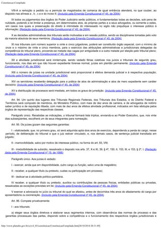Constituicao-Compilado
http://www.planalto.gov.br/ccivil_03/constituicao/ConstituicaoCompilado.htm[20/10/2014 20:31:49]
VIII-A a remoção a pedido ou a permuta de magistrados de comarca de igual entrância
atenderá, no que couber, ao
disposto nas alíneas a , b , c e e do inciso II;
(Incluído pela Emenda Constitucional nº 45, de 2004)
IX todos os julgamentos dos órgãos do Poder Judiciário serão públicos, e
fundamentadas todas as decisões, sob pena de
nulidade, podendo a lei limitar a presença,
em determinados atos, às próprias partes e a seus advogados, ou somente a estes,
em
casos nos quais a preservação do direito à intimidade do interessado no sigilo não
prejudique o interesse público à
informação; (Redação
dada pela Emenda Constitucional nº 45, de 2004)
X as decisões administrativas dos tribunais serão motivadas e em sessão
pública, sendo as disciplinares tomadas pelo voto
da maioria absoluta de seus membros; (Redação
dada pela Emenda Constitucional nº 45, de 2004)
XI nos tribunais com número superior a vinte e cinco julgadores, poderá ser constituído
órgão especial, com o mínimo de
onze e o máximo de vinte e cinco membros, para o
exercício das atribuições administrativas e jurisdicionais delegadas da
competência do
tribunal pleno, provendo-se metade das vagas por antigüidade e a outra metade por
eleição pelo tribunal pleno;
(Redação
dada pela Emenda Constitucional nº 45, de 2004)
XII a atividade jurisdicional será ininterrupta, sendo vedado férias coletivas
nos juízos e tribunais de segundo grau,
funcionando, nos dias em que não houver
expediente forense normal, juízes em plantão permanente; (Incluído pela Emenda
Constitucional nº 45, de 2004)
XIII o número de juízes na unidade jurisdicional será proporcional à
efetiva demanda judicial e à respectiva população;

(Incluído pela Emenda Constitucional nº 45, de 2004)
XIV os servidores receberão delegação para a prática de atos de administração e atos
de mero expediente sem caráter
decisório; (Incluído pela Emenda Constitucional nº 45, de 2004)
XV a distribuição de processos será imediata, em todos os graus de jurisdição. (Incluído pela Emenda Constitucional nº 45,
de 2004)
Art. 94. Um quinto dos lugares dos Tribunais Regionais Federais, dos
Tribunais dos Estados, e do Distrito Federal e
Territórios será composto de membros, do
Ministério Público, com mais de dez anos de carreira, e de advogados de notório
saber
jurídico e de reputação ilibada, com mais de dez anos de efetiva atividade
profissional, indicados em lista sêxtupla pelos
órgãos de representação das
respectivas classes.
Parágrafo único. Recebidas as indicações, o tribunal formará lista
tríplice, enviando-a ao Poder Executivo, que, nos vinte
dias subseqüentes, escolherá um
de seus integrantes para nomeação.
Art. 95. Os juízes gozam das seguintes garantias:
I - vitaliciedade, que, no primeiro grau, só será adquirida após dois anos
de exercício, dependendo a perda do cargo, nesse
período, de deliberação do tribunal a
que o juiz estiver vinculado, e, nos demais casos, de sentença judicial transitada em

julgado;
II - inamovibilidade, salvo por motivo de interesse público, na forma do
art. 93, VIII;
III - irredutibilidade de subsídio, ressalvado o disposto nos arts.
37, X e XI, 39, § 4º, 150, II, 153, III, e 153, § 2º, I.
(Redação
dada pela Emenda Constitucional nº 19,
de 1998)
Parágrafo único. Aos juízes é vedado:
I - exercer, ainda que em disponibilidade, outro cargo ou função, salvo uma
de magistério;
II - receber, a qualquer título ou pretexto, custas ou participação em
processo;
III - dedicar-se à atividade político-partidária.
IV receber, a qualquer título ou pretexto, auxílios ou
contribuições de pessoas físicas, entidades públicas ou privadas,
ressalvadas as
exceções previstas em lei; (Incluído pela Emenda
Constitucional nº 45, de 2004)
V exercer a
advocacia no juízo ou tribunal do qual se afastou, antes de decorridos três anos do
afastamento do cargo por
aposentadoria ou exoneração. (Incluído pela Emenda
Constitucional nº 45, de 2004)
Art. 96. Compete privativamente:
I - aos tribunais:
a) eleger seus órgãos diretivos e elaborar seus regimentos internos, com
observância das normas de processo e das
garantias processuais das partes, dispondo sobre
a competência e o funcionamento dos respectivos órgãos jurisdicionais e
 