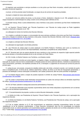 Constituicao-Compilado
http://www.planalto.gov.br/ccivil_03/constituicao/ConstituicaoCompilado.htm[20/10/2014 20:31:49]

administrativos;
b) organizar suas secretarias e serviços auxiliares e os dos juízos que
lhes forem vinculados, velando pelo exercício da
atividade correicional respectiva;
c) prover, na forma prevista nesta Constituição, os cargos de juiz de
carreira da respectiva jurisdição;
d) propor a criação de novas varas judiciárias;
e) prover, por concurso público de provas, ou de provas e títulos,
obedecido o disposto no art. 169, parágrafo único, os
cargos necessários à
administração da Justiça, exceto os de confiança assim definidos em lei;
f) conceder licença, férias e outros afastamentos a seus membros e aos
juízes e servidores que lhes forem imediatamente
vinculados;
II - ao Supremo Tribunal Federal, aos Tribunais Superiores e aos Tribunais de
Justiça propor ao Poder Legislativo
respectivo, observado o disposto no art. 169:
a) a alteração do número de membros dos tribunais inferiores;
b) a criação e a extinção de cargos e a remuneração dos seus
serviços auxiliares e dos juízos que lhes forem vinculados,
bem como a fixação do
subsídio de seus membros e dos juízes, inclusive dos tribunais inferiores, onde houver; (Redação dada
pela Emenda Constitucional nº 41,
19.12.2003)
c) a criação ou extinção dos tribunais inferiores;
d) a alteração da organização e da divisão judiciárias;
III - aos Tribunais de Justiça julgar os juízes estaduais e do Distrito
Federal e Territórios, bem como os membros do
Ministério Público, nos crimes comuns e
de responsabilidade, ressalvada a competência da Justiça Eleitoral.
Art. 97. Somente pelo voto da maioria absoluta de seus membros ou dos membros
do respectivo órgão especial poderão
os tribunais declarar a inconstitucionalidade de
lei ou ato normativo do Poder Público.
Art. 98. A União, no Distrito Federal e nos Territórios, e os Estados
criarão:
I - juizados especiais, providos por juízes togados, ou togados e leigos,
competentes para a conciliação, o julgamento e a
execução de causas cíveis de menor
complexidade e infrações penais de menor potencial ofensivo, mediante os procedimentos

oral e sumariíssimo, permitidos, nas hipóteses previstas em lei, a transação e o
julgamento de recursos por turmas de juízes de
primeiro grau;
II - justiça de paz, remunerada, composta de cidadãos eleitos pelo voto
direto, universal e secreto, com mandato de quatro
anos e competência para, na forma da
lei, celebrar casamentos, verificar, de ofício ou em face de impugnação apresentada, o

processo de habilitação e exercer atribuições conciliatórias, sem caráter
jurisdicional, além de outras previstas na legislação.
§ 1º Lei federal disporá sobre a criação de juizados especiais no
âmbito da Justiça Federal. (Renumerado
pela Emenda
Constitucional nº 45, de 2004)
§ 2º As custas e emolumentos serão destinados exclusivamente
ao custeio dos serviços afetos às atividades específicas
da Justiça. (Incluído pela Emenda Constitucional nº 45, de 2004)
Art. 99. Ao Poder Judiciário é assegurada autonomia administrativa e
financeira.
§ 1º - Os tribunais elaborarão suas propostas orçamentárias dentro dos
limites estipulados conjuntamente com os demais
Poderes na lei de diretrizes
orçamentárias.
§ 2º - O encaminhamento da proposta, ouvidos os outros tribunais
interessados, compete:
I - no âmbito da União, aos Presidentes do Supremo Tribunal Federal e dos
Tribunais Superiores, com a aprovação dos
respectivos tribunais;
II - no âmbito dos Estados e no do Distrito Federal e Territórios, aos
Presidentes dos Tribunais de Justiça, com a aprovação
dos respectivos tribunais.
§ 3º Se os órgãos referidos no § 2º não encaminharem as
respectivas propostas orçamentárias dentro do prazo
estabelecido na lei de diretrizes
orçamentárias, o Poder Executivo considerará, para fins de consolidação da proposta

orçamentária anual, os valores aprovados na lei orçamentária vigente, ajustados de
acordo com os limites estipulados na forma
do § 1º deste artigo. (Incluído pela Emenda Constitucional nº 45, de 2004)
 