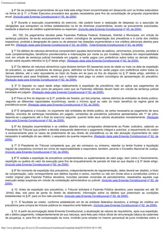 Constituicao-Compilado
http://www.planalto.gov.br/ccivil_03/constituicao/ConstituicaoCompilado.htm[20/10/2014 20:31:49]
§ 4º Se as propostas orçamentárias de que trata este artigo forem encaminhadas em
desacordo com os limites estipulados
na forma do § 1º, o Poder Executivo procederá aos
ajustes necessários para fins de consolidação da proposta orçamentária
anual. (Incluído pela Emenda Constitucional nº 45, de 2004)
§ 5º Durante a execução orçamentária do exercício, não poderá haver a
realização de despesas ou a assunção de
obrigações que extrapolem os limites
estabelecidos na lei de diretrizes orçamentárias, exceto se previamente autorizadas,

mediante a abertura de créditos suplementares ou especiais. (Incluído pela Emenda Constitucional nº 45, de 2004)

Art. 100. Os pagamentos devidos pelas Fazendas Públicas Federal, Estaduais, Distrital e Municipais, em virtude de
sentença judiciária, far-se-ão exclusivamente na ordem cronológica de apresentação dos precatórios e à conta dos créditos
respectivos, proibida a designação de casos ou de pessoas nas dotações orçamentárias e nos créditos adicionais abertos para
este fim.
(Redação dada pela Emenda Constitucional nº 62, de 2009).  (Vide Emenda Constitucional nº 62, de 2009)
§ 1º Os débitos de natureza alimentícia compreendem aqueles decorrentes de salários, vencimentos, proventos, pensões e
suas complementações, benefícios previdenciários e indenizações por morte ou por invalidez, fundadas em responsabilidade

 civil, em virtude de sentença judicial transitada em julgado, e serão pagos com preferência sobre todos os demais débitos,
exceto sobre aqueles referidos no § 2º deste artigo. (Redação dada pela Emenda Constitucional nº 62, de 2009).
§ 2º Os débitos de natureza alimentícia cujos titulares tenham 60 (sessenta) anos de idade ou mais na data de expedição
do precatório, ou sejam portadores de doença grave, definidos na forma da lei, serão pagos com preferência sobre todos os

 demais débitos, até o valor equivalente ao triplo do fixado em lei para os fins do disposto no § 3º deste artigo, admitido o
fracionamento para essa finalidade, sendo que o restante será pago na ordem cronológica de apresentação do precatório.

(Redação dada pela Emenda Constitucional nº 62, de 2009).
§ 3º O disposto no caput deste artigo relativamente à expedição de precatórios não se aplica aos pagamentos de
obrigações definidas em leis como de pequeno valor que as Fazendas referidas devam fazer em virtude de sentença judicial

transitada em julgado. (Redação dada pela Emenda Constitucional nº 62, de 2009).
§ 4º Para os fins do disposto no § 3º, poderão ser fixados, por leis próprias, valores distintos às entidades de direito público,
segundo as diferentes capacidades econômicas, sendo o mínimo igual ao valor do maior benefício do regime geral de
previdência social. (Redação dada pela Emenda Constitucional nº 62, de 2009).
§ 5º É obrigatória a inclusão, no orçamento das entidades de direito público, de verba necessária ao pagamento de seus
débitos, oriundos de sentenças transitadas em julgado, constantes de precatórios judiciários apresentados até 1º de julho,
fazendo-se o pagamento até o final do exercício seguinte, quando terão seus valores atualizados monetariamente. (Redação
dada pela Emenda Constitucional nº 62, de 2009).
§ 6º As dotações orçamentárias e os créditos abertos serão consignados diretamente ao Poder Judiciário, cabendo ao
Presidente do Tribunal que proferir a decisão exequenda determinar o pagamento integral e autorizar, a requerimento do credor
e exclusivamente para os casos de preterimento de seu direito de precedência ou de não alocação orçamentária do valor

necessário à satisfação do seu débito, o sequestro da quantia respectiva. (Redação dada pela Emenda Constitucional nº 62, de
2009).
§ 7º O Presidente do Tribunal competente que, por ato comissivo ou omissivo, retardar ou tentar frustrar a liquidação
regular de precatórios incorrerá em crime de responsabilidade e responderá, também, perante o Conselho Nacional de Justiça.
(Incluído pela Emenda Constitucional nº 62, de 2009).
§ 8º É vedada a expedição de precatórios complementares ou suplementares de valor pago, bem como o fracionamento,
repartição ou quebra do valor da execução para fins de enquadramento de parcela do total ao que dispõe o § 3º deste artigo.

(Incluído pela Emenda Constitucional nº 62, de 2009).
§ 9º No momento da expedição dos precatórios, independentemente de regulamentação, deles deverá ser abatido, a título
de compensação, valor correspondente aos débitos líquidos e certos, inscritos ou não em dívida ativa e constituídos contra o
credor original pela Fazenda Pública devedora, incluídas parcelas vincendas de parcelamentos, ressalvados aqueles cuja
execução esteja suspensa em virtude de contestação administrativa ou judicial.
(Incluído pela Emenda Constitucional nº 62, de
2009).
§ 10. Antes da expedição dos precatórios, o Tribunal solicitará à Fazenda Pública devedora, para resposta em até 30
(trinta) dias, sob pena de perda do direito de abatimento, informação sobre os débitos que preencham as condições

estabelecidas no § 9º, para os fins nele previstos.
(Incluído pela Emenda Constitucional nº 62, de 2009).
§ 11. É facultada ao credor, conforme estabelecido em lei da entidade federativa devedora, a entrega de créditos em
precatórios para compra de imóveis públicos do respectivo ente federado. (Incluído pela Emenda Constitucional nº 62, de 2009).
§ 12. A partir da promulgação desta Emenda Constitucional, a atualização de valores de requisitórios, após sua expedição,

até o efetivo pagamento, independentemente de sua natureza, será feita pelo índice oficial de remuneração básica da caderneta
de poupança, e, para fins de compensação da mora, incidirão juros simples no mesmo percentual de juros incidentes sobre a
 