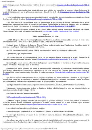 Constituicao-Compilado
http://www.planalto.gov.br/ccivil_03/constituicao/ConstituicaoCompilado.htm[20/10/2014 20:31:49]
caderneta de poupança, ficando excluída a incidência de juros compensatórios. (Incluído pela Emenda Constitucional nº 62, de
2009).
§ 13. O credor poderá ceder, total ou parcialmente, seus créditos em precatórios a terceiros, independentemente da
concordância do devedor, não se aplicando ao cessionário o disposto nos §§ 2º e 3º. (Incluído pela Emenda Constitucional nº 62,
de 2009).
§ 14. A cessão de precatórios somente produzirá efeitos após comunicação, por meio de petição protocolizada, ao tribunal
de origem e à entidade devedora.
(Incluído pela Emenda Constitucional nº 62, de 2009).
§ 15. Sem prejuízo do disposto neste artigo, lei complementar a esta Constituição Federal poderá estabelecer regime
especial para pagamento de crédito de precatórios de Estados, Distrito Federal e Municípios, dispondo sobre vinculações à
receita corrente líquida e forma e prazo de liquidação.
(Incluído pela Emenda Constitucional nº 62, de 2009).
§ 16. A seu critério exclusivo e na forma de lei, a União poderá assumir débitos, oriundos de precatórios, de Estados,
Distrito
Federal e Municípios, refinanciando-os diretamente.
(Incluído pela Emenda Constitucional nº 62, de 2009)
Seção II

DO SUPREMO TRIBUNAL FEDERAL
Art. 101. O Supremo Tribunal Federal compõe-se de onze Ministros, escolhidos
dentre cidadãos com mais de trinta e cinco
e menos de sessenta e cinco anos de idade, de
notável saber jurídico e reputação ilibada.
Parágrafo único. Os Ministros do Supremo Tribunal Federal serão nomeados
pelo Presidente da República, depois de
aprovada a escolha pela maioria absoluta do
Senado Federal.
Art. 102. Compete ao Supremo Tribunal Federal, precipuamente, a guarda da
Constituição, cabendo-lhe:
I - processar e julgar, originariamente:

 a) a ação direta de inconstitucionalidade de lei ou ato normativo
federal ou estadual e a ação declaratória de
constitucionalidade de lei ou ato
normativo federal; (Redação dada pela Emenda
Constitucional nº 3, de 1993)
b) nas infrações penais comuns, o Presidente da República, o
Vice-Presidente, os membros do Congresso Nacional, seus
próprios Ministros e
o Procurador-Geral da República;
c) nas infrações penais comuns e nos crimes de responsabilidade,
os Ministros de Estado e os Comandantes da Marinha,
do Exército e da Aeronáutica,
ressalvado o disposto no art. 52, I, os membros dos Tribunais Superiores, os do Tribunal
de
Contas da União e os chefes de missão diplomática de caráter permanente; (Redação dada pela Emenda Constitucional nº 23,

de 1999)
d) o "habeas-corpus", sendo paciente qualquer das pessoas referidas
nas alíneas anteriores; o mandado de segurança e o
"habeas-data" contra atos
do Presidente da República, das Mesas da Câmara dos Deputados e do Senado Federal, do
Tribunal
de Contas da União, do Procurador-Geral da República e do próprio Supremo
Tribunal Federal;
e) o litígio entre Estado estrangeiro ou organismo internacional e a União,
o Estado, o Distrito Federal ou o Território;
f) as causas e os conflitos entre a União e os Estados, a União e o
Distrito Federal, ou entre uns e outros, inclusive as
respectivas entidades da
administração indireta;
g) a extradição solicitada por Estado estrangeiro;
h) (Revogado pela Emenda
Constitucional nº 45, de 2004)
i) o habeas corpus, quando o coator for Tribunal
Superior ou quando o coator ou o paciente for autoridade ou funcionário
cujos atos
estejam sujeitos diretamente à jurisdição do Supremo Tribunal Federal, ou se trate de
crime sujeito à mesma
jurisdição em uma única instância; (Redação dada pela Emenda Constitucional nº 22, de 1999)
j) a revisão criminal e a ação rescisória de seus julgados;
l) a reclamação para a preservação de sua competência e garantia da
autoridade de suas decisões;
m) a execução de sentença nas causas de sua competência originária,
facultada a delegação de atribuições para a prática
de atos processuais;
n) a ação em que todos os membros da magistratura sejam direta ou
indiretamente interessados, e aquela em que mais da
metade dos membros do tribunal de
origem estejam impedidos ou sejam direta ou indiretamente interessados;
 