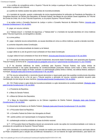 Constituicao-Compilado
http://www.planalto.gov.br/ccivil_03/constituicao/ConstituicaoCompilado.htm[20/10/2014 20:31:49]
o) os conflitos de competência entre o Superior Tribunal de Justiça e
quaisquer tribunais, entre Tribunais Superiores, ou
entre estes e qualquer outro tribunal;
p) o pedido de medida cautelar das ações diretas de inconstitucionalidade;
q) o mandado de injunção, quando a elaboração da norma regulamentadora
for atribuição do Presidente da República, do
Congresso Nacional, da Câmara dos
Deputados, do Senado Federal, das Mesas de uma dessas Casas Legislativas, do Tribunal
de
Contas da União, de um dos Tribunais Superiores, ou do próprio Supremo Tribunal Federal;
r) as ações contra o Conselho Nacional de Justiça e contra o
Conselho Nacional do Ministério Público; (Incluída
pela
Emenda Constitucional nº 45, de 2004)
II - julgar, em recurso ordinário:
a) o "habeas-corpus", o mandado de segurança, o
"habeas-data" e o mandado de injunção decididos em única instância
pelos
Tribunais Superiores, se denegatória a decisão;
b) o crime político;
III - julgar, mediante recurso extraordinário, as causas decididas em única
ou última instância, quando a decisão recorrida:
a) contrariar dispositivo desta Constituição;
b) declarar a inconstitucionalidade de tratado ou lei federal;
c) julgar válida lei ou ato de governo local contestado em face desta
Constituição.
d) julgar válida lei local contestada
em face de lei federal. (Incluída pela Emenda
Constitucional nº 45, de 2004)
§ 1.º A argüição de descumprimento de preceito
fundamental, decorrente desta Constituição, será apreciada pelo Supremo
Tribunal
Federal, na forma da lei. (Transformado do
parágrafo único em § 1º pela Emenda Constitucional nº 3, de 17/03/93)
§ 2º As decisões definitivas de mérito, proferidas pelo Supremo
Tribunal Federal, nas ações diretas de
inconstitucionalidade e nas ações
declaratórias de constitucionalidade produzirão eficácia contra todos e efeito
vinculante,
relativamente aos demais órgãos do Poder Judiciário e à administração
pública direta e indireta, nas esferas federal, estadual e
municipal.
(Redação dada pela Emenda Constitucional nº 45, de
2004)
§ 3º No recurso extraordinário o recorrente deverá demonstrar a
repercussão geral das questões constitucionais discutidas
no caso, nos termos da lei, a
fim de que o Tribunal examine a admissão do recurso, somente podendo recusá-lo pela

manifestação de dois terços de seus membros. (Incluída
pela Emenda Constitucional nº 45, de 2004)
Art. 103. Podem propor a ação
direta de inconstitucionalidade e a ação declaratória de constitucionalidade: (Redação dada
pela Emenda Constitucional nº 45, de
2004)
 I - o Presidente da República;
II - a Mesa do Senado Federal;
III - a Mesa da Câmara dos Deputados;
IV a Mesa de Assembléia
Legislativa ou da Câmara Legislativa do Distrito Federal; (Redação dada pela Emenda
Constitucional nº 45, de
2004)
V o Governador de Estado ou do Distrito Federal; (Redação
dada pela Emenda Constitucional nº 45, de 2004)
VI - o Procurador-Geral da República;
VII - o Conselho Federal da Ordem dos Advogados do Brasil;
VIII - partido político com representação no Congresso Nacional;
IX - confederação sindical ou entidade de classe de âmbito nacional.
§ 1º - O Procurador-Geral da República deverá ser previamente ouvido nas
ações de inconstitucionalidade e em todos os
processos de competência do Supremo
Tribunal Federal.
§ 2º - Declarada a inconstitucionalidade por omissão de medida para tornar
efetiva norma constitucional, será dada ciência
ao Poder competente para a adoção das
providências necessárias e, em se tratando de órgão administrativo, para fazê-lo em
 