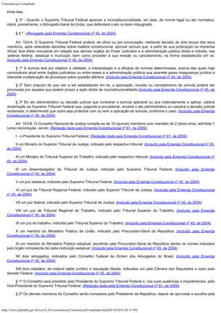 Constituicao-Compilado
http://www.planalto.gov.br/ccivil_03/constituicao/ConstituicaoCompilado.htm[20/10/2014 20:31:49]

trinta dias.
§ 3º - Quando o Supremo Tribunal Federal apreciar a inconstitucionalidade,
em tese, de norma legal ou ato normativo,
citará, previamente, o Advogado-Geral da
União, que defenderá o ato ou texto impugnado.
§ 4.º - (Revogado pela Emenda
Constitucional nº 45, de 2004)
Art. 103-A. O Supremo Tribunal Federal poderá, de ofício ou por
provocação, mediante decisão de dois terços dos seus
membros, após reiteradas
decisões sobre matéria constitucional, aprovar súmula que, a partir de sua publicação
na imprensa
oficial, terá efeito vinculante em relação aos demais órgãos do Poder
Judiciário e à administração pública direta e indireta, nas
esferas federal, estadual
e municipal, bem como proceder à sua revisão ou cancelamento, na forma estabelecida em
lei.
(Incluído pela Emenda Constitucional nº 45, de
2004)
§ 1º A súmula
terá por objetivo a validade, a interpretação e a eficácia de normas determinadas,
acerca das quais haja
controvérsia atual entre órgãos judiciários ou entre esses e a
administração pública que acarrete grave insegurança jurídica e
relevante
multiplicação de processos sobre questão idêntica. (Incluído pela Emenda Constitucional nº 45, de
2004)
§ 2º Sem prejuízo do que vier a ser estabelecido em lei, a aprovação, revisão ou cancelamento
de súmula poderá ser
provocada por aqueles que podem propor a ação direta de
inconstitucionalidade.(Incluído pela Emenda Constitucional nº 45, de

2004)
§ 3º Do ato administrativo ou decisão judicial que contrariar a súmula aplicável ou que indevidamente a aplicar, caberá
reclamação ao Supremo Tribunal Federal que, julgando-a procedente, anulará o ato administrativo ou cassará a decisão judicial

reclamada, e determinará que outra seja proferida com ou sem a aplicação da súmula, conforme o caso. (Incluído pela Emenda
Constitucional nº 45, de
2004)
Art. 103-B. O Conselho Nacional de Justiça compõe-se de 15 (quinze) membros com mandato de 2 (dois) anos, admitida 1
(uma) recondução, sendo: (Redação dada pela Emenda Constitucional nº 61, de 2009)
I - o Presidente do Supremo Tribunal Federal; (Redação dada pela Emenda Constitucional nº 61, de 2009)
II um Ministro
do Superior Tribunal de Justiça, indicado pelo respectivo tribunal; (Incluído pela Emenda Constitucional nº 45,
de
2004)
III um Ministro
do Tribunal Superior do Trabalho, indicado pelo respectivo tribunal; (Incluído pela Emenda Constitucional nº
45, de
2004)
IV um
desembargador de Tribunal de Justiça, indicado pelo Supremo Tribunal Federal; (Incluído pela Emenda
Constitucional nº 45, de
2004)
V um juiz
estadual, indicado pelo Supremo Tribunal Federal; (Incluído pela Emenda Constitucional nº 45, de
2004)
VI um juiz de
Tribunal Regional Federal, indicado pelo Superior Tribunal de Justiça; (Incluído pela Emenda Constitucional
nº 45, de
2004)
VII um juiz
federal, indicado pelo Superior Tribunal de Justiça; (Incluído pela Emenda Constitucional nº 45, de
2004)
VIII um juiz de
Tribunal Regional do Trabalho, indicado pelo Tribunal Superior do Trabalho; (Incluído pela Emenda
Constitucional nº 45, de
2004)
IX um juiz do
trabalho, indicado pelo Tribunal Superior do Trabalho;
(Incluído pela Emenda Constitucional nº 45, de
2004)
X um membro do
Ministério Público da União, indicado pelo Procurador-Geral da República; (Incluído pela Emenda
Constitucional nº 45, de
2004)
XI um membro do Ministério Público estadual, escolhido pelo Procurador-Geral da República dentre os nomes indicados
pelo órgão competente de cada instituição estadual;
(Incluído pela Emenda Constitucional nº 45, de
2004)
XII dois
advogados, indicados pelo Conselho Federal da Ordem dos Advogados do Brasil;
(Incluído pela Emenda
Constitucional nº 45, de
2004)
XIII dois cidadãos, de notável saber jurídico e reputação ilibada, indicados um pela Câmara dos Deputados e outro pelo
Senado Federal. (Incluído pela Emenda Constitucional nº 45, de
2004)
§ 1º O Conselho será presidido pelo Presidente do Supremo Tribunal Federal e, nas suas ausências e impedimentos, pelo

Vice-Presidente do Supremo Tribunal Federal.
(Redação dada pela Emenda Constitucional nº 61, de 2009)
§ 2º Os demais membros do Conselho serão nomeados pelo Presidente da República, depois de aprovada a escolha pela
 